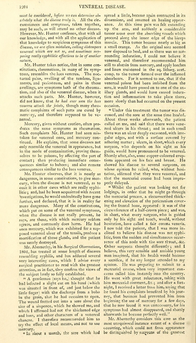 must be considered, before we can determine, ab- solutely what the disease truly is. All the cir- cumstances and symptoms, taken together, may be such, as will attend no other disease. However, Mr. Hunter confesses, that with all our knowledge, and with all the application of that knowledge to suspicious symptoms of this disease, we are often mistaken, calling distempers ■venereal which are not so, and sometimes sup- posing really syphilitic affections to be of another nature, Mr. Hunter takes notice, that in some con- stitutions, rheumatism, in many of its symp- toms, resembles the lues venerea. The noc- turnal pains, swelling of the tendons, liga- ments, and periosteum, and pains in those swellings, are symptoms both of the rheuma- tism, and also of the venereal disease, when it attacks such parts. Mr. Hunter, however, did not know, that he had ever seen the lues venerea attack the joints, though many rheu- matic complaints of such parts are cured by mercury, and therefore supposed to be ve- nereal. Mercury, given without caution, often pro- duces the same symptoms as rheumatism. Such complaints Mr. Hunter had seen mis- taken for venereal ones, and mercury con- tinued. He explains, that some diseases not only resemble the venereal in appearance, but in the mode of contamination, proving them- selves to be poisons, by affecting the part of contact; then producing immediate conse- quences similar to buboes ; and also remote consequences similar to the lues venerea. Mr. Hunter observes, that it is nearly as dangerous, in some constitutions, to give mer- cury, when the disease is not venereal, as to omit it in other cases which are really syphi- litic; and, had he been acquainted with recent 'nvestigations, he would undoubtedly have gone /urther, and declared, that it is in reality far more dangerous. Many of the constitutions, which put on some of the venereal symptoms, when the disease is not really present, he says, are those, with which mercury seldom agrees, and commonly does harm. Pie had seen mercury, which was exhibited for a sup- posed venereal ulcer of the tonsils, produce a -mortification of those glands, and the patient was nearly destroyed. Mr. Abernethy, in his Surgical Observations, 1804, has treated at some length of diseases resembling syphilis, and has adduced several very interesting cases, which I advise every surgical practitioner to read with the greatest attention, as in fact, they confirm the views of £he subject lately so fully established.  A gentleman (says he,) thought that he had infected a slight cut on his hand (which was situated in front of, and just below the little finger) with the discharge from a bubo in the groin, that he had occasion to open. The wound fretted out into a sore about the size of a sixpence, which he showed me, and which I affirmed had not the thickened edge and base, and other characters of a venereal chancre. I therefore recommended him to try the effect of local means, and not to use jnercury. In about a raonth, the sore which had spread a little, became again contracted in its dimensions, and assumed an healing appear- ance. At this time pain was felt extending up the arm, and suddenly a considerable tumor arose over the absorbing vessels which proceed along the inner edge of the biceps muscle. This tumor became nearly as big as a small orange. As the original sore seemed now disposed to heal, and as there was no sur- rounding induration, I could not believe it venereal, and therefor^ recommended him still to abstain from mercury, and apply leeches and linen moistened in the aq. litharg. acet. comp. to the tumor formed over the inflamed absorbents. For it seemed to me, that if the venereal poison had been imbibed from the sore, it would have passed on to one of the ax- illary glands, and would have caused indura- tion and inflammation to take place there, more slowly than had occurred on the present occasion.  Under this treatment the tumor was dis- cussed, and the sore at the same time healed. About three weeks afterwards, the patient called on me, and said that there were vene- real ulcers in his throat; and in each tonsil there was an ulcer deeply excavated, with irre- gular edges, and with a surface covered by adhering matter; ulcers, in short,which every surgeon, who depends on his sight as his guide, would have pronounced to be venereal. Shortly after, also, some copper-coloured erup- tions appeared on his face and breast. He showed his disease to several surgeons, on whose opinion he relied, who, without hesi- tation, affirmed that they were venereal, and that the mercurial course had been impro- perly delayed.  Whilst the patient was looking out for lodgings, in order that he might go through the mercurial process, a circumscribed thick- ening and elevation of the pericranium cover- ing the frontal bone, appeared : it was of the circumference of a half-crown piece ; and was, in short, wfcat every surgeon, who is guided only by his sight and touch, would, without hesitation, have called a fair corona veneris. I now told the patient, that I was more in- clined to believe his disease was not syphi- litic, from the sudden and simultaneous occur- rence of this node with the sore throat, &c. Other surgeons thought differently; and I believe, this very sensible and amiable young man imagined, that his health would become a sacrifice, if he any longer attended to my opinion. He was preparing to submit to a mercurial course, when very important con- cerns called him instantly into the country. He went with great reluctance, taking with him mercurial ointment, &c; and after a fort- night, I received a letter from him, saying that he found his complaints benefited by his jour- ney, that business had prevented him from beginning the use of mercury for a few days, that he now found it was unnecessary, for his symptoms had almost disappeared, and shortly afterwards he became perfectly well. Mr. Abernethy considers this case as the most unequivocal instance extant of a disease occurring, which could not from appearance be distinguished by sur^eaos of the greatest