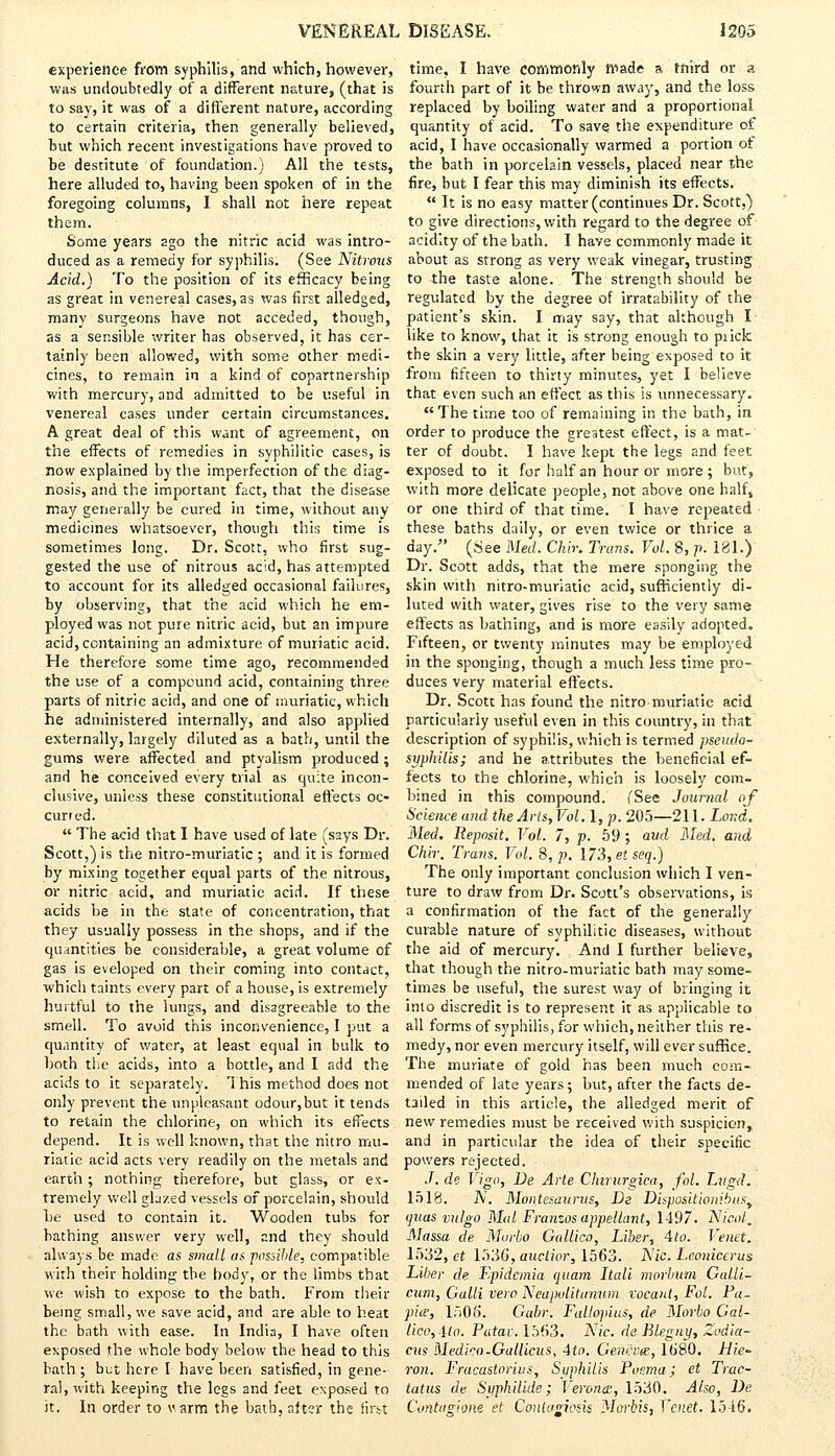 experience from syphilis, and which, however, was undoubtedly of a different nature, (that is to say, it was of a different nature, according to certain criteria, then generally believed, but which recent investigations have proved to be destitute of foundation.) All the tests, here alluded to, having been spoken of in the foregoing columns, I shall not here repeat them. Some years ago the nitric acid was intro- duced as a remedy for syphilis. (See Nitrous Acid.) To the position of its efficacy being as great in venereal cases, as was first alledged, many surgeons have not acceded, though, as a sensible writer has observed, it has cer- tainly been allowed, with some other medi- cines, to remain in a kind of copartnership with mercury, and admitted to be useful in venereal cases under certain circumstances. A great deal of this want of agreement, on the effects of remedies in syphilitic cases, is now explained by the imperfection of the diag- nosis, and the important fact, that the disease may generally be cured in time, without any medicines whatsoever, though this time is sometimes long. Dr. Scott, who first sug- gested the use of nitrous acid, has attempted to account for its alledged occasional failures, by observing, that the acid which he em- ployed was not pure nitric acid, but an impure acid, containing an admixture of muriatic acid. He therefore some time ago, recommended the use of a compound acid, containing three parts of nitric acid, and one of muriatic, which he administered internally, and also applied externally, largely diluted as a bath, until the gums were affected and ptyalism produced; and he conceived every trial as quite incon- clusive, unless these constitutional effects oc- curred.  The acid that I have used of late (says Dr. Scott,) is the nitro-muriatic ; and it is formed by mixing together equal parts of the nitrous, or nitric acid, and muriatic acid. If these acids be in the state of concentration, that they usually possess in the shops, and if the quantities be considerable, a great volume of gas is eveloped on their coming into contact, whicli taints every part of a house, is extremely hurtful to the lungs, and disagreeable to the smell. To avoid this inconvenience, I put a quantity of water, at least equal in bulk to hoth the acids, into a bottle, and I add the acids to it separately. This method does not only prevent the unpleasant odour,but it tends to retain the chlorine, on which its effects depend. It is well known, that the nitro mu- riatic acid acts very readily on the metals and earth; nothing therefore, but glass, or ex- tremely well glazed vessels of porcelain, should he used to contain it. Wooden tubs for bathing answer very well, and they should always be made as small as possible, compatible with their holding the body, or the limbs that we wish to expose to the bath. From their being small, we save acid, and are able to heat the bath with ease. In India, I have often exposed the whole body below the head to this bath ; but here I have been satisfied, in gene- ral, with keeping the legs and feet exposed to Jt. In order to varm the bath, after the first time, I have commonly made a ffrird or a fourth part of it be thrown away, and the loss replaced by boiling water and a proportional quantity of acid. To save the expenditure of acid, I have occasionally warmed a portion of the bath in porcelain vessels, placed near xhe fire, but I fear this may diminish its effects.  It is no easy matter (continues Dr. Scott,} to give directions, with regard to the degree of acidity of the bath. I have commonly made it about as strong as very weak vinegar, trusting to the taste alone. The strength should be regulated by the degree of irratability of the patient's skin. I may say, that although I like to know, that it is strong enough to piick the skin a very little, after being exposed to it from fifteen to thirty minutes, yet I believe that even such an effect as this is unnecessary. The time too of remaining in the bath, in order to produce the greatest effect, is a mat- ter of doubt. I have kept the legs and feet exposed to it for half an hour or more; but, with more delicate people, not above one half, or one third of that time. I have repeated these baths daily, or even twice or thrice a day. (See Med. Chir. Trans. Vol. 8, p. 181.) Dr. Scott adds, that the mere sponging the skin with nitro-muriatic acid, sufficiently di- luted with water, gives rise to the very same effects as bathing, and is more easily adopted. Fifteen, or twenty minutes may be employed in the sponging, though a much less time pro- duces very material effects. Dr. Scott has found the nitro muriatic acid particularly useful even in this country, in that description of syphilis, which is termed pseudo- syphilis; and he attributes the beneficial ef- fects to the chlorine, which is loosely com- bined in this compound. (See Journal of Science and the Arts,Vol. l,p. 205—211. Land. Med. lleposit. Vol. 7, p. 59; aud Med. and Chir. Trans. Vol. 8, p. 173,etseq.) The only important conclusion which I ven- ture to draw from Dr. Scott's observations, is a confirmation of the fact of the generally- curable nature of syphilitic diseases, without the aid of mercury. And I further believe, that though the nitro-muriatic bath may some- times be useful, the surest way of bringing it into discredit is to represent it as applicable to all forms of syphilis, for which, neither this re- medy, nor even mercury itself, will ever suffice. The muriate of gold has been much com- mended of late years; but, after the facts de- tailed in this article, the alledged merit of new remedies must be received with suspicion, and in particular the idea of their specific powers rejected. J. de Vigo, De Arte Chirurgica, fol. Lugd. 1518. IV. Montesaurus, De Diapositiouibus^ auas vulgo Med Franzos appellant, 1497. Nicol. Massa de Morbo Gallico, Liber, 4io. Venet. 1532, et 153&, auclior, 1563. A'io. Leonicerus Liber de Fpidcmia quam Itali morbum Galli- cum, Galli vera Neapulitunum vocant, Fol. Pa- pice, 1505. Gubr. Fallopius, de Morbo Gal- lico, Uo. Patav. 1563. Nic. de Blegny, Zodia- cus Medico-Gullicus, 4to. Geneves, 1680. Hie- ron. Fracastorius, Syphilis Poema; et Trac- tatus de Syph'dide; Verona:, 1530. Also, De Contagione et Coniugmh Norbis, Venet. 1546.