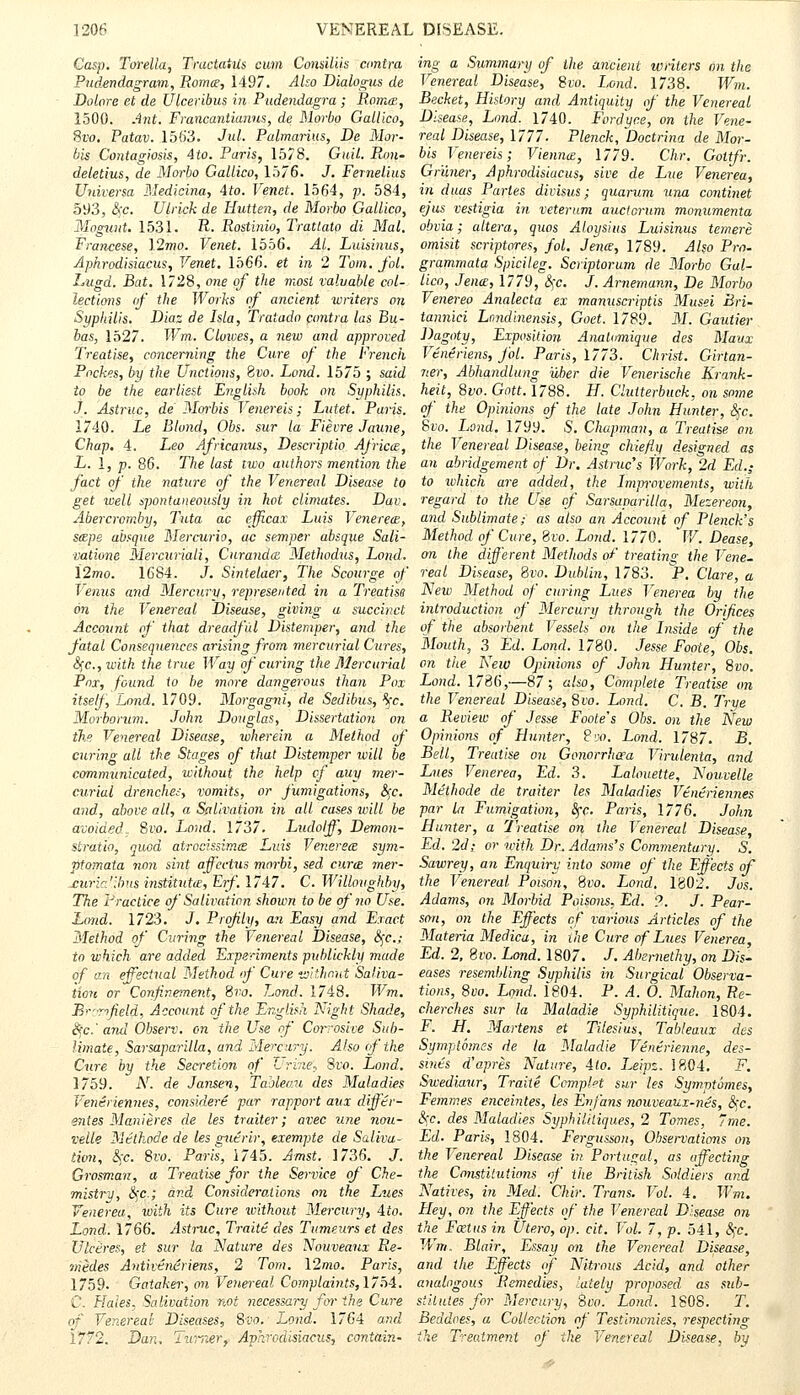 Gasp. Torella, TractaiUs cum Consiliis contra ing a Summary of the ancient writers an the Pudendagram, Roma, 1497. Also Dialogus de Venereal Disease, 8vo. Land. 1738. Wm. Dolore et de Ulceribus in Pudendagra ; Roma, Becket, History and Antiquity of the Venereal 1500. Ant. Francantianus, de Morbo Gallico, Disease, Land. 1740. Fordyne, on the Vene- Svo. Patav. 1563. Jul. Palmarius, De Mor- real Disease, 1777. Plenck, Doctrina de Mor- bis Contagiosis, Ato. Paris, 1578. GuiL Ron- bis Venereis; Vienna, 1779. Chr. Gottfr. deletius, de Morbo Gallico, 1576. J. Fernelius Gr'uner, Aphrodisiac us, sive de Lue Venerea, Universa Medicina, 4to. Venet. 1564, p. 584, in. duas Partes divisus; quarum una continet 593, c\c. Utrick de Hutten, de Morbo Gallico, ejus vestigia in veterum auctorum monumenta Moguiit. 1531. R. Rostinio, Trattato di Mai. obvia; altera, quos Aloysius Luisinus temere Francese, \2mo. Venet. 1556. Al. Luisinus, omisit scriptores, foil. Jena, 1789. Also Pro. Aphrodisiacus, Venet. 1566. et in 2 Tom. fol. grammata Spicileg. Scriptorum de Morbo Gal- Lugd. Bat. 1728, one of the most valuable col- lico, Jena, 1779, i\c. J. Arnemann, De Morbo lections of the Works of ancient writers on Venereo Analecta ex manuscriptis Musei Bri- Syphilis. Diaz de Isla, Tratado contra las Bu- tannici Lnndinensis, Goet. 1789. M. Gautier has, 1527. Wm. Clowes, a new and approved Dagoty, Exposition Analomiqve des Maux Treatise, concerning the Cure of the French Veneriens, fol. Paris, 1773. Christ. Girtan- Pockes, by the Unctions, Svo. Lond. 1575 ; said ner, Abhandlung vJber die Venerische Krank- to be the earliest English book on Syphilis, heit, Svo. Gott. 1788. H. Cluiterbuck, on some J. Astruc, de Morbis Venereis; Eutet. Paris, of the Opinions of the late John Hunter, 6)c. 1740. Le Blond, Obs. sur la Fievre Jaune, Svo. Lond. 1799. S. Chapman, a Treatise on Chap. 4. Leo Africanus, Descriptio Africa, the Venereal Disease, being chiefly designed as L. 1, p. 86. The last two authors mention the an abridgement of Dr. Astruc's Work, 2d Ed.; fact of the nature of the Venereal Disease to to ivhich are added, the Improvements, with get well spontaneously in hot climates. Dav. regard to the Use of Sarsaparilla, Mezereon, Abercrornby, Tata ac efjicax Luis Venerea, and Sublimate; as also an Account of Plenck's sape absque Mercurio, ac semper absque Sali- Method of Cure, Svo. Lond. 1770. W. Dease, ■vatione Mercuriali, Curanda Methodus, Lond. on the different Methods of treating the Vene- \2mo. 1684. J. Sintelaer, The Scoitrge of real Disease, 8ro. Dublin, 1783. P. Clare, a Venus and Mercury, represented in a Treatise New Method of curing Lues Venerea by the on the Venereal Disease, giving a succinct introduction of Mercury through the Orifices Account of that dreadful Distemper, and the of the absorbent Vessels on the Inside of the fatal Consequences arising from mercurial Cures, Mouth, 3 Ed. Lond. 1780. Jesse Fooie, Obs. t\c, with the true Way of curing the Mercurial on the New Opinions of John Hunter, Svo. Pnx, found to be more dangerous than Pox Lond. 1786,—87; also, Complete Treatise on itself, Lond. 1709. Morgagni, de Sedibus, %c. the Venereal Disease, Svo. Lond. C. B. True Morborum. John Douglas, Dissertation on a. Review of Jesse Foote's Obs. on the New the Venereal Disease, whei-ein a Method of Opinions of Hunter, P». Lond. 1787. B. curing all the Stages of that Distemper will be Bell, Treatise on Gonorrhoea Virulenta, and communicated, without the help cf auy mer- Lues Venerea, Ed. 3. Lalouette, Nouvelle curial drenches, vomits, or fumigations, &;c. Methode de traiter les Maladies Vtntriennes and, above all, a Salivation in all cases will be par la Fumigation, fyc. Paris, 1776. John avoided, Svo. Loud. 1737. Ludolff, Demon- Hunter, a Treatise on the Venereal Disease, stratio, quod atrocissima Luis Venerea sym- Ed. 2d; or with Dr. Adams's Commentary. S. ptomata non sint affcctus morbi, sed cura mer- Sawrey, an Enquiry into some of the Effects of £ur:r.'lbus institute, Erf. 1747. C.Willoughby, the Venereal Poison, Svo. Lond, 1802. Jos. The Practice of Salivation shown to be of no Use. Adams, on Morbid Poisons, Ed. 9. J.Pear- Lond. 1723. J. Profity, an Easy and Exact son, on the Effects cf various Articles of the Method of Curing the Venereal Disease, 8fc; Materia Medica, in the Cure of Lues Venerea, to which are added Experiments publickly made Ed. 2, Svo. Lond. 1807. J. Abernethy, on Dis- qf an effectual Method of Cure without Saliva- eases resembling Syphilis in Surgical Observa- tion or Confinement, Svo. Lond. 1748. Wm. tions, 8vo. Lond. 1804. P. A. 0. Mahon, Re- B'-rifield, Account of the English Night Shade, cherches sur la Maladie Syphilitique. 1804. $ci and Observ. on the Use of Corrosive Sub- F. H. Martens et Tilesius, Tableaux des limaie, Sarsaparilla, and Mercury. Also of the Symptomes de la Maladie Ventrienne, des- Cure by the Secretion of Urine, Svo. Lond. sints d'apres Nature, 4io. I^eipz. 1804. F. 1759. Ar. de Jansen, Tableau des Maladies Swediaur, Traite Complet sur les Symptomes, Ventriennes, considert par rapport aux differ- Femmes enceintes, les Enfans nouveaux-nts, 8fc. wites Manieres de les traiter; avec une nou- c\c. des Maladies Syphilitiques, 2 Tomes, 7me. velle Mtthode de les gutrir, exempte de Saliva- Ed. Paris, 1804. Fergusson, Observations on lion, c)'c. Svo. Paris, 1745. Amst. 1736. J. the Venereal Disease in Portugal, as affecting Grosman, a Treatise for the Service of Che- the Constitutions of the British Soldiers and mistry, fyc; and Considerations on the Lues Natives, in Med. Chir. Trans. Vol. 4. Wm. Venerea, with its Cure without Mercury, 4to. Hey, on the Effects of the Venereal Disease on Lond. 1766. Astruc, Traite des Tumeurs et des the Fatus in Utero, op. cit. Vol. 7, p. 541, §c. Ulceres, et sur la Nature des Nouveaux Re- Wm. Blair, Essay on the Venereal Disease, iriedes Antivendriens, 2 Tom. 12mo. Paris, and the Effects of Nitrous Acid, and other 1759. Gataker, mi Venereal Complaints, 1754. analogous Remedies, lately proposed as sub- C. Flaies, Salivation not necessary for the Cure stilutes for Mercury, Svo. Lond. 1808. T. of Venereal- Diseases, Svo. Lond. 1764 and Beddoes, a Collection of Testimonies, respecting I?72. Dan. Tzrrner, Aphrodisiacus, contain- the Treatment of the Venereal Disease, by