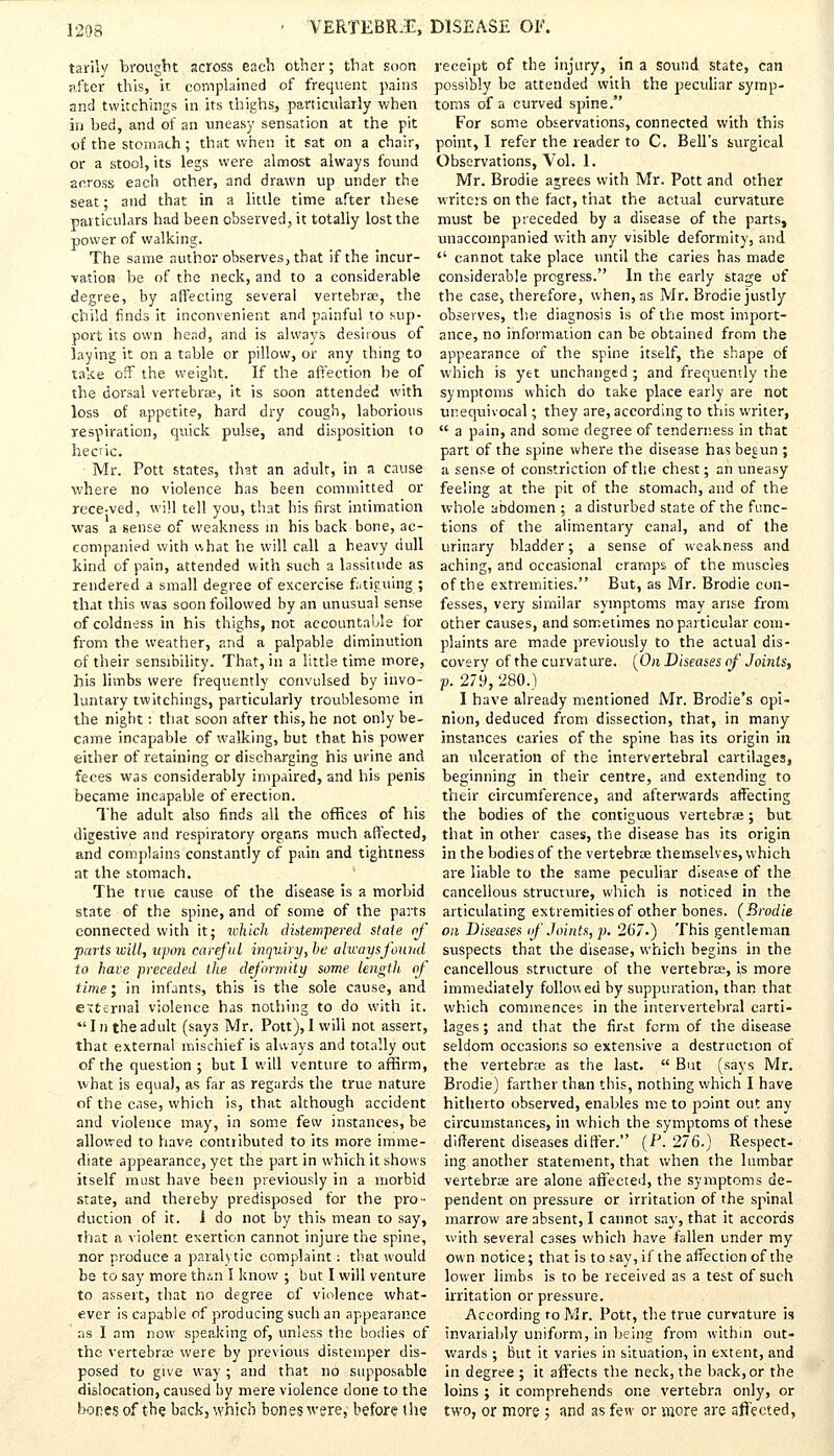tarily brought across each other; that soon after this, it complained of frequent pains and twitchings in its thighs, particularly when in bed, and of an uneasy sensation at the pit of the stomach; that when it sat on a chair, or a stool, its legs were almost always found across each other, and drawn up under the seat; and that in a little time after these particulars had been observed, it totally lost the power of walking. The same author observes, that if the incur- vation be of the neck, and to a considerable degree, by affecting several vertebrae, the child finds it inconvenient and painful to sup- port its own head, and is always desirous of laying it on a table or pillow, or any thing to take off the weight. If the affection be of the dorsal vertebrae, it is soon attended with loss of appetite, hard dry cough, laborious respiration, quick pulse, and disposition to hecric. Mr. Pott states, that an adult, in a cause where no violence has been committed or rece-ved, will tell you, that his first intimation was a sense of weakness in his back bone, ac- companied with what he will call a heavy dull kind of pain, attended with such a lassitude as rendered a small degree of excercise fatiguing ; that this was soon followed by an unusual sense of coldness in his thighs, not accountable for from the weather, and a palpable diminution of their sensibility. That, in a little time more, his limbs were frequently convulsed by invo- luntary twitchings, particularly troublesome in the night: that soon after this, he not only be- came incapable of walking, but that his power either of retaining or discharging his urine and feces was considerably impaired, and his penis became incapable of erection. The adult also finds all the offices of his digestive and respiratory organs much affected, and complains constantly of pain and tightness at the stomach. The true cause of the disease is a morbid state of the spine, and of some of the parts connected with it; which distempered stale of parts wilt, upon careful inquiry, be always found to hare preceded the deformity some length of time; in infants, this is the sole cause, and external violence has nothing to do with it. In the adult (says Mr. Pott), I will not assert, that external mischief is always and totally out of the question ; but I will venture to affirm, what is equal, as far as regards the true nature of the case, which is, that although accident and violence may, in some few instances, be allowed to have contributed to its more imme- diate appearance, yet the part in which it shows itself must have been previously in a morbid state, and thereby predisposed for the pro- duction of it. 1 do not by this mean to say, that a violent exertion cannot injure the spine, nor produce a paralytic complaint: that would be to say more thin I know ; but I will venture to assert, that no degree of violence what- ever is capable of producing such an appearance as I am now speaking of, unless the bodies of the vertebrae were by previous distemper dis- posed to give way; and that no supposable dislocation, caused by mere violence done to the bones of the. back, which bones were, before the receipt of the injury, in a sound state, can possibly be attended with the peculiar symp- toms of a curved spine. For some observations, connected with this point, I refer the reader to C. Bell's surgical Observations, Vol. 1. Mr. Brodie agrees with Mr. Pott and other writers on the fact, that the actual curvature must be preceded by a disease of the parts, unaccompanied with any visible deformity, and  cannot take place until the caries has made considerable progress. In the early stage of the case, therefore, when, as Mr. Brodie justly observes, the diagnosis is of the most import- ance, no information can be obtained from the appearance of the spine itself, the shape of which is yet unchanged ; and frequently the symptoms which do take place early are not unequivocal; they are, according to this writer,  a pain, and some degree of tenderness in that part of the spine where the disease has begun ; a sense of constriction of the chest; an uneasy feeling at the pit of the stomach, and of the whole abdomen ; a disturbed state of the func- tions of the alimentary canal, and of the urinary bladder; a sense of weakness and aching, and occasional cramps of the muscles of the extremities. But, as Mr. Brodie con- fesses, very similar symptoms may arise from other causes, and sometimes no particular com- plaints are made previously to the actual dis- covery of the curvature. (On Diseases of Joints, ■p. 279, 280.) I have already mentioned Mr. Brodie's opi- nion, deduced from dissection, that, in many- instances caries of the spine has its origin in an ulceration of the intervertebral cartilages, beginning in their centre, and extending to their circumference, and afterwards affecting the bodies of the contiguous vertebrae; but that in other cases, the disease has its origin in the bodies of the vertebrae themselves, which are liable to the same peculiar disease of the cancellous structure, which is noticed in the articulating extremities of other bones. (Brodie on Diseases if Joints, p. 267-) This gentleman suspects that the disease, which begins in the cancellous structure of the vertebrae, is more immediately followed by suppuration, than that which commences in the intervertebral carti- lages ; and that the first form of the disease seldom occasions so extensive a destruction of the vertebrae as the last.  But (says Mr. Brodie) farther than this, nothing which I have hitherto observed, enables me to point out any circumstances, in which the symptoms of these different diseases differ. (P. 276.) Respect- ing another statement, that when the lumbar vertebrae are alone affected, the symptoms de- pendent on pressure or irritation of the spinal marrow are absent, I cannot say, that it accords with several cases which have fallen under my own notice; that is to say, if the affection of the lower limbs is to be received as a test of such irritation or pressure. According ro Mr. Pott, the true curvature is invariably uniform, in being from within out- wards ; but it varies in situation, in extent, and in degree ; it affects the neck, the back, or the loins ; it comprehends one vertebra only, or two, or more ; and as few or more are affected,