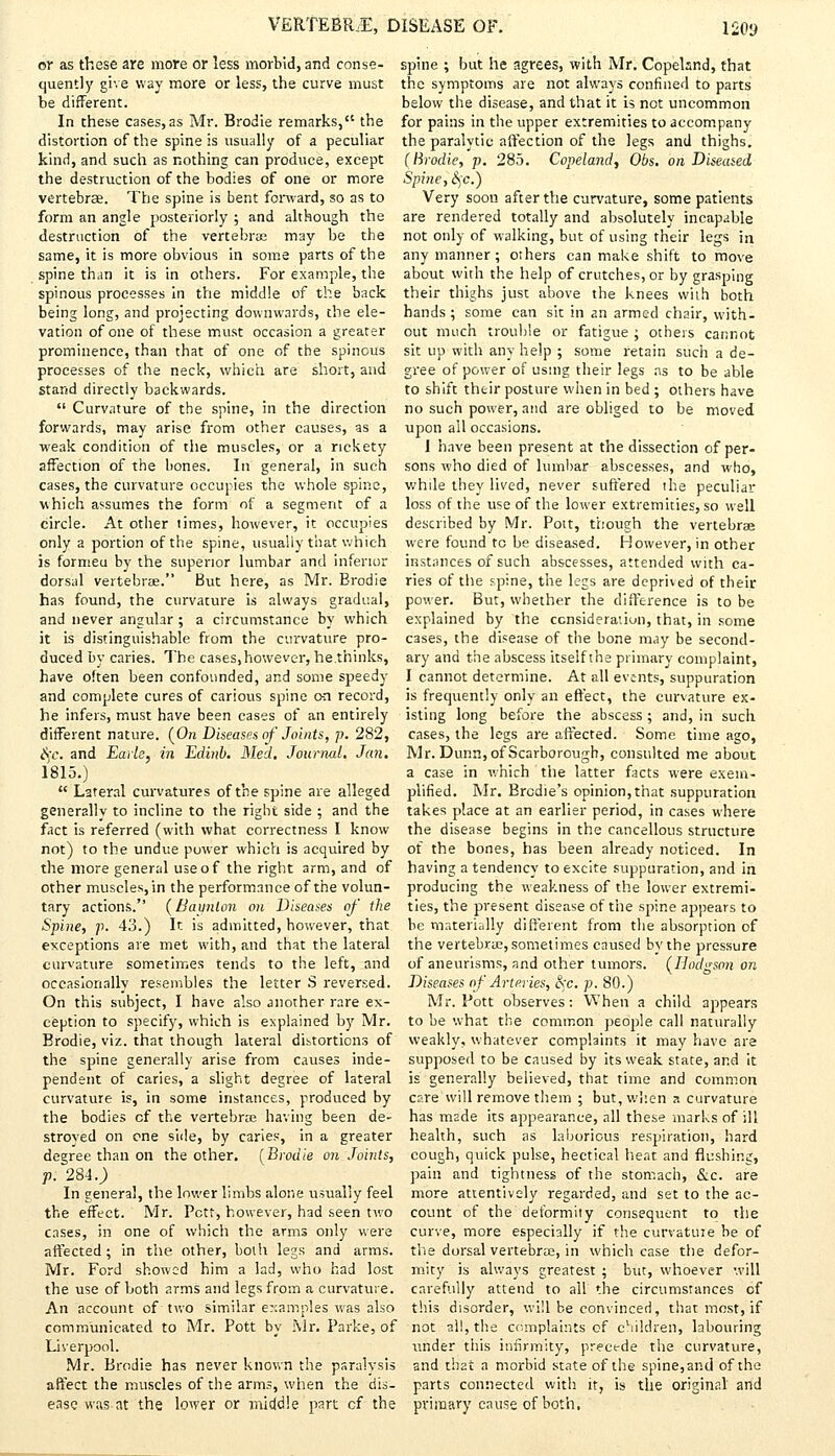 or as these are more or less morbid, and conse- quently give way more or less, the curve must be different. In these cases,as Mr. Brodie remarks, the distortion of the spine is usually of a peculiar kind, and such as nothing can produce, except the destruction of the bodies of one or more vertebrae. The spine is bent forward, so as to form an angle posteriorly ; and although the destruction of the vertebrae may be the same, it is more obvious in some parts of the spine than it is in others. For example, the spinous processes in the middle of the back being long, and projecting downwards, the ele- vation of one of these must occasion a greater prominence, than that of one of the spinous processes of the neck, which are short, and stand directly backwards.  Curvature of the spine, in the direction forwards, may arise from other causes, as a weak condition of the muscles, or a rickety affection of the bones. In general, in such cases, the curvature occupies the whole spine, which assumes the form of a segment of a circle. At other limes, however, it occupies only a portion of the spine, usually that which is formeu by the superior lumbar and inferior dorsal vertebrae. But here, as Mr. Brodie has found, the curvature is always gradual, and never angular ; a circumstance by which it is distinguishable from the curvature pro- duced by caries. The cases, however, he.thinks, have often been confounded, and some speedy and complete cures of carious spine on record, he infers, must have been cases of an entirely different nature. (On Diseases of Joints, p. 282, £<;c. and Earle, in Edinb. Med. Journal. Jan. 1815.)  Lateral curvatures of the spine are alleged generally to incline to the right side ; and the fact is referred (with what correctness I know not) to the undue power which is acquired by the more general use of the right arm, and of other muscles, in the performance of the volun- tary actions. (Baunlon on Diseases of the Spine, p. 43.) It is admitted, however, that exceptions are met with, and that the lateral curvature sometimes tends to the left, and occasionally resembles the letter S reversed. On this subject, I have also another rare ex- ception to specify, which is explained by Mr. Brodie, viz. that though lateral distortions of the spine generally arise from causes inde- pendent of caries, a slight degree of lateral curvature is, in some instances, produced by the bodies cf the vertebrae having been de- stroyed on one side, by caries, in a greater degree than on the other. (Brodie on Joints, p. 284.; In general, the lower limbs alone usually feel the effect. Mr. Pctt, however, had seen two cases, in one of which the arms only were affected; in the other, both legs and arms. Mr. Ford showed him a lad, who had lost the use of both arms and legs from a curvature. An account of two similar examples was also communicated to Mr. Pott by Mr. Parke, of Liverpool. Mr. Brodie has never known the paralysis affect the muscles of the arms, when the dis- ease was.at the lower or middle part cf the spine ; but he agrees, with Mr. Copeland, that the symptoms are not always confined to parts below the disease, and that it is not uncommon for pains in the upper extremities to accompany the paralytic affection of the legs and thighs. (Brodie, p. 285. Copeland, Obs. on Diseased Spine, cj'c.) Very soon after the curvature, some patients are rendered totally and absolutely incapable not only of walking, but of using their legs in any manner; others can make shift to move about with the help of crutches, or by grasping their thighs just above the knees with both hands ; some can sit in an armed chair, with- out much trouble or fatigue ; others cannot sit up with any help ; some retain such a de- gree of power of using their legs as to be able to shift thtir posture when in bed ; others have no such power, and are obliged to be moved upon all occasions. 1 have been present at the dissection of per- sons who died of lumbar abscesses, and who, while they lived, never suffered the peculiar loss of the use of the lower extremities, so well described by Mr. Pott, though the vertebrae were found to be diseased. However, in other instances of such abscesses, attended with ca- ries of the spine, the legs are deprived of their power. But, whether the difference is to be explained by the consideration, that, in some C3ses, the disease of the bone may be second- ary and the abscess itself the primary complaint, I cannot determine. At all events, suppuration is frequently only an effect, the curvature ex- isting long before the abscess ; and, in such cases, the legs are affected. Some time ago, Mr. Dunn, of Scarborough, consulted me about a case in which the latter facts were exem- plified. Mr. Brcdie's opinion,that suppuration takes place at an earlier period, in cases where the disease begins in the cancellous structure of the bones, has been already noticed. In having a tendency to excite suppuration, and in producing the weakness of the lower extremi- ties, the present disease of the spine appears to be materially different from the absorption of the vertebrae, sometimes caused by the pressure of aneurisms, and other tumors. (Hodgson on Diseases of Arteries, !kc. p. 80.) Mr. Pott observes: When a child appears to be what the common people call naturally weakly, whatever complaints it may have are supposed to be caused by its weak state, and it is generally believed, that time and common care will remove them ; but, when a curvature has made its appearance, all these marks of ill health, such as laborious respiration, hard cough, quick pulse, hectical heat and flushing, pain and tightness of the stomach, &c. are more attentively regarded, and set to the ac- count of the deformity consequent to the curve, more especially if the curvattue be of the dorsal vertebrae, in which case the defor- mity is always greatest ; but, whoever will carefully attend to all the circumstances of this disorder, will be convinced, that most, if not all, the complaints of children, labouring under this infirmity, precede the curvature, and that a morbid state of the spine,and of the parts connected with it, is the original and primary cause of both,