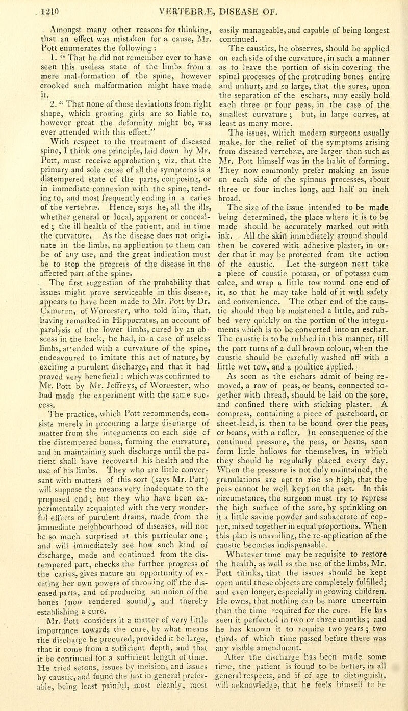 Amongst many other reasons for thinking, that an effect was mistaken for a cause, Mr. Pott enumerates the following : 1.  That he did not remember ever to have seen this useless state of the limbs from a mere mal-formation of the spine, however crooked such malformation might have made it. 2.  That none of those deviations from right shape, which growing girls are so liable to, however great the deformity might be, was ever attended with this effect. With respect to the treatment of diseased spine, I think one principle, laid down by Mr. Pott, must receive approbation ; viz. that the primary and sole cause of all the symptoms is a distempered state of the parts, composing, or in immediate connexion with the spine, tend- ing to, and most frequently ending in a caries of the vertebra;. Hence, says he, all the ills, whether general or local, apparent or conceal- ed ; the ill health of the patient, and in time the curvature. As the disease does not origi- nate in the limbs, no application tc them can be of any use, and the great indication must be to stop the progre-ss of the disease in the affected part of the spine. The first suggestion of the probability that issues might prove serviceable in this disease, appears to have been made to Mr. Pott by Dr. Cameron, of Worcester, who told him, that, having remarked in Hippocratss, an account of paralysis of the lower limbs, cured by an ab- scess in the back, he had, in a case of useless limbs, attended with a curvature of the spine, endeavoured to imitate this act of nature, by exciting a purulent discharge, and that it had proved very beneficial : which was confirmed to Mr. Pott by Mr. Jeffreys, of Worcester, who had made the experiment with the same suc- cess. The practice, which Pott recommends, con- sists merely in procuring a large discharge of matter from the integuments on each side of the distempered bones, forming the curvature, and in maintaining such discharge until the pa- tier.t shall have recovered his health and the use of his limbs. They who are little conver- sant with matters of this sort (says Mr. Pott) will suppose the means very inadequate to the proposed end; but they who have been ex- perimentally acquainted with the very wonder- ful effects of purulent drains, made from the immediate neighbourhood of diseases, will not be so much surprised at this particular one ; and will immediately see how such kind of discharge, made and continued from the dis- tempered part, checks the further progress of the caries, gives nature an opportunity of ex- erting her own powers of throwing off the dis- eased parts, and of producing an union of the bones (now rendered sound), and thereby establishing a cure. Mr. Pott considers it a matter of very little importance towards the cure, by what means the discharge be procured,provided i: be large, that it come from a sufficient depth, and that it be continued for a sufficient length of time. He tried setons, issues by incision, and issues by caustic, and found the iast in general prefer- able, being least painful, rr.ost cleanly., most easily manageable, and capable of being longest continued. The caustics, he observes, should be applied on each side of the curvature, in such a manner as to leave the portion of skin covering the spinal processes of the protruding bones entire and unhurt, and so large, that the sores, upon the separation of the eschars, may easily hold each three or four peas, in the case of the smallest curvature ; but, in large curves, at least as many more. The issues, which modern surgeons usually make, for the. relief of the symptoms arising from diseased vertebrae, are larger than such as Mr. Pott himself was in the habit of forming. They now commonly prefer making an issue on each side of the spinous processes, about three or four inches long, and half an inch broad. The size of the issue intended to be made being determined, the place where it is to be made should be accurately marked out with ink. All the skin immediately around should then be covered with adhesive plaster, in or- der that it may be protected from the action of the caustic. Let the surgeon next take a piece of caustic potassa, or of potassa cum cake, and wrap a little tow round one end of it, so that he may take hold of it with safety and convenience. The other end of the caus- tic should then be moistened a little, and rub- bed very quickly on the portion of the integu- ments which is to be converted into an eschar. The caustic is to be rubbed in this manner, till the part turns of a dull brown colour, when the caustic should be carefully washed off with a little wet tow, and a poultice applied.: As soon as the eschars admit of being re- moved, a row of peas, or beans, connected to- gether with thread, should he laid on the sore, and confined there with sticking plaster. A compress, containing a piece of pasteboard, or sheet-lead, is then to be bound over the peas, or beans, with a roller. In consequence of the continued pressure, the peas, or beans, soon form little hollows for themselves, in which they should be regularly placed every day. When the pressure is not duly maintained, the granulations are apt to rise so high, that the peas cannot be well kept on the part. In this circumstance, the surgeon must try to repress the high surface of the sore, by sprinkling on it a little sayine powder and subacetate of cop- per, mixed together in equal proportions. When this plan is unavailing, the re-application of the caustic becomes indispensable, Whatever time may be requisite to restore the health, as well as the use of the limbs, Mr. Pott thinks, that the issues should be kept open until these objects are completely fulfilled; and even longer, especially in growing children. He owns, that nothing can be more uncertain than the time required for the cure. He has seen it perfected in two or three months; and he has known it to require two years ; two thirds of which time passed before there was any visible amendment. After the discharge has been made some time, the patient is found to be better, in all general respects, and if of age to distinguish, will acknowledge, that he feels himself tc be