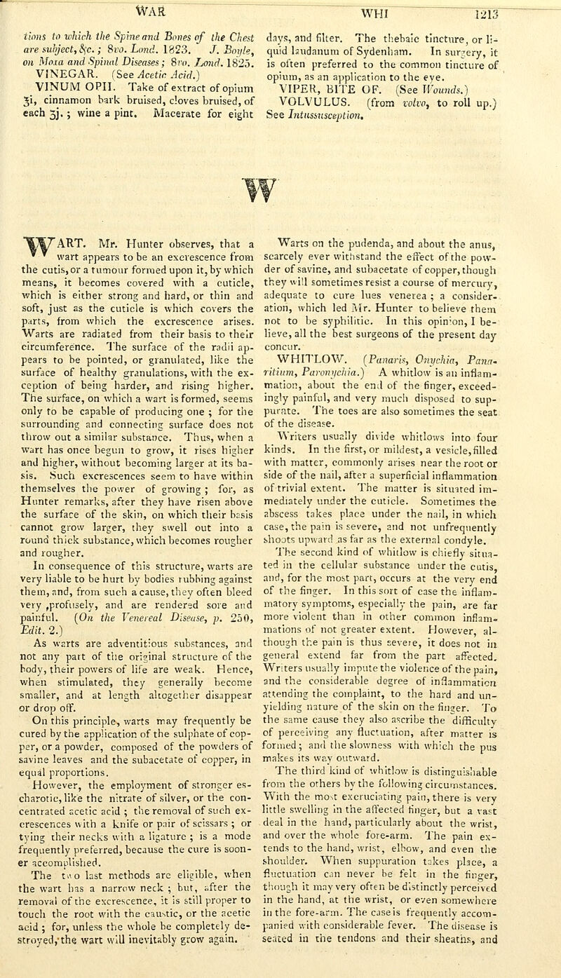 tions to which the Spine and Bones of the Chest days, and filter. The thebaic tincture or li- are subject, c\c.; Svo. Land. 1823. J. Boijle, on Moxa and Spinal Diseases; 8n>. 7_j0nd. 1825. VINEGAR. (See Acetic. Acid.) VINUM OPIL Take of extract of opium Ji, cinnamon hark bruised, cloves bruised, of each 5J, ; wine a pint. Macerate for eight quid laudanum of Sydenham. In surgery, it is often preferred to the common tincture of opium, as an application to the eye. VIPER, BITE OF. (See Wounds.) VOLVULUS, (from volvo, to roll up.) See Intussusception. ART. Mr. Hunter observes, that a wart appears to be an excrescence from the cutis,or a tumour formed upon it, by which means, it becomes covered with a cuticle, which is either strong and hard, or thin and soft, just as the cuticle is which covers the parts, from which the excrescence arises. Warts are radiated from their basis to their circumference. The surface of the radii ap- pears to be pointed, or granulated, like the surface of healthy granulations, with the ex- ception of being harder, and rising higher. The surface, on which a wart is formed, seems only to be capable of producing one ; for the surrounding and connecting surface does not throw out a similar substance. Thus, when a wart has once begun to grow, it rises higher and higher, without becoming larger at its ba- sis. Such excrescences seem to have within themselves the power of growing ; for, as Hunter remarks, after they have risen above the surface of the skin, on which their basis cannot grow larger, they swell out into a round thick substance, which becomes rougher and rougher. In consequence of this structure, warts are very liable to be hurt by bodies rubbing against them, and, from such a cause, they often bleed very ,profusely, and are rendered sore and painful. (On the Venereal Disease, p. 250, Edit. 2.) As warts are adventitious substances, and not any part of the original structure of the body, their powers of life are weak. Hence, when stimulated, they generally become smaller, and at length altogether disappear or drop off. On this principle, warts may frequently be cured by the application of the sulphate of cop- per, or a powder, composed of the powders of savine leaves and the subacetate of copper, in equal proportions. However, the employment of stronger es- charotic, like the nitrate of silver, or the con- centrated acetic acid ; the removal of such ex- crescences with a knife or pair of scissars ; or tying their necks with a ligature ; is a mode frequently preferred, because the cure is soon- er accomplished. The two last methods arc eligible, when the wart has a narrow neck ; but, after the removal of the excrescence, it is still proper to touch the root with the caustic, or the acetic acid ; for, unless the whole be completely de- stroyed,-the. wart will inevitably grow again. Warts on the pudenda, and about the anus, scarcely ever withstand the effect of the pow- der of savine, and subacetate of copper, though they will sometimes resist a course of mercury, adequate to cure lues venerea ; a consider- ation, which led Mr. Hunter to believe them not to be syphilitic. In this opin;on, I be- lieve, all the best surgeons of the present day concur. WHITLOW. (Panaris, Onychia, Pana- ritium, Paronychia.) A whitlow is an inflam- mation, about the end of the finger, exceed- ingly painful, and very much disposed to sup- purate. The toes are also sometimes the seat of the disease. Writers usually divide whitlows into four kinds. In the first, or mildest, a vesicle,filled with matter, commonly arises near the root or side of the nail, after a superficial inflammation of trivial extent. The matter is situated im- mediately under the cuticle. Sometimes the abscess takes place under the nail, in which case, the pain is severe, and not unfrequently shoots upward as far as the external condyle. The second kind of whitlow is chiefly situa- ted in the cellular substance under the cutis and, for the most part, occurs at the very end of the finger. In this sort of case the inflam- matory symptoms, especially the pain, are far more violent than in other common inflam- mations of not greater extent. However al- though the pain is thus severe, it does not in general extend far from the part affected. Writers usually impute the violence of the pain, and the considerable degree of inflammation attending the complaint, to the hard and un- yielding nature of the skin on the finjer. To the same cause they also ascribe the difficulty of perceiving any fluctuation, after matter is formed; and the slowness with which the pus makes its way outward. The third kind of whitlow is distinguishable from the others by the following circumstances. With the mo\t excruciating pain, there is very little swelling in the affected finger, but a vast deal in the hand, particularly about the wrist, and over the whole fore-arm. The pain ex- tends to the hand, wrist, elbow, and even the shoulder. When suppuration takes place, a fluctuation can never be felt in the finger, though it may very often be distinctly perceived in the hand, at the wrist, or even somewhere in the fore-arm. The caseis frequently accom- panied with considerable fever. The disease is seated in the tendons and their sheaths, and