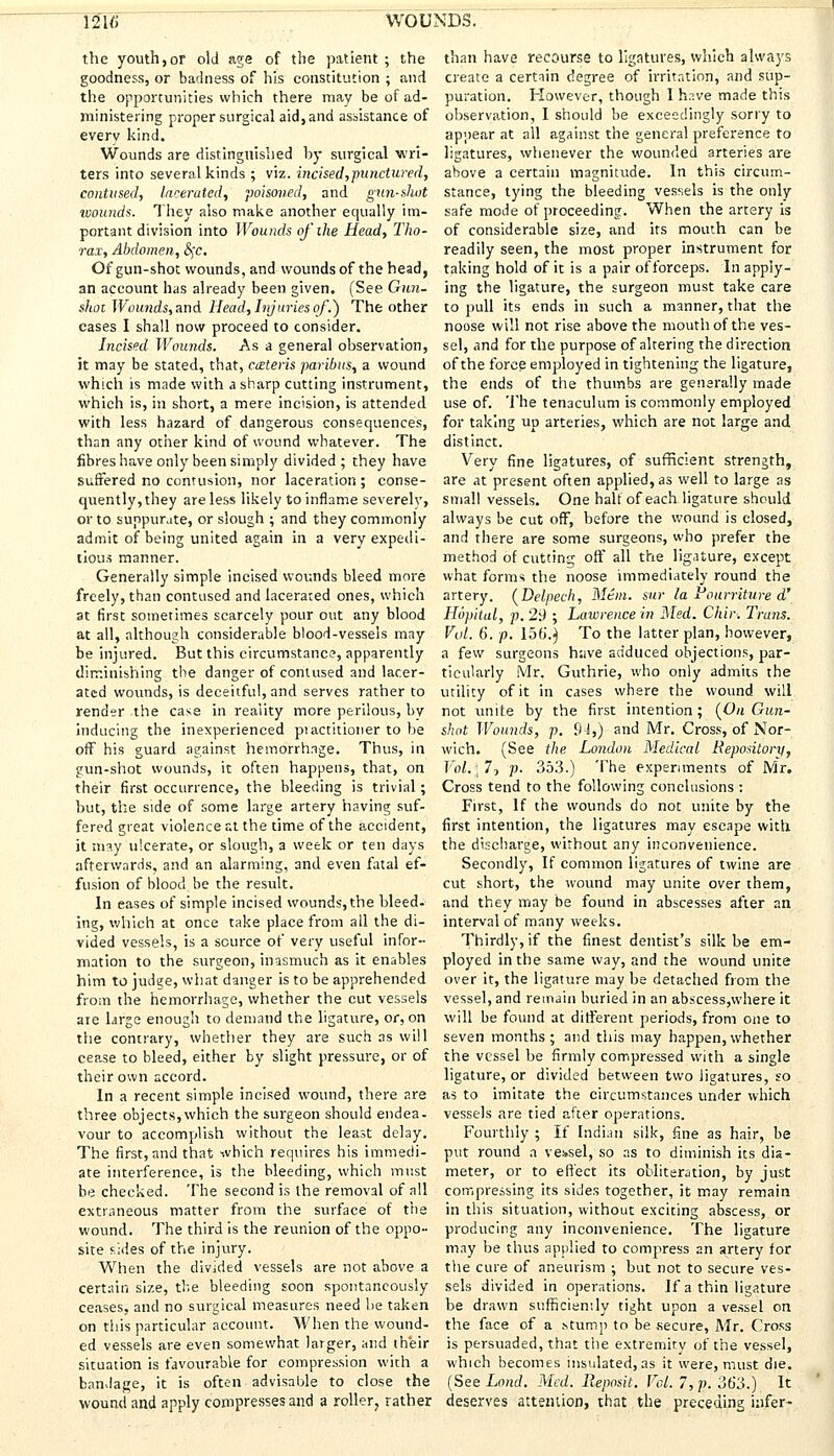 the youth,or old age of the patient; the goodness, or badness of his constitution ; and the opportunities which there may be of ad- ministering proper surgical aid, and assistance of everv kind. Wounds are distinguished by surgical wri- ters into several kinds ; viz. incised,punctured, contused, lacerated, poisoned, and gun-shut wounds. They also make another equally im- portant division into Wounds of ihe Head, Tho- rax, Abdomen, §c. Of gun-shot wounds, and wounds of the head, an account has already been given. (See Gun- shot Wounds, and Head, Injuries of.) The other cases I shall now proceed to consider. Incised Wounds. As a general observation, it may be stated, that, ceteris paribus, a wound which is made with a sharp cutting instrument, which is, in short, a mere incision, is attended with less hazard of dangerous consequences, than any other kind of wound whatever. The fibres have only been simply divided ; they have suffered no contusion, nor laceration ; conse- quently, they are less likely to inflame severelv, or to suppurate, or slough ; and they commonly admit of being united again in a very expedi- tious manner. Generally simple incised wounds bleed more freely, than contused and lacerated ones, which at first sometimes scarcely pour out any blood at all, although considerable blood-vessels may be injured. But this circumstance, apparently diminishing the danger of contused and lacer- ated wounds, is deceitful, and serves rather to render the case in reality more perilous, bv inducing the inexperienced piactitioner to be off his guard against hemorrhage. Thus, in gun-shot wounds, it often happens, that, on their first occurrence, the bleeding is trivial; hut, the side of some large artery having suf- fered great violence r.t the time of the accident, it may ulcerate, or slough, a week or ten days afterwards, and an alarming, and even fatal ef- fusion of blood be the result. In eases of simple incised wounds, the bleed- ing, which at once take place from all the di- vided vessels, is a source of very useful infor- mation to the surgeon, inasmuch as it enables him to judge, what danger is to be apprehended from the hemorrhage, whether the cut vessels are Urge enough to demand the ligature, or, on the contrary, whether they are such as will cease to bleed, either by slight pressure, or of their own accord. In a recent simple incised wound, there are three objects,which the surgeon should endea- vour to accomplish without the least delay. The first, and that which requires his immedi- ate interference, is the bleeding, which must be checked. The second is the removal of all extraneous matter from the surface of the wound. The third is the reunion of the oppo- site sides of the injury. When the divided vessels are not above a certain size, the bleeding soon spontaneously ceases, and no surgical measures need he taken on this particular account. When the wound- ed vessels are even somewhat larger, and their situation is favourable for compression with a bandage, it is often advisable to close the wound and apply compresses and a roller, rather than have recourse to ligatures, which always create a certain degree of irritation, and sup- puration. However, though I have made this observation, I should be exceedingly sorry to appear at all against the general preference to ligatures, whenever the wounded arteries are above a certain magnitude. In this circum- stance, tying the bleeding vessels is the only safe mode of proceeding. When the artery is of considerable size, and its mouth can be readily seen, the most proper instrument for taking hold of it is a pair of forceps. In apply- ing the ligature, the surgeon must take care to pull its ends in such a manner, that the noose will not rise above the mouth of the ves- sel, and for the purpose of altering the direction of the force employed in tightening the ligature, the ends of the thumbs are generally made use of. The tenaculum is commonly employed for taking up arteries, which are not large and distinct. Very fine ligatures, of sufficient strength, are at present often applied, as well to large as small vessels. One halt of each ligature should always be cut off, before the wound is closed, and there are some surgeons, who prefer the method of cutting off all the ligature, except what forms the noose immediately round the artery. (Delpech, Mem. sur la Pourriture d' Hopital, p. 2i) ; Lawrence in Med. Chir. Trans. Vol. 6. p. 156.) To the latter plan, however, a few surgeons have adduced objections, par- ticularly Mr. Guthrie, who only admits the utility of it in cases where the wound will not unite by the first intention; (On Gun- shot Wounds, p. 9-1,) and Mr. Cross, of Nor- wich. (See the London Medical Repository, l'ol.\77 p. 353.) The experiments of Mr. Cross tend to the following conclusions : First, If the wounds do not unite by the first intention, the ligatures may escape with the discharge, without any inconvenience. Secondly, If common ligatures of twine are cut short, the wound may unite over them, and they may be found in abscesses after an interval of many weeks. Thirdly, if the finest dentist's silk be em- ployed in the same way, and the wound unite over it, the ligature may be detached from the vessel, and remain buried in an abscess,where it will be found at different periods, from one to seven months; and this may happen, whether the vessel be firmly compressed with a single ligature, or divided between two ligatures, so as to imitate the circumstances under which vessels are tied after operations. Fourthly ; If Indian silk, fine as hair, be put round a vessel, so as to diminish its dia- meter, or to effect its obliteration, by just compressing its sides together, it may remain in this situation, without exciting abscess, or producing any inconvenience. The ligature may be thus applied to compress an artery for ttie cure of aneurism ; but not to secure ves- sels divided in operations. If a thin ligature be drawn sufficiently tight upon a vessel on the face of a stump to be secure, Mr. Cross is persuaded, that the extremity of the vessel, which becomes insulated, as it were, must die. (See Land. Med. Reposit. Vol. 7, p. 363.) It deserves attention, that the preceding infer-