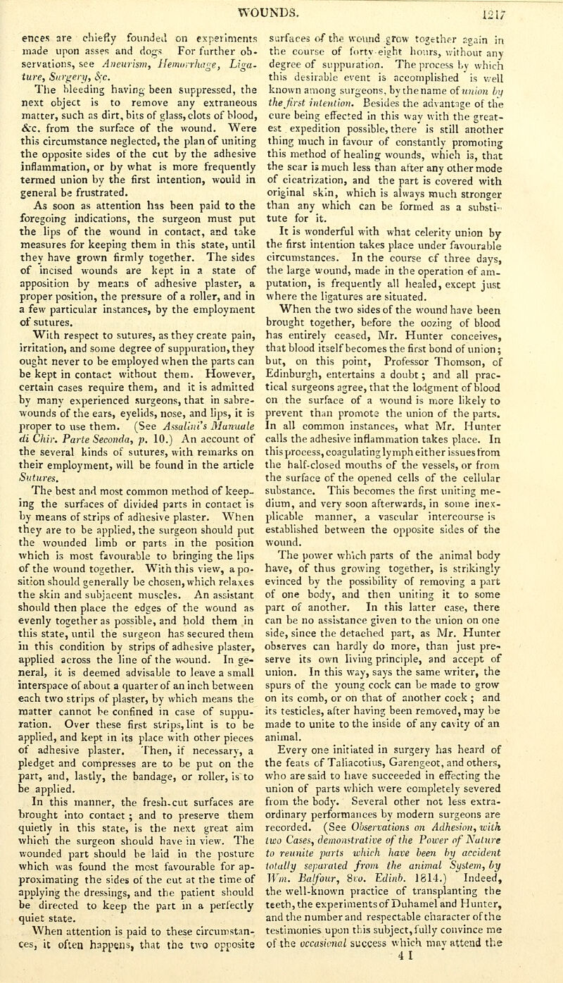 etices are chiefly founded on experiments made upon asses and dogs For farther ob- servations, see Aneurism, Hemorrhage, Lioa- ture, Surgery, S>c. The bleeding having been suppressed, the next object is to remove any extraneous matter, such as dirt, bits of glass, clots of blood, &c. from the surface of the wound. Were this circumstance neglected, the plan of uniting the opposite sides of the cut by the adhesive inflammation, or by what is more frequently termed union by the first intention, would in general be frustrated. As soon as attention has been paid to the foregoing indications, the surgeon must put the lips of the wound in contact, and take measures for keeping them in this state, until they have grown firmly together. The sides of incised wounds are kept in a state of apposition by means of adhesive plaster, a proper position, the pressure of a roller, and in a few particular instances, by the employment of sutures. With respect to sutures, as they create pain, irritation, and some degree of suppuration, they ought never to be employed when the parts can be kept in contact without them. However, certain cases require them, and it is admitted by many experienced surgeons, that in sabre- wounds of the ears, eyelids, nose, and lips, it is proper to use them. (See Assalini's Munuale di Chir. Parte Seconda, p. 10.) An account of the several kinds of sutures, with remarks on their employment, will be found in the article Sutures. The best and most common method of keep- ing the surfaces of divided parts in contact is by means of strips of adhesive plaster. When they are to be applied, the surgeon should put the wounded limb or parts in the position which is most favourable to bringing the lips of the wound together. With this view, a po- sition should generally be chosen, which relaxes the skin and subjacent muscles. An assistant should then place the edges of the wound as evenly together as possible, and hold them in this state, until the surgeon has secured them in this condition by strips of adhesive plaster, applied across the line of the wound. In ge- neral, it is deemed advisable to leave a small interspace of about a quarter of an inch between each two strips of plaster, by which means the matter cannot be confined in case of suppu- ration. Over these first strips, lint is to be applied, and kept in its place with other pieces of adhesive plaster. Then, if necessary, a pledget and compresses are to be put on the part, and, lastly, the bandage, or roller, is~to be applied. In this manner, the fresh-cut surfaces are brought into contact ; and to preserve them quietly in this state, is the next great aim which the surgeon should have in view. The wounded part should be laid in the posture which was found the most favourable for ap- proximating the sides of the cut at the time of applying the dressings, and the patient should be directed to keep the part in a perfectly quiet state. When attention is paid to these circumstan- ces, it often happens, that the two opposite surfaces of the wound grow together p.gain in the course of forty-eight hours, without any degree of suppuration. The process by which this desirable event is accomplished is well known among surgeons, by the name of union by the first intention. Besides the advantage of the cure being effected in this way with the great- est expedition possible, there is still another thing much in favour of constantly promoting this method of healing wounds, which is, that the scar is much less than after any other mode of cicatrization, and the part is covered with original skin, which is always much stronger than any which can be formed as a substi- tute for it. It is wonderful with what celerity union by the first intention takes place under favourable circumstances. In the course of three days, the large wound, made in the operation of am- putation, is frequently all healed, except just where the ligatures are situated. When the two sides of the wound have been brought together, before the oozing of blood has entirely ceased, Mr. Hunter conceives, that blood itself becomes the first bond of union; but, on this point, Professor Thomson, of Edinburgh, entertains a doubt; and all prac- tical surgeons agree, that the lodgment of blood on the surface of a wound is more likely to prevent than promote the union of the parts. In all common instances, what Mr. Hunter calls the adhesive inflammation takes place. In this process, coagulating lymph either issues from the half-closed mouths of the vessels, or from the surface of the opened cells of the cellular substance. This becomes the first uniting me- dium, and very soon afterwards, in some inex- plicable manner, a vascular intercourse is established between the opposite sides of the wound. The power which parts of the animal body have, of thus growing together, is strikingly evinced by the possibility of removing a part of one body, and then uniting it to some part of another. In this latter case, there can be no assistance given to the union on one side, since the detached part, as Mr. Hunter observes can hardly do more, than just pre- serve its own living principle, and accept of union. In this way, says the same writer, the spurs of the young cock can be made to grow on its comb, or on that of another cock ; and its testicles, after having been removed, may be made to unite to the inside of any cavity of an animal. Every one initiated in surgery has heard of the feats of Taliacotius, Garengeot, and others, who are said to have succeeded in effecting the union of parts which were completely severed from the body. Several other not less extra- ordinary performances by modern surgeons are recorded. (See Observations on Adhesion, with two Cases, demonstrative of the Power of Nature to reunite parts -which have been by accident totally separated from the animal System, by Win. Balfour, Svu. Edinb. 1814.) Indeed, the well-known practice of transplanting the teeth, the experiments of Duhamel and Hunter, and the number and respectable character of the testimonies upon this subject, fully convince me of the occasierw.l success which mav attend the 41