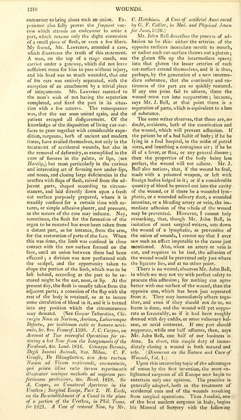 endeavour to bring about such an union. Ex- perience also fully proves the frequent suc- cess which attends an endeavour to unite a part, which retains only the slight connexion of a small piece of flesh, or even a few fibres. My friend, Mr. Lawrence, attended a case, which illustrates the truth of this statement. A man, on the top of a stage coach, was carried under a gateway, which did not leave sufficient room for him to pass without injury, and his head was so much wounded, that one of his ears was entirely separated, with the exception of an attachment by a trivial piece of integuments. Mr. Lawrence assented to the man's wish of not having the separation completed, and fixed the part in its situa- tion with a few sutures. The consequence was, that the ear soon united again, and the patient escaped all disfigurement. Of the knowledge of the disposition of living cut-sur- faces to grow together with considerable expe- dition, surgeons, both of ancient and modern times, have availed themselves, not only in the treatment of accidental wounds, but also in the removal of deformity, as exemplified in the cure of fissures in the palate, or lips, (see Harelip,) but most particularly in the curious and interesting art of forming new under-lips, and noses, and closing large deficiencies in the urethra with flaps of flesh, raised from the ad- jacent parts, shaped according to circum- stances, and laid directly down upon a fresh cut surface purposely prepared, where it is steadily confined for a certain time with su- tures, or simple adhesive plaster, and pressure, as the nature of the case may indicate. Nay, sometimes, the flesh for the formation of the organ to be restored has even been taken from a distant part, as for instance, from the arm, for the restoration of parts of the face. When this was done, the limb was confined in close contact with the raw surface formed on the face, until an union between them had been effected ; a division was now performed with the scalpel, and the opportunity taken to shape the portion of the limb, which was to be left behind, according as the part to be re- stored might be the ear, nose, or lip. At the present day, the flesh i.s usually taken from the adjacent parts; a conexion of the flap with the rest of the body is retained, so as to insure some circulation of blood in it, and it is turned into any position which the circumstances may demand. (See Gaspar Taliucotius, Chi- rurgia Nova de Narium, Aurium, Labiorumque Defectu, per insitionem cutis ex humero sarci- endo, &;c. Svo. Francof. 1598. J. C. Carpue, an Account of Two successful Operations for re- storing a lost Nose from the Integuments of the Forehead, Ato. Lond. 1816. Giuseppe Baronio, Degli Innesii Animali, Svo. Milan. C. F. Graefe, De lihinoplasiite, sire Arte curtam Nasum ad Vivum restituendi, comineniatio, qua prisca illius ratio iterum eiperinuntis illastiatur novisque meihodis ad majorem per- fect'wnem perducitur, 4to. Berol. 1818. Sir A. Cooper, on Unnatural Apertures in the Urethra ; Surgical Essays, Part 2, H. Earle, on the Re-establishment of a Canal in the place of a portion of the Urethra, in Phil. Trans, for 1821. A Case of restored Nose, by Mr. C. Hutchison. A Case of artificial Anus cured by G. F. Collier, in Med. and Physical Joum for June, 1820.) Mr. John Bell describes the process of ad- hesion to be this: either the arteries of the opposite surfaces inosculate mouth to mouth, or rather each cut-surface throws out a gluten ; the gluten fills up the intermediate space; into that gluten the lesser arteries of each cut-surface extend themselves, and it is thus, perhaps, by the generation of a new interme- diate substance, that the continuity and en- tireness of the part are so quickly restored. If any one point fail to adhere, there the wound must run into suppuration; because, says Mr. J. Bell, at that point there is a separation of parts, which is equivalent to a loss of substance. The same writer observes, that there are, no doubt, accidents, both of the constitution and the wound, which will prevent adhesion. If the patient be of a bad habit of body; if he be lying in a foul hospital, in the midst of putrid sores, and breathing a contagious air ; if he be ill of a fever, or flux, or any general disease ; then the properties of the body being less perfect, the wound will not adhere. Mr. J. Bell also notices, that, if the wound be foul, made with a poisoned weapon, or left with foreign bodies lodged in it; or if a considerable quantity of blood be poured out into the cavity of the wound, or if there he a wounded lym- phatic, or a wounded salivary duct, a wounded intestine, or a bleeding artery or vein, the im- mediate adhesion of the whole of the wound may be prevented. However, I cannot help remarking, that, though Mr. John Bell, in imitation of most surgical writers, sets down the wound of a lymphatic, as preventive of the union of wounds, I cannot say that I ever saw such an effect imputable to the cause just mentioned. Also, when an artery or vein is cut, and requires to be tied, the adhesion of the wound would be prevented only just where the ligature lies, and at no other point. There is no wound, observes Mr. John Bell, in which we may not try with perfect safety to procure this adhesion ; for nothing can agree better with one surface of the wound, than the opposite one, which has been just separated from it. They may immediately adhere toge- ther, and even if they should not do so, no harm is done, and the wound will yet suppu- rate as favourably, as if it had been roughly dressed with dry caddis, or some vulnerary bal- sam, or acrid ointment. If one part should suppurate, while one half adheres, then, says Mr. John Bell, one half of our business is done. In short, this simple duty of imme- diately closing a wound is both natural and safe. (Discourses on the Nature and Cure of Wounds, Vol. 1.) Upon this interesting topic of the advantages of union by the first intention, the most en- lightened surgeons of all Europe now begin to entertain only one opinion. The practice is generally adopted, both in the treatment o^ accidental cuts and of the wounds resulting from surgical operations. Thus Assalini, one of the best modern surgeons in Italy, begins his Manual of Surgery with the following