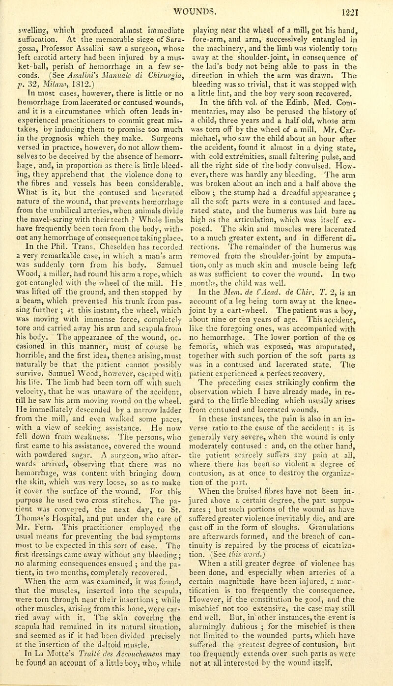 swelling, which produced almost immediate suffocation. At the memorable siege of Sara - gossa, Professor Assalini saw a surgeon, whose left carotid artery had been injured by a mus- ket-ball, perish of hemorrhage in a few se- conds. (See Assalini'$ Manuale di Chirurgia, p. 32, Milano, 1812.) In most cases, however, there is little or no hemorrhage from lacerated or contused wounds, and it is a circumstance which often leads in- experienced practitioners to commit great mis- takes, by inducing them to promise too much in the prognosis which they make. Surgeons versed in practice, however, do not allow them- selves to be deceived by the absence of hemorr- hage, and, in proportion as there is little bleed- ing, they apprehend that the violence done to the fibres and vessels has been considerable. What is it, but the contused and lacerated nature of the wound, that prevents hemorrhage from the umbilical arteries, when animals divide the navel-string with their teeth ? Whole limbs have frequently been torn from the body, with- out any hemorrhage of consequence takingplace. In the Phil. Trans. Cheselden has recorded a very remarkable case, in which a man's arm was suddenly torn from his body. Samuel Wood, a miller, had round his arm a rope, which got entangled with the wheel of the mill. He was lifted off the ground, and then stopped by a beam, which prevented his trunk from pas- sing further ; at this instant, the wheel, which was moving with immense force, completely tore and carried away his arm and scapula from his body. The appearance of the wound, oc- casioned in this manner, must of course be horrible, and the first idea, thence arising,must naturally be that the patient cannot possibly survive. Samuel Wood, however, escaped with his life. The limb had been torn off with such velocity, that he was unaware of the accident, till he saw his arm moving round on the wheel. He immediately descended by a narrow ladder from the mill, and even walked some paces, with a view of seeking assistance. He now fell down from weakness. The persons, who first came to his assistance, covered the wound with powdered sugar. A surgeon, who after- wards arrived, observing that there was no hemorrhage, was content with bringing down the skin, which was very loose, so as to make it cover the surface of the wound. For this purpose he used two cross stitches. The p>a- tient was conveyed, the next day, to St. Thomas's Hospital, and put under the care of Mr. Fern. This practitioner employed the usual means for preventing the bad symptoms most to be expected in this sort of case. The first dressings came away without any bleeding; no alarming consequences ensued ; and the pa- tient, in two months, completely recovered. When the arm was examined, it was found, that the muscles, inserted into the scapula, were torn through near their insertions ; while other muscles, arising from this bone, were car- ried away with it. The skin covering the scapula had remained in its natural situation, and seemed as if it had heen divided precisely at the insertion of the deltoid muscle. In La Motte's Traite des Accouchemens may be found an account of a little boy, who. while playing near the wheel of a mill, got his hand, fore-arm, and arm, successively entangled in the machinery, and the limb was violently torn away at the shoulder-joint, in consequence of the lad's body not being able to pass in the direction in which the arm was drawn. The bleeding was so trivial, that it was stopped with a little lint, and the boy very soon recovered. In the fifth vol. of the Edinb. Med. Com- mentaries, may also be perused the history of a child, three years and a half old, whose arm was torn off by the wheel of a mill. Mr. Car- michael, who saw the child about an hour after the accident, found it almost in a dying state, with cold extremities, small faltering pulse, and all the right side of the body convulsed. How- ever, there was hardly any bleeding. The arm was broken about an inch and a half above the elbow ; the stump had a dreadful appearance ; all the soft parts were in a contused and lace- rated state, and the humerus was laid bare as high as the articulation, which was itself ex- posed. The skin and muscles were lacerated to a much greater extent, and in different di- rections. The remainder of the humerus was removed from the shoulder-joint by amputa- tion, only as much skin and muscle being left as was sufficient to cover the wound. In two month?, the child was well. In the Mem. de I'Acad, de Chir. T. 2, is an account of a leg being torn away at the knee- joint by a cart-wheel. The patient was a boy, about nine or ten years of age. This accident, like the foregoing ones, was accompanied with no hemorrhage. The lower portion of the os femoris, which was exposed, was amputated, together with such portion of the soft parts as was in a contused and lacerated state. The patient experienced a perfect recovery. The preceding cases strikingly confirm the observation which I have already made, in re- gard to the little bleeding which usually arises from contused and lacerated wounds. in these instances, the pain is also in an in- verse ratio to the cause of the accident: it is generally very severe, when the wound is only moderately contused : and, en the other hand, the patient scarcely suffers any pain at all, where there has been so violent a degree of contusion, as- at once to destroy the organiza- tion of the part. When the bruised fibres have not been in- jured above a certain degree, the part suppu- rates ; but such portions of the wound as have suffered greater violence inevitably die, and are cast off in the form of sloughs. Granulations are afterwards formed, and the breach of con- tinuity is repaired by the process of cicatriza- tion. (See this word.) When a still greater degree of violence has been done, and especially when arteries of a certain magnitude have been injured, r. mor- tification is too frequently the consequence. However, if the constitution be good, and the mischief not too extensive, the case may still end well. But, in other instances, the event is alarmingly dubious ; for the mischief is then not limited to the wounded parts, which have suffered the greatest degree of contusion, but too frequently extends over such parts as were not at all interested by the wound itself.