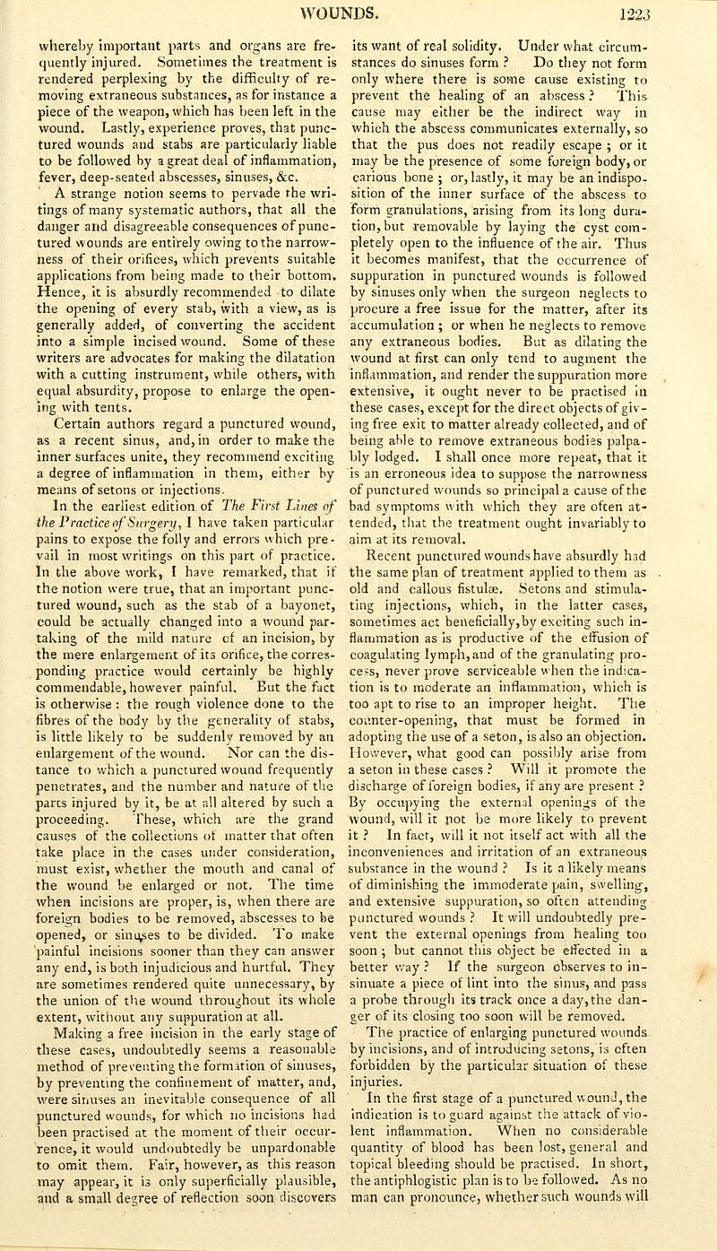 whereby important parts and organs are fre- quently injured. Sometimes the treatment is rendered perplexing by the difficulty of re- moving extraneous substances, as for instance a piece of the weapon, which has been left in the wound. Lastly, experience proves, that punc- tured wounds and stabs are particularly liable to be followed by a great deal of inflammation, fever, deep-seated abscesses, sinuses, &c. A strange notion seems to pervade the wri- tings of many systematic authors, that all the danger and disagreeable consequences of punc- tured wounds are entirely owing to the narrow- ness of their orifices, which prevents suitable applications from being made to their bottom. Hence, it is absurdly recommended to dilate the opening of every stab, with a view, as is generally added, of converting the accident into a simple incised wound. Some of these writers are advocates for making the dilatation with a cutting instrument, while others, with equal absurdity, propose to enlarge the open- ing with tents. Certain authors regard a punctured wound, as a recent sinus, and, in order to make the inner surfaces unite, they recommend exciting a degree of inflammation in them, either by means of setons or injections. In the earliest edition of The First Lines of the Practice of Surgery, I have taken particular pains to expose the folly and errors which pre- vail in most writings on this part of practice. In the above work, I have remarked, that if the notion were true, that an important punc- tured wound, such as the stab of a bayonet, could be actually changed into a wound par- taking of the mild nature cf an incision, by the mere enlargement of its orifice, the corres- ponding practice would certainly be highly commendable, however painful. Eut the fact is otherwise: the rough violence done to the fibres of the body by the generality of stabs, is little likely to be suddenly removed by an enlargement of the wound. Nor can the dis- tance to which a punctured wound frequently penetrates, and the number and nature of the parts injured by it, be at all altered by such a proceeding. These, which are the grand causes of the collections of matter that often take place in the cases under consideration, must exist, whether the mouth and canal of the wound be enlarged or not. The time when incisions are proper, is, when there are foreign bodies to be removed, abscesses to be opened, or sinuses to be divided. To make painful incisions sooner than they can answer any end, is both injudicious and hurtful. They are sometimes rendered quite unnecessary, by the union of the wound throughout its whole extent, without any suppuration at all. Making a free incision in the early stage of these cases, undoubtedly seems a reasonable method of preventing the formation of sinuses, by preventing the confinement of matter, and, were sinuses an inevitable consequence of all punctured wounds, for which no incisions had been practised at the moment of their occur- rence, it would undoubtedly be unpardonable to omit them. Fair, however, as this reason may appear, it is only superficially plausible, and a small decree of reflection soon discovers its want of real solidity. Under what circum- stances do sinuses form ? Do they not form only where there is some cause existing to prevent the healing of an abscess ? This cause may either be the indirect way in which the abscess communicates externally, so that the pus does not readily escape ; or it may be the presence of some foreign body, or carious bone ; or, lastly, it may be an indispo- sition of the inner surface of the abscess to form granulations, arising from its long dura- tion, but removable by laying the cyst com- pletely open to the influence of the air. Thus it becomes manifest, that the occurrence of suppuration in punctured wounds is followed by sinuses only when the surgeon neglects to procure a free issue for the matter, after its accumulation ; or when he neglects to remove any extraneous bodies. But as dilating the wound at first can only tend to augment the inflammation, and render the suppuration more extensive, it ought never to be practised in these cases, except for the direct objects of giv- ing free exit to matter already collected, and of being able to remove extraneous bodies palpa- bly lodged. I shall once more repeat, that it is an erroneous idea to suppose the narrowness of punctured wounds so principal a cause of the bad symptoms with which they are often at- tended, that the treatment ought invariably to aim at its removal. Recent punctured wounds have absurdly had the same plan of treatment applied to them as old and callous fistulee. Setons and stimula- ting injections, which, in the latter cases, sometimes act beneficially,by exciting such in- flammation as is productive of the effusion of coagulating lymph, and of the granulating pro- cess, never prove serviceable when the indica- tion is to moderate an inflammation, which is too apt to rise to an improper height. The coi'.nter-opening, that must be formed in adopting the use of a seton, is also an objection. However, what good can possibly arise from a seton in these cases ? Will it promote the discharge of foreign bodies, if any are present ? By occupying the external opening's of the wound, will it pot be more likely to prevent it ? In fact, will it not itself act with all the inconveniences and irritation of an extraneous substance in the wound ? Is it a likely means of diminishing the immoderate pain, swelling, and extensive suppuration, so often attending punctured wounds ? It will undoubtedly pre- vent the external openings from healing too soon; but cannot this object be effected in a better way ? If the surgeon observes to in- sinuate a piece of lint into the sinus, and pass a probe through its track once a day, the dan- ger of its closing too soon will be removed. The practice of enlarging punctured wounds by incisions, and of introducing setons, is often forbidden by the particular situation of these injuries. In the first stage of a punctured wound, the indication is to guard against the attack of vio- lent inflammation. When no considerable quantity of blood has been lost, general and topical bleeding should be practised. In short, the antiphlogistic plan is to be followed. As no man can pronounce5 whether such wounds will