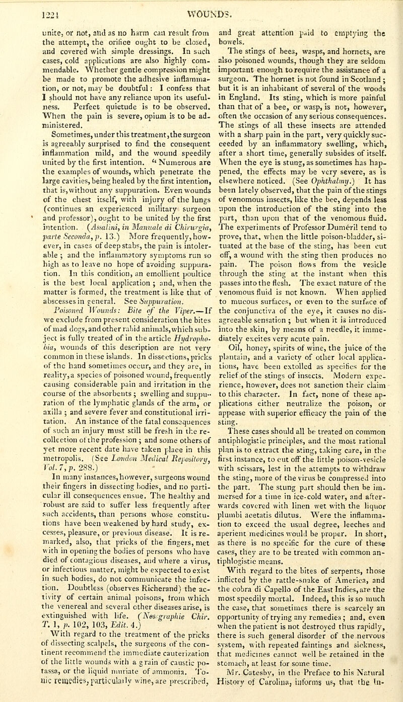 unite, or not, and as no harm can result from the attempt, the orifice ought to be closed, and covered with simple dressings. In such cases, cold applications are also highly com- mendable. Whether gentle compression might be made to promote the adhesive inflamma- tion, or not, may be doubtful: I confess that I should not have any reliance upon its useful- ness. Perfect quietude is to be observed. When the pain is severe, opium is to be ad- ministered. Sometimes, under this treatment, the surgeon is agreeably surprised to find the consequent inflammation mild, and the wound speedily united by the first intention. {' Numerous are the examples of wounds, which penetrate the large cavities, being healed by the first intention, that is, without any suppuration. Even wounds of the chest itself, with injury of the lungs (continues an experienced military surgeon and professor), ought to be united by the first intention. (Assalini, in Mannale di Chirurgia, parte Seconda,p. 13.) More frequently, how- ever, in cases of deep stabs, the pain is intoler- able ; and the inflammatory symptoms run so high as to leave no hope of avoiding suppura- tion. In this condition, an emollient poultice is the best local application ; and, when the matter is formed, the treatment is like that of abscesses in general. See Suppuration. Poisoned Wounds: Bite of the Viper.—If we exclude from present consideration the bites of mad dogs, and other rabid animals, which sub- ject is fully treated of in the article Hydropho- bia, wounds of this description are not very common in these islands. In dissections, pricks of the hand sometimes occur, and they are, in reality,a species of poisoned wound, frequently causing considerable pain and irritation in the course of the absorbents ; swelling and suppu- ration of the lymphatic glands of the arm, or axilla ; and severe fever and constitutional irri- tation. An instance of the fatal consequences of such an injury must still be fresh in the re- collection of the profession ; and some others of yet more recent date have taken place in this metropolis. (See London Medical Repository, Vol.7,p. 288.) In many instances,however, surgeons wound their fingers in dissecting bodies, and no parti- cular ill consequences ensue. The healthy and robust are said to suffer less frequently after such accidents, than persons whose constitu- tions have been weakened by hard study, ex- cesses, pleasure, or previous disease. It is re- marked, also, that pricks of the fingers, met with in opening the bodies of persons who have died of contagious diseases, and where a virus, or infectious matter, might be expected to exist in such bodies, do not communicate the infec- tion. Doubtless (observes Richerand) the ac- tivity of certain animal poisons, from which the venereal and several other diseases arise, is extinguished with life. (Nesrgraphie Chir. T.l, p. 102, 103, Edit. 4.) With regard to the treatment of the pricks of dissecting scalpels, the surgeons of the con- tinent recommend the immediate cauterization of the little wounds with a grain of caustic po- tassa, or the liquid muriate of ammonia. To- nic remedies,particularly wine, are prescribed, and great attention paid to emptying the bowels. The stings of bees, wasps, and hornets, are also poisoned wounds, though they are seldom important enough to require the assistance of a surgeon. The hornet is not found in Scotland ; but it is an inhabitant of several of the woods in England. Its sting, which is more painful than that of a bee, or wasp, is not, however, often the occasion of any serious consequences. The stings of all these insects arc attended with a sharp pain in the part, very quickly suc- ceeded by an inflammatory swelling, which, after a short time, generally subsides of itself. When the eye is stung, as sometimes has hap- pened, the effects may be very severe, as is elsewhere noticed. (See Ophthalmy.) It has been lately observed, that the pain of the stings of venomous insects, like the bee, depends less upon the introduction of the sting into the part, than upon that of the venomous fluid. The experiments of Professor Dume-ril tend to prove, that, when the little poison-bladder, si- tuated at the base of the sting, has been cut off, a wound with the sting then produces no pain. The poison flows from the vesicle through the sting at the instant when this passes into the flesh. The exact nature of the venomous fluid is not known. When applied to mucous surfaces, or even to the surface of the conjunctiva of the eye, it causes no dis- agreeable sensation ; but when it is introduced into the skin, by means of a needle, it imme- diately excites very acute pain. Oil, honey, spirits of wine, the juice of the plantain, and a variety of other local applica- tions, have been extolled as specifics for the relief of the stings of insects. Modern expe- rience, however, dees not sanction their claim to this character. In fact, none of these ap- plications either neutralize the poison, or appease with superior efficacy the pain of the sting. These cases should all be treated on common antiphlogistic principles, and the most rational plan is to extract the sting, taking care, in the first instance, to cut off the little poison-vesicle with scissars, lest in the attempts to withdraw the sting, more of the virus be compressed into the part. The stung part should then be im- mersed for a time in ice-cold water, and after- wards covered with linen wet with the liquor plumbi acetatis dilutus. Were the inflamma- tion to exceed the usual degree, leeches and aperient medicines would be proper. In short, as there is no specific for the cure of these cases, they are to be treated with common an- tiphlogistic means. With regard to the bites of serpents, those inflicted by the rattle-snake of America, and the cobra di Capello of the East Indies, are the most speedily mortal. Indeed, this is so much the case, that sometimes there is scarcely an opportunity of trying any remedies; and, even when the patient is not destroyed thus rapidly, there is such general disorder of the nervous system, with repeated faintings and sickness, that medicines cannot well be retained in the stomach, at least for some time. Mr. Catesbv, in the Preface to his Natural History of Carolina, informs us, that the hi-
