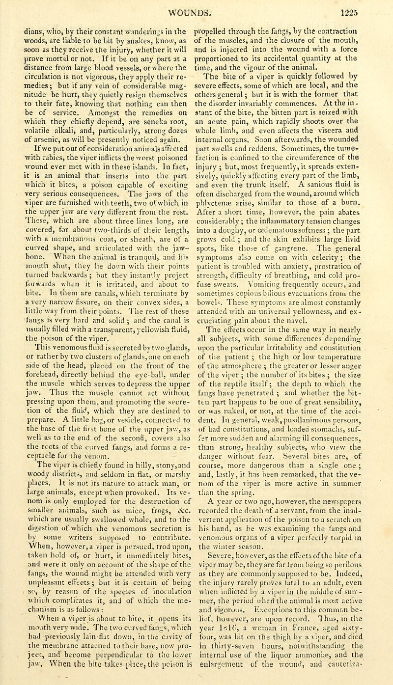 dians, who, by their constant wanderings in the woods, are liable to be bit by snakes, know, as soon as they receive the injury, whether it will prove mortal or not. If it be on any part at a distance from large blood vessels, or where the circulation is not vigorous, they apply their re- medies ; but if any vein of considerable mag- nitude be hurt, they quietly resign themselves to their fate, knowing that nothing can then be of service. Amongst the remedies on which they chiefly depend, are seneka root, volatile alkali, and, particularly, strong dozes of arsenic, as will be presently noticed again. If we put out of consideration animals affected with rabies, the viper inflicts the worst poisoned wound ever met with in these islands. In fact, it is an animal that inseris into the part which it bites, a poison capable of exciting very serious consequences. The jaws of the viper are furnished with teeth, two of which in the upper jaw arc very different from the rest. These, which are about three lines long, are covered, for about two-thirds of their length, with a membranous coat, or sheath, are of a curved shape, and articulated with the jaw- bone. When the animal is tranquil, and his mouth shut, they lie down with their points turned backwards ; but they instantly project forwards when it is irritated, and about to bite. In them are canals, which terminate by a very narrow fissure, on their convex sides, a little way from their points. The rest of these fanjs is very hard and solid ; and the canal is usually filled with a transparent, yellowish fluid, the poison of the viper. This venomous fluid is secreted by two glands, or rather by two clusters of glands, one on each side of the head, placed on the front of the forehead, directly behind the eye-bal!, under the muscle which serves to depress the upper jaw. Thus the muscle cannoc act without pressing upon them, and promoting the secre- tion of the fluid, which they are destined to prepare. A little bag, or vesicle, connected to the base of the first bone of the upper jaw, as well as to the end of the second, covers also the roots of the curved fangs, and forms a re- ceptacle for the venom. The viper is chiefly found in hilly, stony,and woody districts, and seldom in flat, or marshy places. It is not its nature to attack man, or large animals, except when provoked. Its ve- nom is only employed for the destruction of smaller animals, such as mice, frogs, &c. which are usually swallowed whole, and to the digestion of which the venomous secretion is by some writers supposed to contribute. When, however, a viper is pursued, trod upon, taken hold of, or hurt, it immedi.ttely bites, and were it only on account of the shape of the fangs, the wound might be attended with very unpleasant effects; but it is certain of being so, by reason of the species of inoculation which complicates it, and of which the me- chanism is as follows : When a viper is about to bite, it opens its mouth very wide. The two curved fangs, which had previously lain fiat down, in the cavity of the membrane attacned to their base, now pro- ject, and become perpendicular to the lower jaw. When the bite takes place, the poison is propelled through the fangs, by the contraction of the muscles, and the closure of the mouth, and is injected into the wound with a force proportioned to its accidental quantity at the time, and the vigour of the animal. The bite of a viper is quickly followed by severe effects, some of which are local, and the others general; but it is with the former that the disorder invariably commences. At the in- stant of the bite, the bitten part is seized with an acute pain, which rapidly shoots over the whole limb, and even affects the viscera and internal organs. Soon afterwards, the wounded part swells and reddens. Sometimes, the tume- faction is confined to the circumference of the injury ; but, most frequently, it spreads exten- sively, quickly affecting every part of the limb, and even the trunk itself. A sanious fluid is often discharged from the wound, around which phlyctenae arise, similar to those of a bum. After a short time, however, the pain abates considerably; the inflammatory tension changes into a doughy, or cedematoussoftness ; the part grows cold ; and the skin exhibits large livid spots, like those of gangrene. The general symptoms also come on with celerity; the patient is troubled with anxiety, prostration of strength, difficulty of breathing, and cold pro- fuse sweats. Vomiting frequently occur?, and sometimes copious bilious evacuations from the bowel-. These symptoms are almost constantly attended with an universal yellowness, and ex- cruciating pain about the navel. The effects occur in the same way in nearly all subjects, with some differences depending upon the particular irritability and constitution of the patient ; the high or low temperature of the atmosphere ; the greater or lesser anger of the viper ; the number of its bites ; the size of the reptile itself; the depth to which the fangs have penetrated ; and whether the bit- ten part happens to be one of great sensibility, or was naked, or not, at the time of the acci- dent. In general, weak, pusillanimous persons, of bad constitutions, and loaded stomachs, suf- fer more sudden and alarming ill consequences, than strong, healthy subjects, who view the danger without fear. Several bites are, of course, more dangerous than a single one ; and, lastly, it has been remarked, that the ve- nom of the viper is more active in summer than the spring. A year or two ago, however, the newspapers recorded the death of a servant, from the inad- vertent application of the poison to a scratch on his hand, as he was examining the fangs and venomous organs of a viper perfectly torpid in the winter season. Severe, however, as the effects of the bite of a viper may be, they are far from being so perilous as they are commonly supposed to be. Indeed, tbeinjury rarely proves fatal to an adult, even when inflicted by a viper in the middle of sum- mer, the period wheri the animal is most active and vigorous. Exceptions to this common be- lief, however, are upon record. T hus, in the year Is Hi, a woman in France, aged sixty- four, was bit on the thigh by a viper, and died in thirty-seven hours, notwithstanding the internal use of the liquor ammoniae, and the enlargement of the wound, and cauteriza-