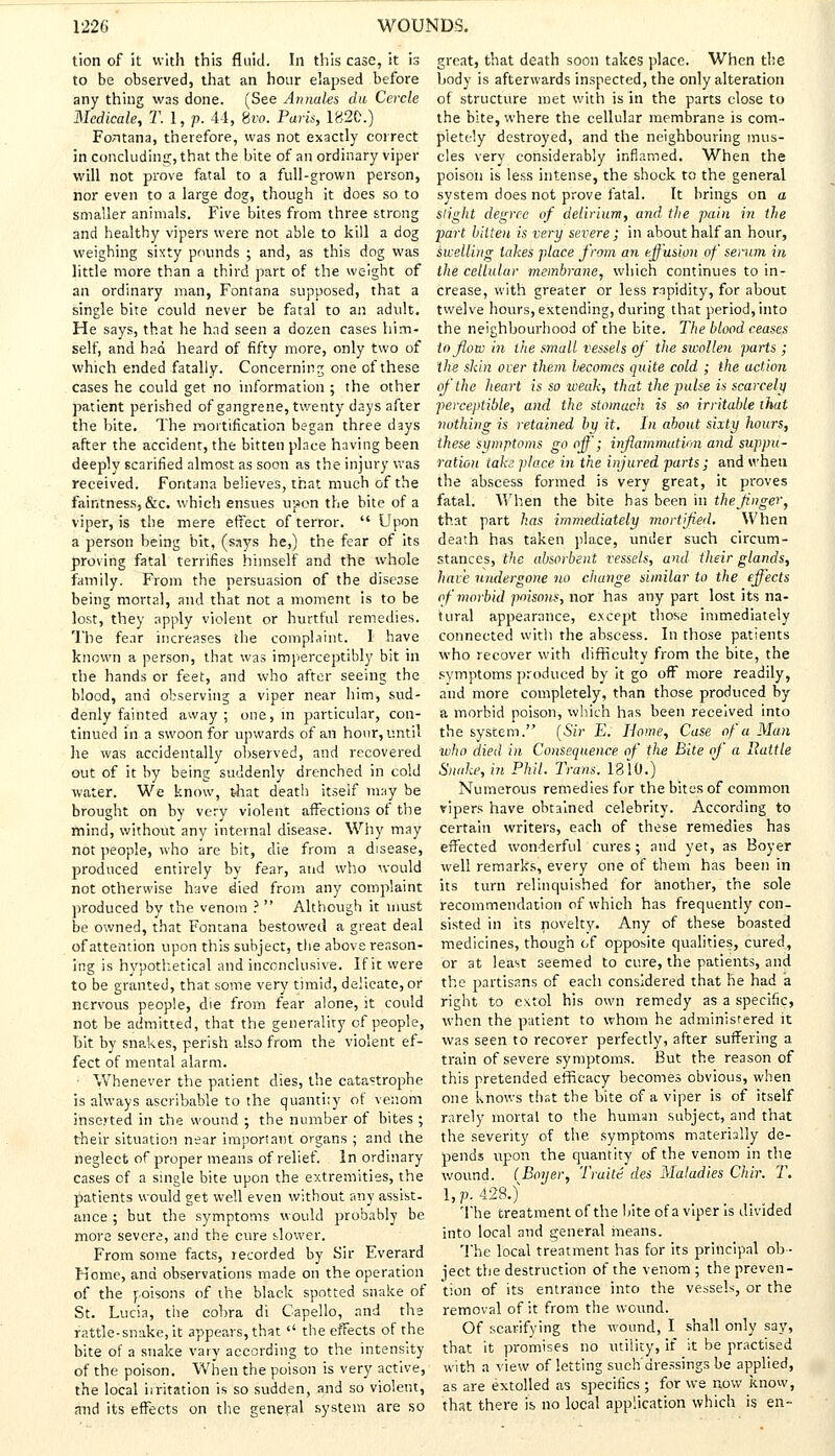 tion of it with this fluid. In this case, it is to be observed, that an hour elapsed before any thing was done. (See Annates du Cercle Medicate, T. 1, p. 44, 8ra. Paris, 1820.) FoTitana, therefore, was not exactly correct in concluding, that the bite of an ordinary viper will not prove fatal to a full-grown person, nor even to a large dog, though it does so to smaller animals. Five bites from three strong and healthy vipers were not able to kill a dog weighing sixty pounds ; and, as this dog was little more than a third part of the weight of an ordinary man, Fontana supposed, that a single bite could never be fatal to an adult. He says, that he had seen a dozen cases him- self, and had heard of fifty more, only two of which ended fatally. Concerning one of these cases he could get no information ; the other patient perished of gangrene, twenty days after the hite. The mortification began three days after the accident, the bitten place having been deeply scarified almost as soon as the injury was received. Fontana believes, that much of the faintness, &c. which ensues upon the bite of a viper, is the mere effect of terror.  Upon a person being bit, (says he,) the fear of its proving fatal terrifies himself and the whole family. From the persuasion of the disease being mortal, and that not a moment is to be lost, they apply violent or hurtful remedies. The fear increases the complaint. I have known a person, that was imperceptibly bit in the hands or feet, and who after seeing the blood, and observing a viper near him, sud- denly fainted away ; one, in particular, con- tinued in a swoon for upwards of an hour, until he was accidentally observed, and recovered out of it by being suddenly drenched in cold water. We know, that death itself may be brought on by very violent afFections of the mind, without any internal disease. Why may not people, who are bit, die from a disease, produced entirely by fear, and who would not otherwise have died from any complaint produced by the venom ?  Although it must be owned, that Fontana bestowed a great deal of attention upon this subject, the above reason- ing is hypothetical and inconclusive. If it were to be granted, that some very timid, delicate, or nervous people, die from fear alone, it could not be admitted, that the generality of people, Lit by snakes, perish also from the violent ef- fect of mental alarm. ■ Whenever the patient dies, the catastrophe is always ascribable to the quantity of venom insejted in the wound ; the number of bites ; their situation near important organs ; and the neglect of proper means of relief. In ordinary cases of a single bite upon the extremities, the patients would get well even without any assist- ance ; but the symptoms would probably be more severe, and the cure slower. From some facts, recorded by Sir Everard Kome, and observations made on the operation of the poisons of the black spotted snake of St. Lucia, the cobra di Capello, and the rattle-snake, it appears, that  the effects of the bite of a snake vary according to the intensity of the poison. When the poison is very active, the local irritation is so sudden, and so violent, and its effects on the general system are so great, that death soon takes place. When the body is afterwards inspected, the only alteration of structure met with is in the parts close to the bite, where the cellular membrane is com- pletely destroyed, and the neighbouring mus- cles very considerably inflamed. When the poison is less intense, the shock to the general system does not prove fatal. It brings on a slight degree of delirium, and the pain in the part bitten is very severe ; in about half an hour, swelling takes place from an effusion of serum in the cellular membrane, which continues to in- crease, with greater or less rapidity, for about twelve hours, extending, during that period, into the neighbourhood of the bite. The blood ceases to flow in the small vessels of the swollen parts ; the skin over them becomes quite cold ; the action of the heart is so weak, that the pulse is scarcely perceptible, and the stomach is so irritable that nothing is retained by it. In about sixty hours, these symptoms go off; inflammation and suppu- ration take place in the injured parts ; and when, the abscess formed is very great, it proves fatal. When the bite has been in the finger, that part has immediately mortified. When death has taken place, under such circum- stances, the absorbent vessels, and their glands, have undergone no change similar to the effects of morbid poisons, nor has any part lost its na- tural appearance, e.xcept those immediately connected with the abscess. In those patients who recover with difficulty from the bite, the symptoms produced by it go off more readily, and more completely, than those produced by a morbid poison, which has been received into the system. [Sir E. Home, Case of a Man who died in Consequence of the Bite of a Rattle Snake, in Phil. Trans. 1810.) Numerous remedies for the bites of common vipers have obtained celebrity. According to certain writers, each of these remedies has effected wonderful cures; and yet, as Boyer well remarks, every one of them has been in its turn relinquished for another, the sole recommendation of which has frequently con- sisted in its novelty. Any of these boasted medicines, though of opposite qualities, cured, or at least seemed to cure, the patients, and the partisans of each considered that he had a right to extol his own remedy as a specific, when the patient to whom he administered it was seen to recover perfectly, after suffering a train of severe symptoms. But the reason of this pretended efficacy becomes obvious, when one knows that the bite of a viper is of itself rarely mortal to the human subject, and that the severity of the symptoms materially de- pends upon the quantity of the venom in the wound. (Boijer, Traite des Maladies Chir. T. LP-428.} ' ....,, The treatment of the bite of a viper is divided into local and general means. The local treatment has for its principal ob- ject the destruction of the venom ; the preven- tion of its entrance into the vessels, or the removal of it from the wound. Of scarifying the wound, I shall only say, that it promises no utility, if it be practised with a view of letting such'dressings be applied, as are extolled as specifics ; for we now know, that there is no local application which is en-