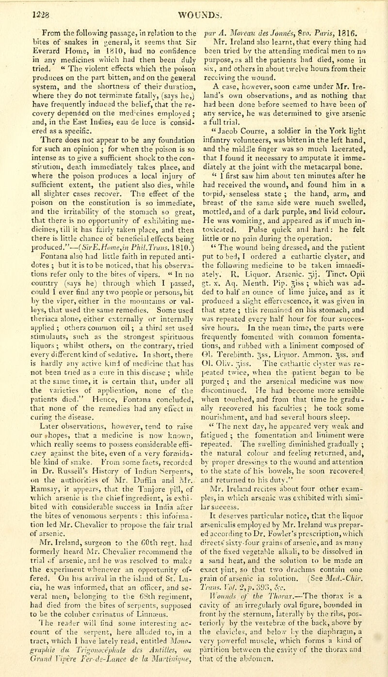 From the following passage, in relation to the bites of snakes in general, it seems that Sir Everard Home, in 1810, had no confidence in any medicines which had then been duly- tried.  The violent effects which the poison produces on the part bitten, and on the general system, and the shortness of their duration, where they do not terminate fatally, (says he,) have frequently induced the belief, that the re- covery depended on the med'cines employed ; and, in the East Indies, eau de luce is consid- ered as a specific. There does not appear to be any foundation for such an opinion ; for when the poison is so intense as to give a sufficient shock to the con- stitution, death immediately takes place, and where the poison produces a local injury of sufficient extent, the patient also dies, while all slighter cases recover. The effect cf the poison on the constitution is so immediate, and the irritability of the stomach so great, that there is no opportunity of exhibiting me- dicines, till it has fairly taken place, and then there is little chance of beneficial effects being produced.—('JSirE.Home,in Phil.Truns. 1810.) Fontana also had little faith in reputed anti- dotes ; but it is to be noticed, that his observa- tions refer only to the bites of vipers.  In no country (says he) through which I passed, could I ever find any two people or persons, bit by the viper, either in the mountains or val- leys, that used the same remedies. Some used theriaca alone, either externally or internally applied ; others common oil; a third set used stimulants, such as the strongest, spirituous liquors ; whilst others, on the contrary, tried every different kind of sedative. In short, there is hardly any active kind of medicine that has not been tried as a cure in this disease ; while at the S3me time, it is certain that, under all the varieties of application, none of the patients died. Hence, Fontana concluded, that none of the remedies had any effect in curing the disease. Later observations, however, tend to raise our *hopes, that a medicine is now known, which really seems to possess considerable effi- cacy against the bite, even of a very formida- ble kind of snake. From some facts, recorded in Dr. Russell's History of Indian Serpents, on the authorities of Mr. Duffin and Mr. Ramsay, it appears, that the Tanjore pill, of which arsenic is the chief ingredient, is exhi- bited with considerable success in India after the bites of venomous serpents : this informa- tion led Mr. Chevalier to propose the fair trial of arsenic. Mr, Ireland, surgeon to the COth regt. had formerly heard Mr. Chevalier recommend the trial cf arsenic, and he was resolved to make the experiment whenever an opportunity of- fered. On his arrival in the island of St. Lu- cia, he was informed, that an officer, and se- veral men, belonging to the 69th regiment, had died from the bites of serpents, supposed to be the coluber carinatvis of Linnaeus. The reader will find some interesting ac- count of the serpent, here alluded to, in a tract, which I have lately read, entitled Mono- gruphie da Trigonocepilule dcs Antilles, mi Grand Yipere Fer-de-lMtice de la Martinique, par A. Moreau desJonnts, 8vo; Paris, 1816. Mr. Ireland also learnt, that every thing had been tried by the attending medical men to no purpose, ss all the patients had died, some hi six, and others in about twelve hours from their receiving the wound. A case, however, soon came under Mr. Ire- land's own observations, and as nothing that had been done before seemed to have been of any service, he was determined to give arsenic a full trial. Jacob Course, a soldier in the York light infantry volunteers, was bitten in the left hand, and the middle finger was so much lacerated, that I found it necessary to amputate it imme- diately at the joint with the metacarpal bone. '' 1 first saw him about ten minutes after he had received the wound, and found him in a torpid, senseless state ; the hand, arm, and breast of the same side were much swelled, mottled, and of a dark purple, and livid colour. He was vomiting, and appeared as if much in- toxicated. Pulse quick and hard: he felt little or no pain during the operation.  The wound being dressed, and the patient put to bed, I ordered a cathartic clyster, and the following medicine to be taken immedi- ately. R. Liquor. Arsenic. 51J. Tinct. Opii gt. x. Aq. Menth. Pip. *iss ; which was ad- ded to half an ounce of lime juice, and as it produced a slight effervescence, it was given in that state ; this remained on his stomach, and was repeated every half hour for four succes- sive hours. In the mean time, the parts were frequently fomented with common fomenta- tions, and rubbed with a liniment composed of Oh Terebinth. ~ss. Liquor. Ammon. »ss. and Ol. Oliv. 5'iss. The cathartic clyster was re- peated twice, when the patient began to be purged ; and the arsenical medicine was now discontinued. He had become more sensible when touched, and from that time he gradu- ally recovered his faculties ; he took some nourishment, and had several hours sleep.  The next dav, he appeared very weak and fatigued ; the fomentation and liniment were repeated. The swelling diminished gradually ; the natural colour and feeling returned, and, by proper dressings to the wound and attention to the state of his bowels, he soon recovered and returned to his dutv. Mr. Ireland recites about four other exam- ples, in which arsenic was exhibited with simi- larscccess. Ic deserves particular notice, that the liquor arsenkalis employed by Mr. Ireland was prepar- ed according to Dr. Fowler's prescription, which directs'sixty-four grains of arsenic, and as many of the fixed vegetable alkali, to be dissolved in a sand heat, and the solution to be made an exact pint, so that two drachms contain one grain of arsenic in solution. (See Med.-CMr. Trans. Vol. 2, p. 393, §c. Wounds of the Thorax.—The thorax is a cavity of an irregularly oval figure, bounded in front bv the sternum, laterally by the ribs, pos- teriorly by the vertebrae of the back, above by the clavicles, and below by the diaphragm, a very powerful muscle, which forms a kind of partition between the cavity of the thorax raid that of the abdomen.