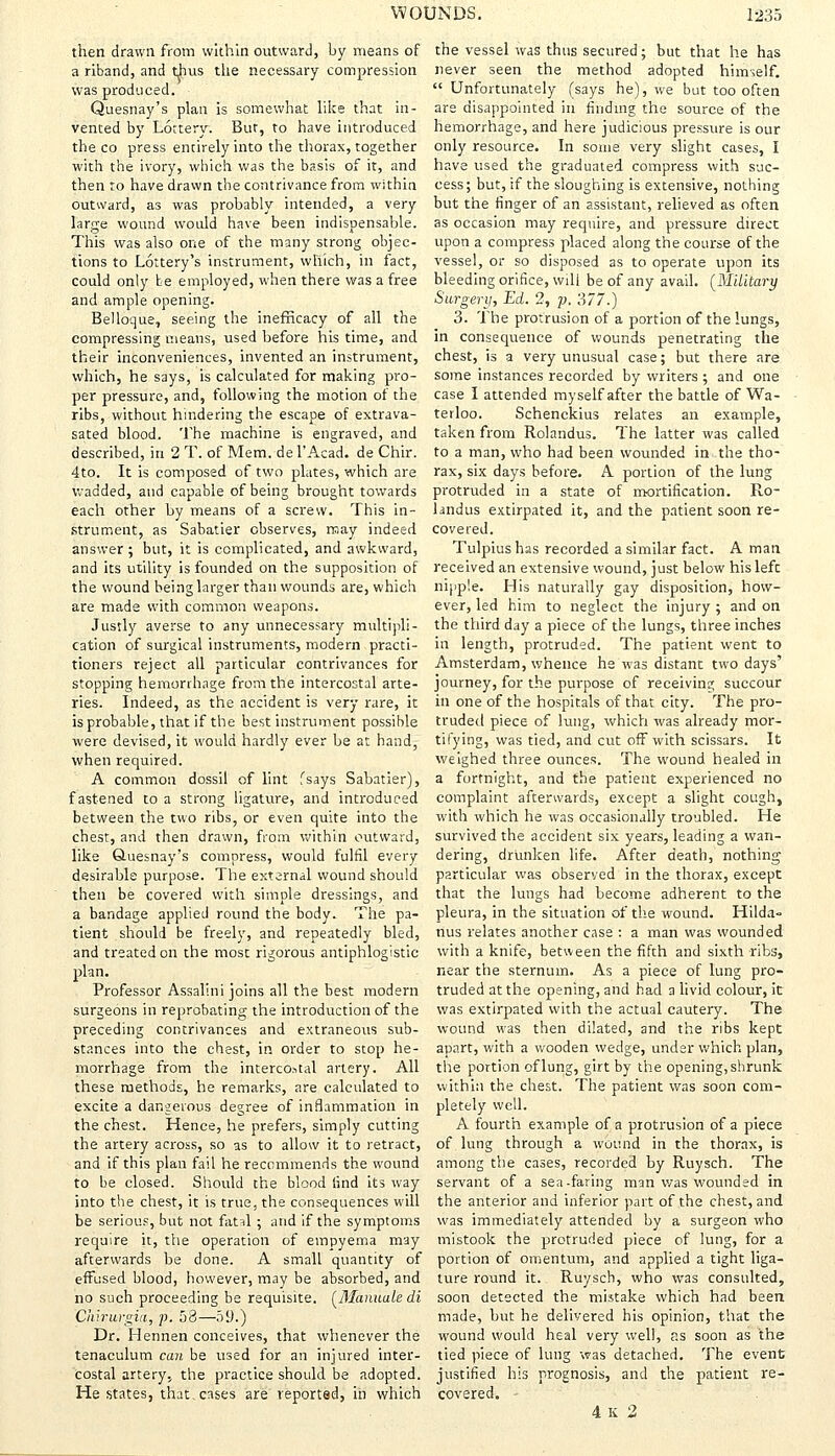 then drawn from within outward, by means of a riband, and thus the necessary compression was produced. Quesnay's plan is somewhat like that in- vented by Lottery. But, to have introduced the co press entirely into the thorax, together with the ivory, which was the basis of it, and then to have drawn the contrivance from within outward, as was probably intended, a very large wound would have been indispensable. This was also one of the many strong objec- tions to Lottery's instrument, which, in fact, could only te employed, when there was a free and ample opening. Belloque, seeing the inefhcacy of all the compressing means, used before his time, and their inconveniences, invented an instrument, which, he says, is calculated for making pro- per pressure, and, following the motion of the ribs, without hindering the escape of extrava- sated blood. The machine is engraved, and described, in 2 T. of Mem. del'Acad. de Chir. 4to. It is composed of two plates, which are wadded, and capable of being brought towards each other by means of a screw. This in- strument, as Sabatier observes, may indeed answer ; but, it is complicated, and awkward, and its utility is founded on the supposition of the wound being larger than wounds are, which are mads with common weapons. Justly averse to any unnecessary multipli- cation of surgical instruments, modern practi- tioners reject all particular contrivances for stopping hemorrhage from the intercostal arte- ries. Indeed, as the accident is very rare, it is probable, that if the best instrument possible were devised, it would hardly ever he at hand, when required. A common dossil of lint fsays Sabatier), fastened to a strong ligature, and introduced between the two ribs, or even quite into the chest, and then drawn, from within outward, like Quesnay's compress, would fulfil every desirable purpose. The external wound should then be covered with simple dressings, and a bandage applied round the body. The pa- tient should be freely, and repeatedly bled, and treated on the most rigorous antiphlogistic plan. Professor Assal'mi joins all the best modern surgeons in reprobating the introduction of the preceding contrivances and extraneous sub- stances into the chest, in order to stop he- morrhage from the intercostal artery. All these methods, he remarks, are calculated to excite a dangerous degree of inflammation in the chest. Hence, he prefers, simply cutting the artery across, so as to allow it to retract, and if this plan fail he recommends the wound to be closed. Should the blood find its way into the chest, it is true, the consequences will be serious, but not fatal ; and if the symptoms require it, the operation of empyema may afterwards be done. A small quantity of effused blood, however, may be absorbed, and no such proceeding be requisite. (Manuale di Chirurgia, p. 58—59.) Dr. Hennen conceives, that whenever the tenaculum can be used for an injured inter- costal artery, the practice should be adopted. He states, that.cases are reported, in which the vessel was thus secured; but that he has never seen the method adopted himself.  Unfortunately (says he), we but too often are disappointed in finding the source of the hemorrhage, and here judicious pressure is our only resource. In some very slight cases, I have used the graduated compress with suc- cess; but, if the sloughing is extensive, nothing but the finger of an assistant, relieved as often as occasion may require, and pressure direct upon a compress placed along the course of the vessel, or so disposed as to operate upon its bleeding orifice, will be of any avail. (Military Surgery, Ed. 2, p. 377.) 3. The protrusion of a portion of the lungs, in consequence of wounds penetrating the chest, is a very unusual case; but there are some instances recorded by writers; and one case I attended myself after the battle of Wa- terloo. Schenckius relates an example, taken from Rolandus. The latter was called to a man, who had been wounded in the tho- rax, six days before. A portion of the lung protruded in a state of mortification. Ro- landus extirpated it, and the patient soon re- covered. Tulpiushas recorded a similar fact. A man received an extensive wound, just below his left nipple. His naturally gay disposition, how- ever, led him to neglect the injury ; and on the third day a piece of the lungs, three inches in length, protruded. The patient went to Amsterdam, whence he was distant two days' journey, for the purpose of receiving succour in one of the hospitals of that city. The pro- truded piece of lung, which was already mor- tifying, was tied, and cut off with scissars. It weighed three ounces. The wound healed in a fortnight, and the patient experienced no complaint afterwards, except a slight cough, with which he was occasionally troubled. He survived the accident six years, leading a wan- dering, drunken life. After death, nothing particular was observed in the thorax, except that the lungs had become adherent to the pleura, in the situation of the wound. Hilda- nus relates another case : a man was wounded with a knife, between the fifth and sixth ribs, near the sternum. As a piece of lung pro- truded at the opening, and had a livid colour, it was extirpated with the actual cautery. The wound was then dilated, and the ribs kept apart, with a wooden wedge, under which plan, the portion of lung, girt by the opening, shrunk within the chest. The patient was soon com- pletely well. A fourth example of a protrusion of a piece of lung through a wound in the thorax, is among the cases, recorded by Ruysch. The servant of a sea-faring man was wounded in the anterior and inferior part of the chest, and was immediately attended by a surgeon who mistook the protruded piece of lung, for a portion of omentum, and applied a tight liga- ture round it. Ruysch, who was consulted, soon detected the mistake which had been made, hut he delivered his opinion, that the wound would heal very well, as soon as the tied piece of lung was detached. The event justified his prognosis, and the patient re- covered. 4K 2