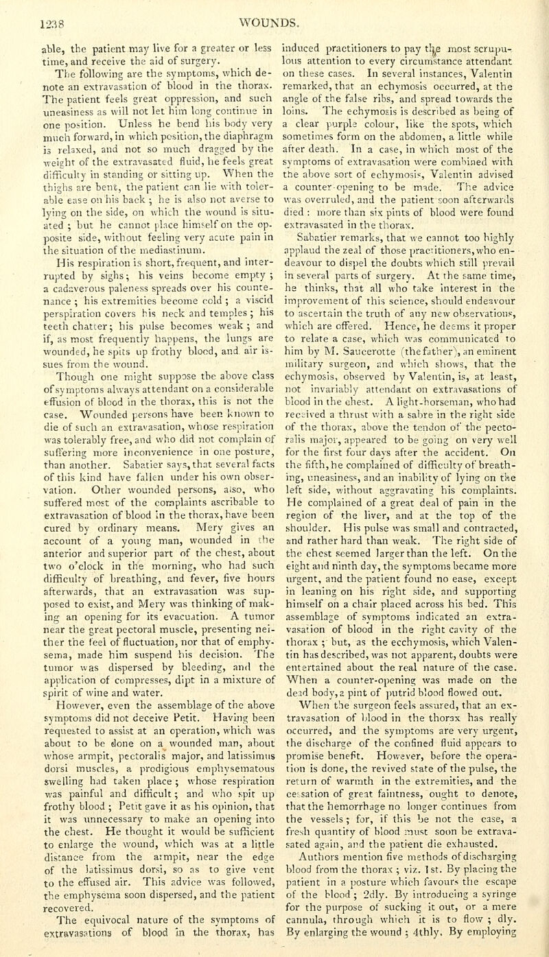 able, the patient may live for a greater or less time, and receive the aid of surgery. The following are the symptoms, which de- note an extravasation of blood in the thorax. The patient feels great oppression, and such uneasiness as will not let him long continue in one position. Unless he bend his body very much forward, in which position, the diaphragm is relaxed, and not so much dragged by the weight of the extravasated fluid, he feels great difficulty in standing or sitting up. When the thighs are bent, the patient can lie with toler- able ease on his back ; he is also not averse to lying on the side, on which the wound is situ- ated ; but he cannot place himself on the op- posite side, without feeling very acute pain in the situation of the mediastinum. His respiration is short, frequent, and inter- rupted by sighs; his veins become empty; a cadaverous paleness spreads over his counte- nance ; his extremities become cold ; a viscid perspiration covers his neck and temples ; his teeth chatter; his pulse becomes weak ; and if, as most frequently happens, the lungs are wounded, he spits up frothy blood, and air is- sues from the wound. Though one might suppose the above class of symptoms always attendant on a considerable effusion of blood in the thorax, this is not the case. Wounded persons have been known to die of such an extravasation, whose respiration was tolerably free, and who did not complain of suffering more inconvenience in one posture, than another. Sabatier says, that several facts of this kind have fallen under his own obser- vation. Other wounded persons, also, who suffered most of the complaints ascribable to extravasation of blood in the thorax, have been cured by ordinary means. Mery gives an account of a young man, wounded in the anterior and superior part of the chest, about two o'clock in the morning, who had such difficulty of breathing, and fever, five hours afterwards, that an extravasation was sup- posed to exist, and Mery was thinking of mak- ing an opening for its evacuation. A tumor near the great pectoral muscle, presenting nei- ther the feel of fluctuation, nor that of emphy- sema, made him suspend his decision. The tumor was dispersed by bleeding, and the application of compresses, dipt in a mixture of spirit of wine and water. However, even the assemblage of the above symptoms did not deceive Petit. Having been requested to assist at an operation, which was about to be done on a wounded man, about whose armpit, pectoralis major, and latissimus dorsi muscles, a prodigious emphysematous swelling had taken place; whose respiration was painful and difficult; and who spit up frothy blood ; Petit gave it as his opinion, that it was unnecessary to make an opening into the chest. He thought it would be sufficient to enlarge the wound, which was at a little distance from the armpit, near the edge of the latissimus dorsi, so as to give vent to the effused air. This advice was followed, the emphysema soon dispersed, and the patient recovered. The equivocal nature of the symptoms of extravasations of blood in the thorax, has induced practitioners to pay the most scrupu- lous attention to every circumstance attendant on these cases. In several instances, Valentin remarked, that an echymosis occurred, at the angle of the false ribs, and spread towards the loins. The echymosis is described as being of a clear purple colour, like the spots, which sometimes form on the abdomen, a little while after death. In a case, in which most of the symptoms of extravasation were combined with the above sort of echymosi*, Valentin advised a counter-opening to be made. The advice was overruled, and the patient soon afterwards died : more than six pints of blood were found extravasated in the thorax. Sabatier remarks, that we cannot too highly applaud the zeal of those practitioners, who en- deavour to dispel the doubts which still prevail in several parts of surgery. At the same time, he thinks, that all who take interest in the improvement of this science, should endeavour to ascertain the truth of any new observations, which are offered. Hence, he deems it proper to relate a case, which was communicated to him by M. Saucerotte (the father), an eminent military surgeon, and which shows, that the echymosis, observed by Valentin, is, at least, not invariably attendant on extravasations of blood in the chest. A light-horseman, who had received a thrust with a sabre in the right side of the thorax, above the tendon of the pecto- ralis major, appeared to be going on very well for the first four days after the accident. On the fifth, he complained of difficulty of breath- ing, uneasiness, and an inability of lying on the left side, without aggravating his complaints. He complained of a great deal of pain in the region of the liver, and at the top of the shoulder. His pulse was small and contracted, and rather hard than weak. The right side of the chest seemed larger than the left. On the eight and ninth day, the symptoms became more urgent, and the patient found no ease, except in leaning on his right side, and supporting himself on a chair placed across his bed. This assemblage of symptoms indicated an extra- vasation of blood in the right cavity of the thorax ;' but, as the ecchymosis, which Valen- tin has described, was not apparent, doubts were entertained about the real nature of the case. When a counter-opening was made on the dead body, a pint of putrid blood flowed out. When the surgeon feels assured, that an ex- travasation of blood in the thorax has really occurred, and the symptoms are very urgent, the discharge of the confined fluid appears to promise benefit. However, before the opera- tion is done, the revived state of the pulse, the return of warmth in the extremities, and the cessation of great faintness, ought to denote, that the hemorrhage no longer continues from the vessels ; for, if this be not the case, a fresh quantity of blood must soon be extrava- sated again, and the patient die exhausted. Authors mention five methods of discharging blood from the thorax ; viz. 1st. By placing the patient in a posture which favours the escape of the blood ; 2dly. By introducing a syringe for the purpose of sucking it out, or a mere cannula, through which it is to flow ; dly. By enlarging the wound : 4thly. By employing