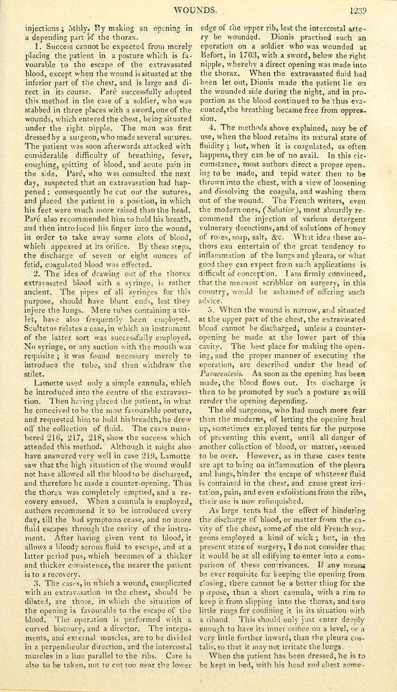injections; othly. By making an opening in a depending part of the thorax. 1. Success cannot be expected from merely placing the patient in a posture which is fa- vourable to the escape of the extravasated blood, except when the wound is situated at the inferior part of the chest, and is large and di- rect in its course. Pare successfully adopted this method in the case of a soldier, who was stabbed in three places with a sword, one of the wounds, which entered the chest, being situated under the right nipple. The man was first dressed by a surgeon, who made several sutures. The patient was soon afterwards attacked with considerable difficulty of breathing, fever, coughing, spitting of blood, and acute pain in the side. Pare, who was consulted the next day, suspected that an extravasation had hap- pened : consequently he cut out the sutures, and placed the patient in a position, in which his feet were much more raised than the head. Pare also recommended him to hold his breath, and then introduced his finger into the wound, in order to take away some clots of blood, which appeared at its orifice. By these steps, the discharge of seven or eight ounces of fetid, coagulated blood was effected. 2. The idea of drawing out of the thorax extravasated blood with a syringe, is rather ancient. The pipes of all syringes for this purpose, should have blunt ends, lest they injure the lungs. Mere tubes containing a sti- let, have also frequently been employed. Scultetus relates a case, in which an instrument of the latter sort was successfully employed. No syringe, or any suction with the mouth was requisite ; it was found necessary merely to introduce the tube, and then withdraw the stilet. Laffiotte used only a simple cannula, which he introduced into the centre of the extravasa- tion. Then having placed the patient, in what. he conceived to be the most favourable posture, and requested him to hold hisbreadth,he drew off the collection of fluid. The casos num- bered 216, 217, 218, show the success which attended this method. Although it mighc also have answered very well in case 219, Lamotte saw that the high situation of the wound would not have allowed all the blood to be discharged, and therefore he made a counter-opening. Thus the thorax was completely emptied, and a re- covery ensued. When a cannula is employed, authors recommend it to be introduced every day, till the bad symptoms cease, and no more fluid escapes through the cavity of the instru- ment. After having given vent to blood, it allows a bloody serous fluid to escape, and at a latter period pus, which becomes of a thicker and thicker consistence, the nearer the patient is to a recovery. 3. The cases, in which a wound, complicated with an extravasation in the chest, should be dilated, are those, in which the situation of the opening is favourable to the escape of the blood. The operation is performed with a curved bistoury, and a director. The integu- ments, and external muscles, are to be divided in a perpendicular direction, and the intercostal muscles in a line parallel to the ribs. Care is also to be taken, not to cut too near the lower edge of the upper rib, lest the intercostal arte- ry be wounded. Dionis practised such an operation on a soldier who was wounded at Befort, in 1703, with a sword, below the right nipple, whereby a direct opening was made into the thorax. When the extravasated fluid had been let out, Dionis made the patient lie on the wounded side during the night, and in pro- portion as the blood continued to be thus eva- cuated, the breathing became free from oppres- sion. 4. The methods above explained, may be of use, when the blood retains its natural state of fluidity ; but, when it is coagulated, as often happens, they can be of no avail. In this cir- cumstance, most authors direct a proper open- ing to be made, and tepid water then to be thrown into the chest, with a view of loosening and dissolving the coagula, and washing them out of the wound. The French writers, even the modern ones, (Sabatier), most absurdly re- commend the injection of various detergent vulnerary decoctions, and of solutions of honey of rces, soap, salt, &c. What idea these au- thors can entertain of the great tendency to inflammation of the lungs and pleura, or what good they can expect from such applications is difficult of conception. I am firmly convinced, that the meanest scribbler on surgery, in this country, would be ashamed of offering such advice. 5. When the wound is narrow, and situated at the upper part of the chest, the extravasated blcod cannot be discharged, unless a counter- opening be made at the lower part of this cavity. The best place for making the open- ing, and the proper manner of executing the operation, are described under the head of Paracentesis. As soon as the opening has been made, the blood flows out. Its discharge is then to be promoted by such a posture as will render the opening depending. The old surgeons, who had much more fear than the moderns, of letting the opening heal up, sometimes employed tents for the purpose of preventing this event, until all danger of another collection of blood, or matter, seemed to be over. However, as in these cases tents are apt to b:ing on inaammation of the pleura and lungs, hinder the escape of whatever fluid is contained in the chest, and cause great irri- tation, pain, and even exfoliations from the ribs, their use is now relinquished. As large tents had the effect of hindering the discharge of blood, or matter from the ca- vity of the chest, somerof the old French sur- geons employed a kind of wick ; but, in ths present state of surgery, I do not consider that it would be at all edifying to enter into a com- parison of these coirrivances. If any means be ever requisite for keeping the opening from closing, there cannot be a better thing for the p jrpose, than a short cannula, with a rim to keep it from slipping into the thorax, and two little rings for confining it in its situation with a riband. This should only just enter deeply enough to have its inner orifice on a level, or a very little further inward, than the pleura cos- talis, so that it may not irritate the lungs. When the patient has been dressed, he is to be kept in bed, with his head and chest some-