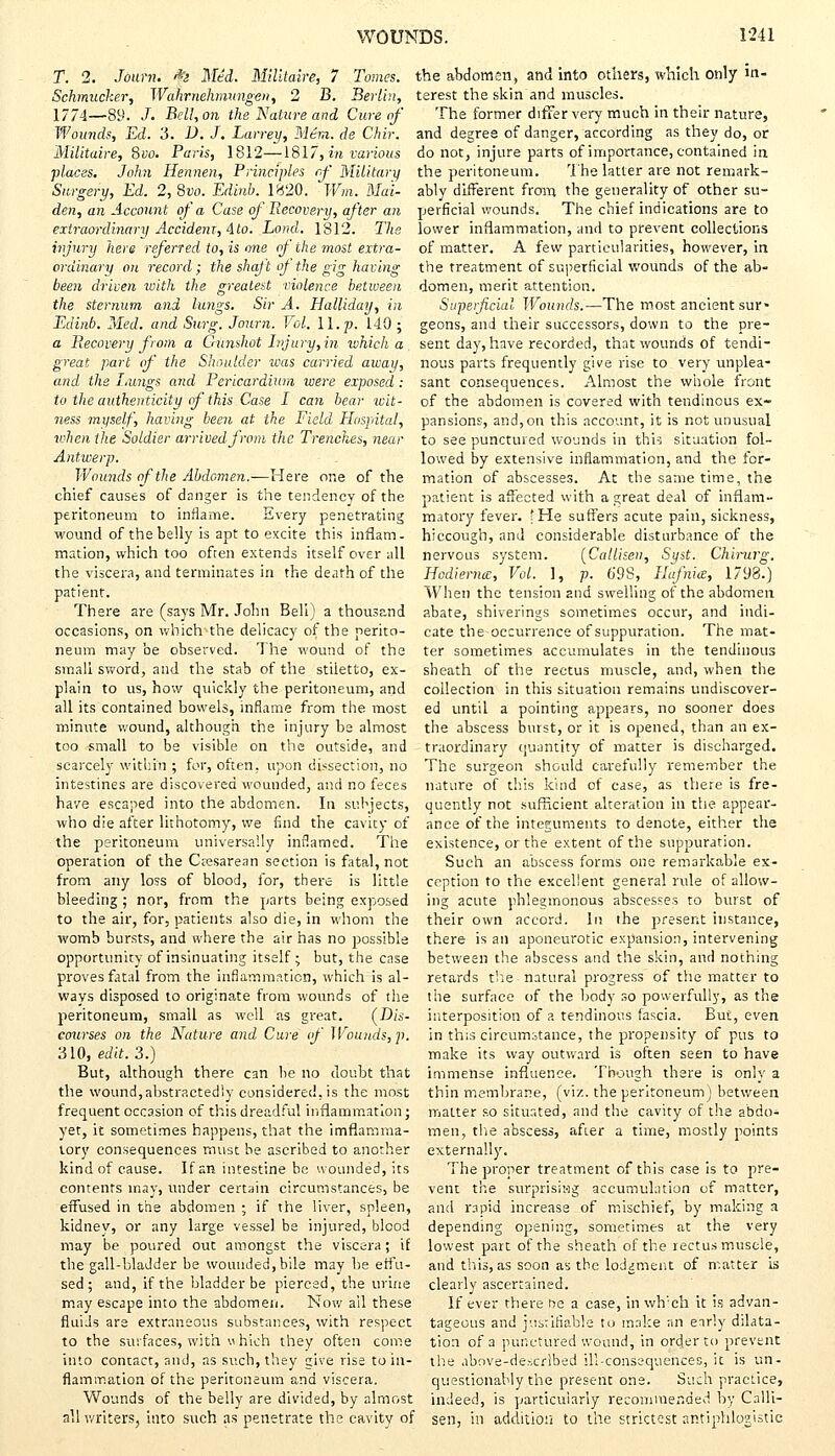 T. 2. Journ. % Med. Militaire, 7 Tomes, the abdomen, and into others, which only m- Schmucker, Wahrnehmungen, 2 B. Berlin, terest the skin and muscles. 1774—89. J. Bell, on the Nature and Cure of The former differ very much in their nature, Wounds, Ed. 3. D. J. Larrey, Mem. de Chir. and degree of danger, according as they do, or Militaire, Svo. Paris, 1812—1817, in various do not, injure parts of importance, contained in places. John Hennen, Principles of Military the peritoneum. The latter are not remark - Surgery, Ed. 2, Svo. Edinb. 1820. Wm. Mai- ably different from the generality of other su- den, an Account of a Case of Recovery, after an perficial wounds. The chief indications are to extraordinary Accidenr, Ato. Lond. 1812. The lower inflammation, and to prevent collections injury here referred to, is one of the most extra- of matter. A few particularities, however, in ordinary on record; the shaft oj the gig having been driven with the greatest violence between the sternum and lungs. Sir A. Halliday, in Edinb. Med. and Surg. Journ. Vol. II. p. 140 ; the treatment of superficial wounds of the ab- domen, merit attention. Superficial Wounds.—The most ancient sur- geons, and their successors, down to the pre- a Recovery from a Gunshot Injury,in which a sent day, have recorded, that wounds of tendi- great part of the Shoulder zoas carried away, nous parts frequently give rise to very unplea- and the Iiungs and Pericardium were exposed: sant consequences. Almost the whole front to the authenticity of this Case I can bear wit- of the abdomen is covered with tendinous ex~ ness myself, having been at the Field Hospital, pansions, and,on this account, it is not unusual when the Soldier arrived from the Trenches, near to see punctured wounds in this situation fol- Antwerp. lowed by extensive inflammation, and the for- Wounds of the Abdomen.—Here one of the mation of abscesses. At the same time, the chief causes of danger is the tendency of the patient is affected with a great deal of inflam- peritoneum to inflame. Every penetrating matory fever. ? He suffers acute pain, sickness, wound of the belly is apt to excite this inflam. hiccough, and considerable disturbance of the mation, which too often extends itself over all nervous system. (Calliseu, Syst. Chirurg. the viscera, and terminates in the death of the Hodierncc, Vol. 1, p. 698, Hafhia, 1798.) patient. When the tension and swelling of the abdomen There are (says Mr. John Beli) a thousand abate, shiverings sometimes occur, and indi- occasions, on which the delicacy of the perito- cate the occurrence of suppuration. The mat- neum may be observed. The wound of the ter sometimes accumulates in the tendinous small sword, and the stab of the stiletto, ex- sheath of the rectus muscle, and, when the plain to us, how quickly the peritoneum, and collection in this situation remains undiscover- all its contained bowels, inflame from the most ed until a pointing appears, no sooner does minute wound, although the injury be almost the abscess burst, or it is opened, than an ex- too small to be visible on the outside, and traordinary quantity of matter is discharged, scarcely within ; for, often, upon dissection, no The surgeon should carefully remember the intestines are discovered wounded, and no feces nature of this kind of case, as there is fre- have escaped into the abdomen. In subjects, quently not sufficient alteration in the appear- who die after lithotomy, we find the cavity of ance of the integuments to denote, either the the peritoneum universally inflamed. The existence, or the extent of the suppuration, operation of the Cresarean section is fatal, not Such an abscess forms one remarkable ex- from any loss of blood, for, there is little ception to the excellent general rule of allow- bleeding ; nor, from the parts being exposed ing acute phlegmonous abscesses to burst of to the air, for, patients also die, in whom the their own accord. In the present instance, womb bursts, and where the air has no possible there is an aponeurotic expansion, intervening opportunity of insinuating itself; but, the case between the abscess and the skin, and nothing proves fatal from the inflammation, which is al- retards the natural progress of the matter to ways disposed to originate from wounds of the the surface of the body so powerftilly, as the peritoneum, small as well as great. (D/s- interposition of a tendinous fascia. But, even courses on the Nature and Cure of Wounds,p. in this circumstance, the propensity of pus to 310, edit. 3.) make its way outward is often seen to have But, although there can be no doubt that immense influence. Though there is only a the wound,abstractedly considered, is the most thin membrane, (viz. the peritoneum) between frequent occasion of this dreadful inflammation; matter so situated, and the cavity of the abdo- yet, it sometimes happens, that the imflamma- men, the abscess, after a time, mostly points lory consequences must be ascribed to another externally. kind of cause. If an intestine be wounded, its The proper treatment of this case is to pre- contents may, under certain circumstances, be vent the surprising accumulation of matter, effused in the abdomen ; if the liver, spleen, and rapid increase of mischief, by making a kidney, or any large vessel be injured, blood depending opening, sometimes at the very may be poured out amongst the viscera; if lowest part of the sheath of the rectus muscle, the gall-bladder be wounded, bile may be effu- and this, as soon as the lodgment of matter is sed; and, if the bladder be pierced, the urine clearly ascertained. may escape into the abdomen. Now ail these If ever there t>e a case, in wh;ch it is advan- fluids are extraneous substances, with respect tageous and justifiable to make an early dilata- to the surfaces, with uhieh they often come tion of a punctured wound, in order to prevent into contact, and, as such, they give rise to in- the above-described ill-consequences, it is un- flammation of the peritoneum and viscera. questionably the present one. Such practice, Wounds of the belly are divided, by almost indeed, is particularly recommended by Calli- all writers, into such as penetrate the cavity of sen, in addition to the strictest antiphlogistic