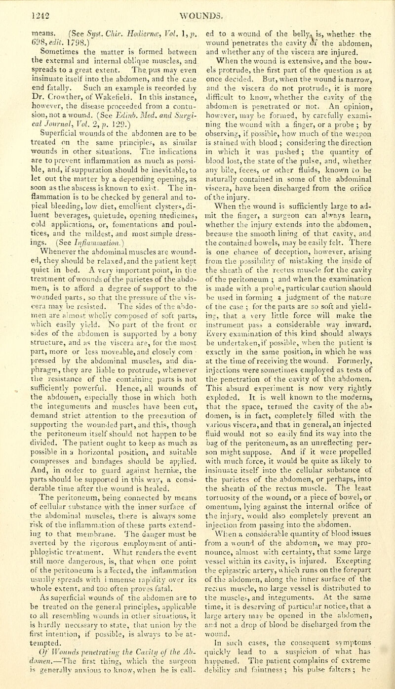 means. (See Syst. Chin. Hodiernal, Vol. l,p. 698,'eiit. 1798.) Sometimes the matter is formed between the external and internal oblique muscles, and spreads to a great extent. The. pus may even insinuate itself into the abdomen, and the case end fatally. Such an example is recorded by Dr. Crovvther, of Wakefield. In this instance, however, the disease proceeded from a contu- sion, not a wound. (See Edinb. Med. and Surgi- cal Journal, Vol. 2, p. 129.) Superficial wounds of the abdomen are to be treated on the same principle?, as similar wounds in other situations. The indications are to prevent inflammation as much as possi- ble, and, if suppuration should be inevitable, to let out the matter by a depending opening, as soon as the abscess is known to exht. The in- flammation is to be checked by general and to- pical bleeding, low diet, emollient clysters, di- luent beverages, quietude, opening medicines, cold applications, or, fomentations and poul- tices, and the mildest, and most simple dress- ings. (See Inflammation.) Whenever the abdominal muscles are wound- ed, they should be relaxed,and the patient kept quiet in bed. A very important point, in the treatment of wounds of the parietes of the abdo- men, is to afford a degree of support to the wounded parts, so that the pressure of the vis- cera may be resisted. The sides of the abdo- men are almost wholly composed of soft parts, which easily yield. No part of the front or sides of the abdomen is supported by a bony structure, and as the viscera are, for the most part, more or less moveable, and closely com - pressed by the abdominal muscles, and dia- phragm, they are liable to protrude, whenever the resistance of the containing parts is not sufficiently powerful. Hence, all wounds of the abdomen, especially those in which both the integuments and muscles have been cut, demand strict attention to the precaution of supporting the wounded part, and this, though the peritoneum itself should not happen to be divided. The patient ought to keep as much as possible in a horizontal position, and suitable compresses and bandages should be applied. And, in order to guard against herniae, the parts should be supported in this way, a consi- derable time after the wound is healed. The peritoneum, being connected by means of cellular substance with the inner surface of the abdominal muscles, there is always some risk of the inflammation of these parts extend- ing to that membrane. The danger must be averted by the rigorous employment of anti- phlogistic treatment. What renders the event still more dangerous, is, that when one point of the peritoneum is a fected, the inflammation usually spreads with immense rapidity over its whole extent, and too often proves fatal. As superficial wounds of the abdomen are to be treated on the general principles, applicable to all resembling wounds in other situations, it is hardly necessary to state, that union by the first intention, if possible, is always to be at- tempted. Of Wounds penetrating the Cavity of the Ah. domen.—The first thing, which the surgeon is generally anxious to know, when he is call- ed to a wound of the belly, is, whether the wound penetrates the cavity of the abdomen, and whether any of the viscera are injured. When the wound is extensive, and the bow- els protrude, the first part of the question is at once decided. But, when the wound is narrow, and the viscera do not protrude, it is more difficult to know, whether the cavity of the abdomen is penetrated or not. An opinion, however, may be formed, by carefully exami- ning the wound with a finger, or a probe ; by observing, if possible, how much of the weapon is stained with blood ; considering the direction in which it was pushed ; the quantity of blood lost, the state of the pulse, and, whether any bile, feces, or other fluids, known to be naturally contained in some of the abdominal viscera, have been discharged from the orifice of the injury. When the wound is sufficiently large to ad- mit the finger, a surgeon can always learn, whether the injury extends into the abdomen, because the smooth lining of that cavity, and the contained bowels, may be easily felt. There is one chance of deception, however, arising from the possibility of mistaking the inside of the sheath of the rectus muscle for the cavity of the peritoneum ; and when the examination is made with a probe, particular caution should be used in forming a judgment of the nature of the case ; for the parts are so soft and yield- ing, that a very little force will make the instrument pass a considerable way inward. Every examination of this kind should always be undertaken,if possible, when the patient is exactly in the same position, in which he was at the time of receiving the wound. Formerly, injections were sometimes employed as tests of the penetration of the cavity of the abdomen. This absurd experiment is now very rightly exploded. It is well known to the modems, that the space, termed the cavity of the ab- domen, is in fact, completely filled with the various viscera, and that in general, an injected fluid would not so easily find its way into the bag of the peritoneum, as an unreflecting per- son might suppose. And if it were propelled with much force, it would be quite as likely to insinuate itself into the cellular substance of the parietes of the abdomen, or perhaps, into the sheath of the rectus muscle. The least tortuosity of the wound, or a piece of bowel, or omentum, lying against the internal orifice of the injury, would also completely prevent an injection from passing into the abdomen. When a considerable quantity of blood issues from a wound of the abdomen, we may pro- nounce, almost with certainty, that some large vessel within its cavity, is injured. Excepting the epigastric artery, which runs on the forepart of the abdomen, along the inner surface of the recius muscle, no large vessel is distributed to the muscles, and integuments. At the same time, it is deserving of particular notice, that a large artery may be opened in the abdomen, and not a drop of blood be discharged from the wound. In such cases, the consequent symptoms quickly lead to a suspicion of what has happened. The patient complains of extreme debility and fnintness; his pulse falters; he