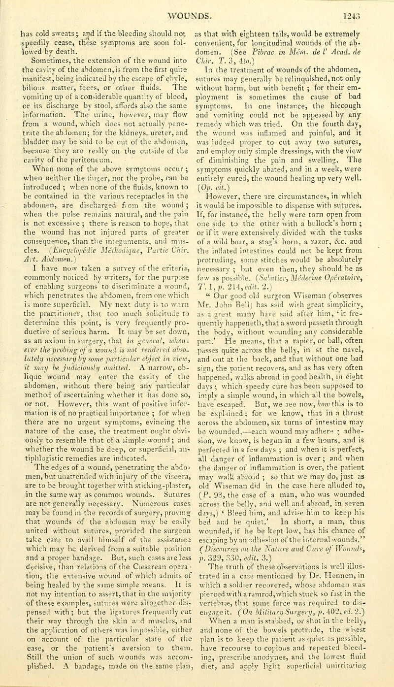 has cold sweats; and if the bleeding should not speedily cease, these symptoms are soon fol- lowed by death. Sometimes, the extension of the wound into the cavity of the abdomen,is from the first quite manifest, being indicated by the escape of chyle, bilious matter, feces, or other fluids. The vomiting up of a considerable quantity of blood, or its discharge by stool, affords also the same information. The urine, however, may flow from a wound, which does not actually pene- trate the abJomen; for the kidneys, ureter, and bladder may be said to be out of the abdomen, because they are really on the outside of the cavity of the peritoneum. When none of the above symptoms occur ; when neither the linger, nor the probe, can be introduced ; when none of the fluids, known to be contained in the various receptacles in the abdomen, are discharged fiom the wound; when the pulse remains natural, and the pain is not excessive ; there is reason to hope, that the wound has not injured parts of greater consequence, than else integuments, and mus- cles. (Encyclopedia Mcthbdiqiie, Partie Chir. Art. Abdomen.) I have now taken a survey of the criteria, commonly noticed by writers, for the purpose of enabling surgeons to discriminate a wound, which penetrates the abdomen, from one which is more superficial. My next duty is to warn the practitioner, that too much solicitude to determine this point, is very frequently pro- ductive of serious harm. It may be set down, as an axiom in surgery, that in genera!, when- ever the probing of a woutid is not rendered abso- lutely necessary by some particular object in view, it may be judiciously omitted. A narrow, ob- lique wound may enter the cavity of the abdomen, without there being any particular method of ascertaining whether it has done so, or not. However, this want of positive infor- mation is of no practical importance ; for when there are no urgent symptoms, evincing the nature of the case, the treatment ought obvi- ously to resemble that of a simple wound ; and whether the wound be deep, or superficial, an- tiphlogistic remedies are indicated. The edges of a wound, penetrating the abdo- men, but unattended with injury of the viscera, are to be brought together with sticking-plaster, in the same way as common wounds. Sutures are not generally necessary. Numerous cases may be found in the records of surgery, proving that wounds of the abdomen may be easily united without sutures, provided the surgeon take care to avail himself of the assistance which may he derived from a suitable position and a proper bandage. But, such cases are less decisive, ihan relations of the Ciesarean opera- tion, the extensive wound of which admits of being healed by the same simple means. It is not my intention to assert, that in the majority of these examples, sutures were altogether dis- pensed with ; but the ligatures frequently cut their way through the skin a^d muscles, and the application of others was impossible, either on account of the particular state of tiie case, or the patient's aversion to them. Still the union of such wounds was accom- plished. A bandage, made on the same plan, as that with eighteen tails, would be extremely convenient, for longitudinal wounds of the ab- domen. (See Pibrac in Mini, de I' Acad, de Chir. T. 3, ito.) In the treatment of wounds of the abdomen, sutures may generally be relinquished, not only without harm, but with benefit ; for their em- ployment is sometimes the cause of bad symptoms. In one instance, the hiccough and vomiting could not be appeased by any remedy which was tried. On the fourth day, the wound was inflamed and painful, and it was judged proper to cut away two sutures, and employ only simple dressings, with the view of diminishing the pain and swelling. The symptoms quickly abated, and in a week, were entirely cured, the wound healing up very well. (Op. cit.) However, there are circumstances, in which it would be impossible to dispense with sutures. If, for instance, the belly were torn open from one side to the other with a bullock's horn ; or if it were extensively divided with the tusks of a wild boar, a stag's horn, a razor, &c. and the inflated intestines could not be kept from protruding, some stitches would be absolutely necessary ; hut even then, they should be as few as possible. (Sabatier, Medecine Optratoire, T. l,p. 21-1, edit. 2.)  Our good old surgeon Wiseman ('observes Mr. John Bell J has said with great simplicity, as a great many have said after him, 'it fre- quently happeneth, that a sword passeth through the body, without wounding any considerable part.' He means, that a rapier, or ball, often passes quite across the belly, in at the navel, and out at the back, and that without one bad sign, the patient recovers, and as has very often happened, walks abroad in good health, in eight days ; which speedy cure has been supposed to imply a simple wound, in which all the bowels, have escaped. But, we see now, how this is to be exphined; for we know, that in a thrust across the abdomen, six turns of intestine may be wounded,—each wound may adhere • adhe- sion, we know, is begun in a few hours, and is perfected in a few days ; and when it is perfect, all danger of inflammation is over ; and when the danger of inflammation is over, the patient may walk abroad ; so that we may do, just as old Wiseman did in the case here alluded to, (P. 93, the case of a man, who was wounded across the belly, and well and abroad, in seven days,) ' Bleed him, and advise him to keep his bed and be quiet.' In short, a man, thus wounded, if he be kept low, has his chance of escaping by an adhesion of the internal wounds. (Discourses on the Nature and Cure of Wounds, p. 329, 330, edit. 3.) The truth of these observations is well illus- trated in a case mentioned by Dr. Hennen, in which a soldier recovered, whose abdomen was pierced with aramrod, which stuck so fast in the vertebrae, that some force was required to dis- engage it. (On Military Surgery, p. 402, ed. 2.) When a man is stabbed, or shot in the belly, and none of the bowels protrude, the wisest plan is to keep the patient as quiet as possible, have recourse to copious and repeated bleed- ing, prescribe anodynes, and the lowest fluid diet, and apply light superficial unirrita'.ing