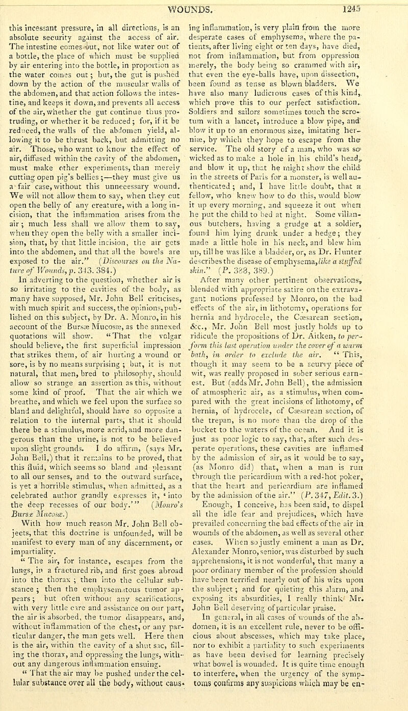this incessant pressure, In all directions, is an absolute security against the access of air. The intestine comes^ut, not like water out of a bottle, the place of which must be supplied by air entering into the bottle, in proportion as the water comes out; but, the gut is pushed down by the action of the muscular walls of the abdomen, and that action follows the intes- tine, and keeps it down, and prevents all access of the air, whether the gut continue thus pro- truding, or whether it be reduced ; for, if it be reduced, the walls of the abdomen yield, al- lowing it to be thrust back, but admitting no air. Those, who want to know the effect of air, diffused within the cavity of the abdomen, must make other experiments, than merely cutting open pig's bellies ;—they must give us a fair case, without this unnecessary wound. We will not allow them to say, when they cut open the belly of any creature, with a long in- cision, that the inflammation arises from the air ; much less shall we allow them to say, when they open the belly with a smaller inci- sion, that, by that little incision, the air gets into the abdomen, and that all the bowels are exposed to the air. [Discourses on the Na- ture of Wounds,p. 343. 384.) In adverting to the question, whether air is so irritating to the cavities of the body, as many have supposed, Mr. John Bell criticises, with much spirit and success, the opinions,pub- lished on this subject, by Dr. A. Monro, in his account of the Bursae Mucosa, as the annexed quotations will show. That the vulgar should believe, the first superficial impression that strikes them, of air hurting a wound or sore, is by no means surprising ; but, it is not natural, that men, bred to philosophy, should allow so strange an assertion as this, without some kind of proof. That the air which we breathe, and which we feel upon the surface so bland and delightful, should have so opposite a relation to the internal parts, that it should there be a stimulus, more acrid, and more dan- gerous than the urine, is not to be believed upon slight grounds. I do affirm, (says Mr. John Bell,) that it remains to be proved, that this fluid, which seems so bland and pleasant to all our senses, and to the outward surface, is yet a horrible stimulus, when admitted, as a celebrated author grandly expresses it, ' into the deep recesses of our body.' [Monro's Bursx Mucosie.) With how much reason Mr. John Bell ob- jects, that this doctrine is unfounded, will be manifest to every man of any discernment, or impartiality.  The air, for instance, escapes from the lungs, in a fractured rib, and first goes abroad into the thorax ; then into the cellular sub- stance ; then the emphysematous tumor ap- pears; but often without any scarifications, with very little care and assistance on our part, the air is absorbed, the tumor disappears, and, without inflammation of the chest, or any par- ticular danger, the man gets well. Here then is the air, within the cavity of a shut sac, fill- ing the thorax, and oppressing the lungs, with- out any dangerous inflammation ensuing.  That the air may be pushed under the cel- lular substance over all the body, without caus- ing inflammation, is very plain from the more desperate cases of emphysema, where the pa- tients, after living eight or ten days, have died, not from inflammation, but from oppression merely, the body being so crammed with air, that even the eye-balls have, upon dissection, been found as tense as blown bladders. We have also many ludicrous eases of this kind,, which prove this to our perfect satisfaction- Soldiers and sailors sometimes touch the scro- tum with a lancet, introduce a blow pipe, and' blow it up to an enormous size, imitating her- niae, by which they hope to escape from thef service. The old story of a man, who was so» wicked as to make a hole in his child's heady and blow it up, that he might show the child in the streets of Paris for a monster, is well au- thenticated ; and, I have little doubt, that s fellow, who knew how to do this, would blow it up every morning, and squeeze it out when he put the child to bed at night. Some villan- ous butchers, having a grudge at a soldier, found him lying drunk under a hedge; they made a little hole in his neck, and blew him up, till he was like a bladder, or, as Dr. Hunter describes the disease of emphysema,/i7« a stuffed skin. (P. 383, 389.) After many other pertinent observations-, blended with appropriate satire on the extrava- gant notions professed by Monro, on the bad effects of the air, in lithotomv, operations for hernia and hydrocele, the Caesarean section, &c, Mr. John Bell most justly holds up to ridicule the propositions of Dr. Aitken, to per~ form this last operation, under the cover of a warm bath, in order to exclude the air.  This, though it may seem to be a scurvy piece of wit, was really proposed in sober serious earn- est. But (adds Mr. John Bell), the admission of atmospheric air, as a stimulus, when com- pared with the great incisions of lithotomy, of hernia, of hydrocele, of Caesarean section, of the trepan, is no more than the drop of the bucket to the waters of the ocean. And it is just as poor logic to say, that, after such des- perate operations, these cavities are inflamed by the admission of air, as it would be to say, (as Monro did) that, when a man is run through the pericardium with a red-hot poker, that the heart and pericardium are inflamed by the admission of the air. (P. 347, Edit. 3.) Enough, I conceive, has been said, to dispel all the idle fear and prejudices, which have prevailed concerning the bad effects of the air in wounds of the abdomen, as well as several other cases. When so justly eminent a man as Dr. Alexander Monro, senior, was disturbed by such apprehensions, it is not wonderful, that many a poor ordinary member of the profession should have been terrified nearly out of his wits upon the subject; and for quieting this alarm, and exposing its absurdities, I really think Mr. John Bell deserving of particular praise. In general, in all cases of wounds of the ab- domen, it is an excellent ride, never to be offi- cious about abscesses, which may take place, nor to exhibit a partiality to such experiments as have been devised for learning precisely what bowel is wounded. It is quite time enough to interfere, when the urgency of the symp- toms confirms any suspicions which may be en-