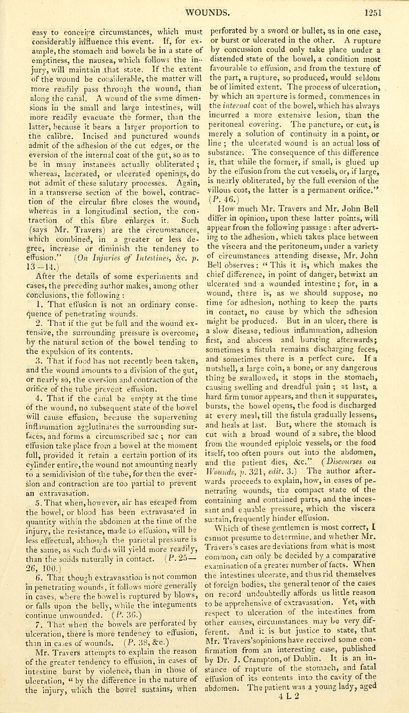 easy to ooncei-e circumstances, which must considerably irifluence this event. If, for ex- ample, the stomach and bowels be in a state of emptiness, the nausea, which follows the in- jury, will maintain that state. If the extent of the wound be considerable, the matter will more readily pass through the wound, than along the canal. A wound of the sime dimen- sions in the small and large intestines, will more readily evacuate the former, than the latter, because it bears a larger proportion to the calibre. Incised and punctured wounds admit of the adhesion of the cut edges, or the eversion of the internal coat of the gut, so as to be in many instances actually obliterated ; whereas, lacerated, or ulcerated openings, do not admit of these salutary processes. Again, in a transverse section of the bowel, contrac- tion of the circular fibre closes the wound, whereas in a longitudinal section, the con- traction of this fibre enlarges it. Such (says Mr. Travers) are the circumstances, which combined, in a gveater or less de- gree, increase or diminish the tendency to effusion. [On Injuries of ThieslinSs, Sjc. p. 13-14.) After the details of some experiments and cases, the preceding author makes, among other conclusions, the following : 1. That effusion is not an ordinary conse- quence of penetrating wounds. 2. That if the gut be full and the wound ex- tensive, the surrounding pressure is overcome, by the natural action of the bowel tending to the expulsion of its contents. 3. That if food has not recently been taken, and the wound amounts to a division of the gut, or nearly so, the eversion and contraction of the orifice of the tube prevent effusion. 4. That if the canal be empty at the time of the wound, no subsequent state of the bowel will cause effusion, because the supervening inflammation agglutinates the surrounding sur- faces, and forms a circumscribed sac ; nor can effusion take place from a bowel at the moment full, provided it retain a certain portion of its cylinder entire, the wound not amounting nearly to a semidivision of the tube, for then the ever- sion and contraction are too partial to prevent an extravasation. 5. That when, however, air has escaped from the bowel, or blood has been extravasa'ed in quantity within the abdomen at the time of the injury, the resistance, made to effusion, will be less effectual, although the parietal pressure is the same, as such fluids will yield more readily, than the solids naturally in contact. (P. 25— 26, 100.) b*. That though extravasation is not common in penetrating wounds, it follows more generally in cases, where the bowel is ruptured by blows, or falls upon the belly, while the integuments continue imwounded. (P. 3C.) 7. That when the bowels are perforated by ulceration, there is more tendency to effusion, than in ca^es of wounds. (P. 38, &c.) Mr. Travers attempts to explain the reason of the greater tendency to effusion, in cases of intestine burst by violence, than in those of ulceration,  by the difference in the nature of the injury, which the bowel sustains, when perforated by a sword or bullet, as in one case, or burst or ulcerated in the other. A rupture by concussion could only take place under a distended state of the bowel, a condition most favourable to effusion, and from the texture of the part, a rupture, so produced, would seldom be of limited extent. The process of ulceration, by which an aperture is formed, commences in the internal coat of the bowel, which has always incurred a more extensive lesion, than the peritoneal covering. The puncture, or cut, is merely a solution of continuity in a point, or line ; the ulcerated wound is an actual loss of substance. The consequence of this difference is, that while the former, if small, is glued up by the effusion from the cut vessels, or, if large, is nearly obliterated, by the full eversion of the villous coat, the latter is a permanent orifice. (P. 46.) How much Mr. Travers and Mr. John Bell differ in opinion, upon these latter points, will appear from the following passage : after advert- ing to the adhesion, which takes place between the viscera and the peritoneum, under a variety of circumstances attending disease, Mr. John Bell observes:  This it is, which makes the chief difference, in point of danger, betwixt an ulcerated and a wounded intestine ; for, in a wound, there is, as we should suppose, no time for adhesion, nothing to keep the parts in contact, no cause by which the adhesion might be produced. But in an ulcer, there is a slow disease, tedious inflammation, adhesion, first, and abscess and bursting afterwards; sometimes a fistula remains discharging feces, and sometimes there is a perfect cure. If a nutshell, a large coin, a bone, or any dangerous thing be swallowed, it stops in the stomach, causing swelling and dreadful pain ; at last, a hard firm tumor appears, and then it suppurates, bursts, the bowel opens, the food is discharged at every meal, till the fistula gradually lessens, and heals at last. But, where the stomach is cut with a broad wound of a sabre, the blood from the wounded epiploic vessels, or the food itself, too often pours out into the abdomen, and the patient dies, &c. (Discourses on Wounds, p. 321, edit. 3.) The author after- wards proceeds to explain, how, in cases of pe- netrating wounds, the compact state of the containing and contained parts, and the inces- sant and equable pressure, which the viscera sustain, frequently hinder effusion. Which of these gentlemen is most correct, I cannot presume to determine, and whether Mr. Travers's cases are deviations from what is most common, can only be decided by a comparative examination of a greater number of facts. When the intestines ulcerate, and thus rid themselves of foreign bodies, the general tenor of the cases on record undoubtedly affords us little reason to be apprehensive of extravasation. Yet, with respect to ulceration of the intestines from other causes, circumstances may be very dif- ferent. And it is but justice to state, that Mr. Travers'sopinions have received some con- firmation from an interesting case, published by Dr. J. Crampton, of Dublin. It is an in- stance of rupture of the stomach, and fatal effusion of its contents into the cavity of the abdomen. The patient was a young lady, aged 4L2