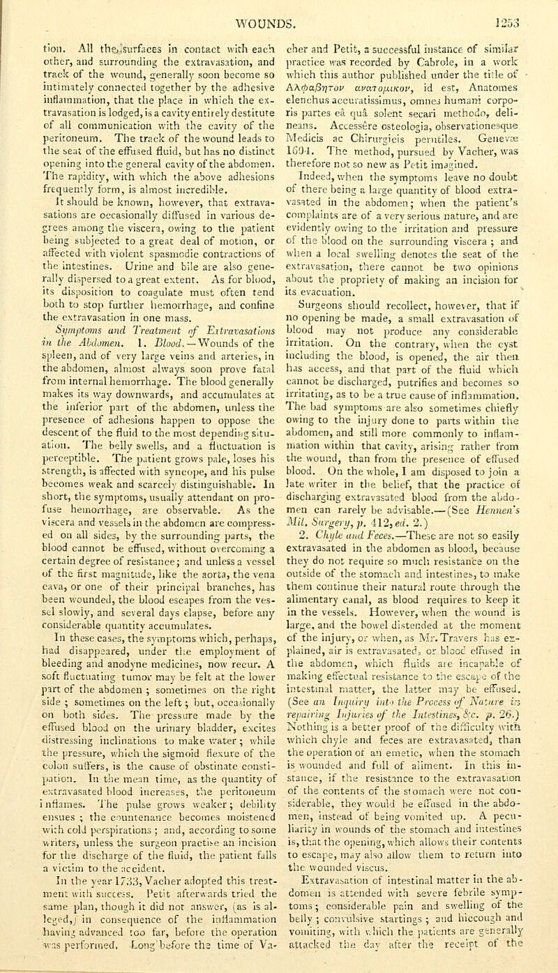 tion. All the,[surfaces in contact with each other, and surrounding the extravasation, and track of the wound, generally soon become so intimately connected together by the adhesive inflammation, that the place in which the ex- travasation is lodged, is a cavity entirely destitute of all communication with the cavity of the peritoneum. The track of the wound leads to the seat of the effused fluid, but has no distinct opening into the general cavity of the abdomen. The rapidity, with which the above adhesions frequently form, is almost incredible. It should be known, however, that extrava- sations are occasionally diffused in various de- grees among the viscera, owing to the patient being subjected to a great deal of motion, or affected with violent spasmodic contractions of the intestines. Urine and bile are also gene- rally dispersed to a great extent. As for blood, its disposition to coagulate must often tend both to stop further hemorrhage, and confine the extravasation in one mass. Symptoms and Treatment of Extravasations in the Abdomen. 1. Blood. —Wounds of the spleen, and of very large veins and arteries, in the abdomen, almost always soon prove fatal from internal hemorrhage. The blood generally makes its way downwards, and accumulates at the inferior part of the abdomen, unless the presence of adhesions happen to oppose the descent of the fluid to the most depending situ- ation. The belly swells, and a fluctuation is perceptible. The patient grows pale, loses his .strength, is affected with syncope, and his pulse becomes weak and scarcely distinguishable. In short, the symptoms, usually attendant on pro- fuse hemorrhage, are observable. As the viscera and vessels in the abdomen are compress- ed on all sides, by the surrounding parts, the blood cannot be effused, without overcoming a certain degree of resistance; and unless a vessel of the first magnitude, like the aorta, the vena cava, or one of their principal branches, has been wounded, the blood escapes from the ves- sel slowly, and several days elapse, before any considerable quantity accumulates. In these cases, the symptoms which, perhaps, had disappeared, under the employment of bleeding and anodyne medicines, now recur. A soft fluctuating tumor may be felt at the lower part of the abdomen ; sometimes on the right side ; sometimes on the left; but, occasionally on both sides. The pressure made by the effused blood on the urinary bladder, excites distressing inclinations to make water ; while the pressure, which the sigmoid flexure of the colon suffers, is the cause of obstinate consti- pation. In the mean time, as the quantity of extravasated blood increases, the peritoneum inflames. The pulse grows weaker; debility ensues ; the countenance becomes moistened with cold perspirations ; and, according to some writers, unless the surgeon practice an incision for the discharge of the fluid, the patient falls a victim to the accident. In the year 17u3, Vacher adopted this treat- ment with success. Petit afterwards tried the same plan, though it did not answer, (as Is al- leged,; in consequence of the inflammation having advanced too far, before the operation ■was performed. Long'bdbre tha lime of Va- cher and Petit, a successful instance of similar practice was recorded by Cabrole, in a work which this author published under the title of • A\<pa/3r]Tov uvaiojxiKov, id est, Anatomes elenchus accuratissimus, omnej human; corpo- ris partes ea qua solent secari methodo, deli- neans. Accessere osteologia, observationesque Medicis ac Chirurgicis perutiles. Geneva: 1604. The method, pursued by Vacher, was therefore not so new as Petit imagined. Indeed, when the symptoms leave no doubt of there being a large quantity of blood extra- vasated in the abdomen; when the patient's complaints are of a very serious nature, and are evidently owing to the irritation and pressure of the blood on the surrounding viscera ; and when a local swelling denotes the seat of the extravasation, there cannot be two opinions about the propriety of making an incision for its evacuation. Surgeons should recollect, however, that if no opening be made, a small extravasation of blood may not produce any considerable irritation. On the contrary, when the cyst including the blood, is opened, the air then has access, and that part of the fluid which cannot be discharged, putrifies and becomes so irritating, as to be a true cause of inflammation. The bad symptoms are also sometimes chiefly owing to the injury done to parts within the abdomen, and still more commonly to inflam- mation within that cavity, arising rather from the wound, than from the presence of effused blood. On the whole, I am disposed to join a late writer in the belief, that the practice of discharging extravasated blood from the abdo- men can rarelv be advisable.— (See Hennen's Mil. Surgery, p. 412, ed. 2.) 2. Chyle and Feces.—These are not so easily extravasated in the abdomen as blood, because they do not require so much resistance on the outside of the stomach and intestines, to make them continue their natural route through the alimentary canal, as blood requires to keep it in the vessels. However, when the wound is large, and the bowel distended at the moment of the injury, or when, as Mr. Travers has ex- plained, air is extravasated, or blooc effused in the abdomen, which fluids are incanab:e of making effectual resistance to the escape of the intestinal matter, the latter may be effused. (See an Inquiry int'i the Process (f Nature in repairing Injuries of the Intestines, <5fc. p. 26.) Nothing is a better proof of the difficulty with which chyle and feces are extravasated, than the operation of an emetic, when the stomach is wounded and full of aliment. In this in- stance, if the resistance to the extravasation of the contents of the stomach were not con- siderable, they would be effused in the abdo- men, instead of being vomited up. A pecu- liarity in wounds of the stomach and intestines is, that the opening, which allows their contents to escape, may also allow them to return into the wounded viscus. Extravasation of intestinal matter in the ab- domen is attended with severe febrile symp- toms ; considerable pain and swelling of the belly ; convulsive startings ; and hiccough and vomiting, with which the patients are generally attacked the day after the receipt of the