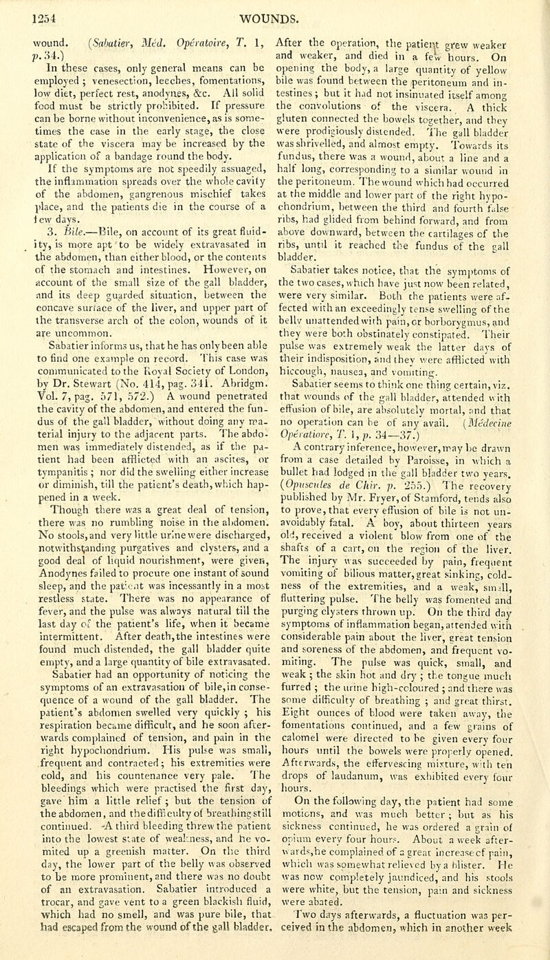 wound. (Sabatier, Med. Operatoire, T. 1, p. 34.) In these cases, only general means can be employed ; venesection, leeches, fomentations, low diet, perfect rest, anodynes, &c. All solid food must be strictly prohibited. If pressure can be borne without inconvenience, as is some- times the case in the early stage, the close state of the viscera may be increased by the application of a bandage round the body. If the symptoms are not speedily assuaged, the inflammation spreads over the whole cavity of the abdomen, gangrenous mischief takes place, and the patients die in the course of a lew days. 3. Bile.—Bile, on account of its great fluid- ity, is more apt to be widely extravasated in the abdomen, than either blood, or the contents of the stomach and intestines. However, on account of the small size of the gall bladder, rind its deep guarded situation, between the concave surface of the liver, and upper part of the transverse arch of the colon, wounds of it are uncommon. Sabatier informs us, that he has only been able to find one example on record. This case was communicated to the Royal Society of London, by Dr. Stewart (No. 414, pag. 341. Abridgm. Vol. 7, pag. 571, 572.) A wound penetrated the cavity of the abdomen, and entered the fun- dus of the gall bladder, without doing any ma- terial injury to the adjacent parts. The abdo- men was immediately distended, as if the pa- tient had been afflicted with an ascites, or tympanitis ; nor did the swelling either increase or diminish, till the patient's death, which hap- pened in a week. Though there was a great deal of tension, there was no rumbling noise in the abdomen. No stools, and very little urine were discharged, notwithstanding purgatives and clysters, and a good deal of liquid nourishment, were given, Anodynes failed to procure one instant of sound sleep, and the patient was incessantly in a most restless state. There was no appearance of fever, and the pulse was always natural till the last day of the patient's life, when it became intermittent. After death,the intestines were found much distended, the gall bladder quite empty, and a large quantity of bile extravasated. Sabatier had an opportunity of noticing the symptoms of an extravasation of bile,in conse- quence of a wound of the gall bladder. The patient's abdomen swelled very quickly ; his respiration became difficult, and he soon after- wards complained of tension, and pain in the right hypochondrium. His pulse was small, frequent and contracted; his extremities were cold, and his countenance very pale. The bleedings which were practised the first day, gave him a little relief; but the tension of the abdomen, and the difficulty of breathing still continued. -A third bleeding threw the patient into the lowest slate of weakness, and he vo- mited up a greenish matter. On the third day, the lower part of the belly was observed to be more prominent, and there was no doubt of an extravasation. Sabatier introduced a trocar, and gave vent to a green blackish fluid, which had no smell, and was pure bile, that had escaped from the wound of the gall bladder. After the operation, the patieiu grew weaker and weaker, and died in a few hours. On opening the body, a large quantity of yellow bile was found between the peritoneum and in- testines ; but it had not insinuated itself among the convolutions of the viscera. A thick gluten connected the bowels together, and they were prodigiously distended. The gallbladder was shrivelled, and almost empty. Towards its fundus, there was a wound, about a line and a half long, corresponding to a similar wound in the peritoneum. The wound which had occurred at the middle and lower part of the right hypo- chondrium, between the third and fourth false ribs, had glided from behind forward, and from above downward, between the cartilages of the ribs, until it reached the fundus of the gall bladder. Sabatier takes notice, that the symptoms of the two cases, which have just now been related, were very similar. Both the patients were af- fected with an exceedingly tense swelling of the bellv unattended with pain, or borborygmus, and they were both obstinately constipated. Their pulse was extremely weak the latter days of their indisposition, and they were afflicted with hiccough, nausea, and vomiting. Sabatier seems to think one thing certain, viz. that wounds of the gall bladder, attended with effusion of bile, are absolutely mortal, and that no operation can be of any avail. (Mtdecine Opeiatiorc, T. 1, p. 34— 37.) A contrary inference, however, may be drawn from a case detailed by Paroisse, in which a bullet had lodged in the gall bladder two years. (Opuscutes de Chir. p. 255.) The recovery published by Mr. Fryer, of Stamford, tends also to prove, that every effusion of bile is not un- avoidably fatal. A boy, about thirteen years old, received a violent blow from one of the shafts of a cart, on the region of the liver. The injury was succeeded by pain, frequent vomiting of bilious matter,great sinking, cold- ness of the extremities, and a weak, small, fluttering pulse. The belly was fomented and purging clysters thrown up. On the third day symptoms of inflammation began, attended with considerable pain about the liver, great tension and soreness of the abdomen, and frequent vo- miting. The pulse was quick, small, and weak ; the skin hot and dry ; the tongue much furred ; the urine high-coloured ; and there was some difficulty of breathing ; and great thirst. Eight ounces of blood were taken away, the fomentations continued, and a few grains of calomel were directed to be given every four hours until the bowels were properly opened. Afterwards, the effervescing mixture, with ten drops of laudanum, was exhibited every four hours. On the following day, the patient had some motions, and was much better; but as his sickness continued, he was ordered a grain of opium every four hour?. About a week after- wards,he complained of a great increasecf pain, which was somewhat relieved by a blister. He was now completely jaundiced, and his stools were white, but the tension, pain and sickness were abated. Two days afterwards, a fluctuation was per- ceived in the abdomen, which in another week