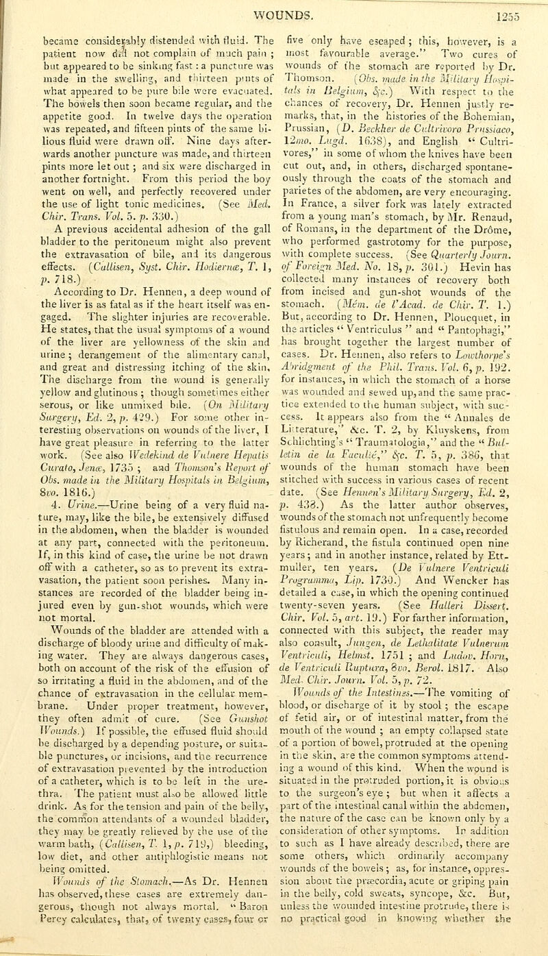 became considerably distended with fluid. The patient now dfd not complain of much pain ; but appeared to be sinking fast: a puncture was made in the swelling, and thirteen pints of what appeared to be pure bile were evacuated. The bowels then soon became regular, and the appetite good. In twelve days the operation was repeated, and fifteen pints of the same bi- lious fluid were drawn oft. Nine days after- wards another puncture was made, and thirteen pints more let out; and six were discharged in another fortnight. From this period the boy went on well, and perfectly recovered under the use of light tonic medicines. (See Med. Chir. Trans. Vol. 5. p. 330.) A previous accidental adhesion of the gall bladder to the peritoneum might also prevent the extravasation of bile, and its dangerous effects. (Callisen, Syst. Chir. HodierucB, T. J, p. 718.) ; According to Dr. Hennen, a deep wound of the liver is as fatal as if the heart itself was en- gaged. The slighter injuries are recoverable. He states, that the usual symptoms of a wound of the liver are yellowness of the skin and mine ; derangement of the alimentary canal, and great and distressing itching of the skin. The discharge from the wound is generally yellow and glutinous ; though sometimes either serous, or like unmixed bile. (On Military Surgeru, Ed. 2, />. 429.) For some other in- teresting observations on wounds of the liver, I have great pleasure in referring to the latter work. (See also Wedehind de Vulnere Hepatis Curato, Jens, 1735 ; and Thomson's Beport of Obs. made in the Military Hospitals in Belgium, 8vo. 1816.) 4. Urine.—Urine being of a very fluid na- ture, may, like the bile, be extensively diffused in the abdomen, when the bladder is wounded at any part, connected with the peritoneum. If, in this kind of case, the urine be not drawn off with a catheter, so as to prevent its extra- vasation, the patient soon perishes. Many in- stances are recorded of the bladder being in- jured even by gun-shot wounds, which were not mortal. Wounds of the bladder are attended with a discharge of bloody urine and difficulty of mak- ing water. They are always dangerous cases, both on account of the risk of the effusion of so irritating a fluid in the abdomen, and of the chance of extravasation in the cellular mem- brane. Under proper treatment, however, they often admit of cure. (See Gunshot Wounds.) If possible, the effused fluid should be discharged by a depending posture, or suita- ble punctures, or incisions, and the recurrence of extravasation prevented by the introduction of a catheter, which is to be left in the ure- thra. The patient must aLo be allowed little drink. As for the tension and pain of the belly, the common attendants of a wounded bladder, they may be greatly relieved by the use of the warm bath, (Callisen, T. \,p. 719,) bleeding, low diet, and other antiphlogistic means not being omitted. Wounds of the Stomach.—As Dr. Hennen has observed, these cases are extremely dan- gerous, though not always mortal.  Baron Percy calculates, that, of twenty cases, four ox five only have escaped; this, however, is a most favourable average. Two cures of wounds of the stomach are reported by Dr. Thomson. (Obs. made in the Military Hospi- tals in Belgium, §c.) With respect to the chances of recovery, Dr. Hennen justly re- marks, that, in the histories of the Bohemian, Prussian, (D. Beckker de Cidtrivoro Prnssiaco, 12/no. Lugd. 1638), and English  Cultri- vores, in some of whom the knives have been cut out, and, in others, discharged spontane- ously through the coats of the stomach and parietes of the abdomen, are very encouraging. In France, a silver fork was lately extracted from a young man's stomach, by Mr. Renaud, of Romans, in the department of the Drrjtne, who performed gastrotomy for the purpose, with complete success. (See Quarterly Journ. of Foreign Med. No. 18, p. 301.) Hevin has collected many instances of recovery both from incised and gun-shot wounds of the stomach. (Mm. de VAcad. de Chir. T. 1.) But, according to Dr. Hennen, Ploucquet, in the articles  Ventriculus  and  Pantophagi, has brought together the largest number of cases. Dr. Hennen, also refers to Lowthorpes Abridgment of the Phil. Trans. Vol. 6, p. 192. for instances, in which the stomach of a horse was wounded and sewed up,and the same prac- tice extended to the human subject, with suc- cess. It appears also from the  Annales de Literature, Sec. T. 2, by Kluyskens, from Schlichting's  Traumatology, and the  Bul- letin de la Faculie, §c. T. 5, p. 386, that wounds of the human stomach have been stitched with success in various cases of recent date. (See Hennen s Military Surgery, Ed. 2, p. 433.) As the latter author observes, wounds of the stomach not unfrequently become fistulous and remain open. In a case, recorded byRicherand, the fistula continued open nine years; and in another instance, related by Ett- muller, ten years. (De Vulnere Ventriculi Prugramma, Lip. 1730.) And Wencker has detailed a case, in which the opening continued twenty-seven years. (See Hulleri Dhsert. Chir. Vol. 5, art. 19.) For farther information, connected with this subject, the reader may also consult, Jungen, de Lethalitate Vulnerum Ventriculi, Helmst. 1751 ; and Luduv. Horn, de Ventriculi Ruptura, Svo. Berol. 1817. Also Med. Chir. Journ. Vol. 5, p. 72. Wounds of the Intestims.—The vomiting of blood, or discharge of it by stool; the escape of fetid air, or of intestinal matter, from the mouth of the wound ; an empty collapsed state of a portion of bowel, protruded at the opening in the skin, are the common symptoms attend- ing a wound of this kind. When the wound is situated in the protruded portion, it is obvious to the surgeon's eye ; but when it affects a part of the intestinal canal within the abdomen, the nature of the case can be known only by a consideration of other symptoms. In addition to such as I have already described, there are some others, which ordinarily accompany wounds of the bowels ; as, for instance, oppres- sion about the prtecordia, acute or griping pain in the belly, cold sweats, syncope, &c. But, unless the wounded intestine protrude, there is no practical good in knowing whether the