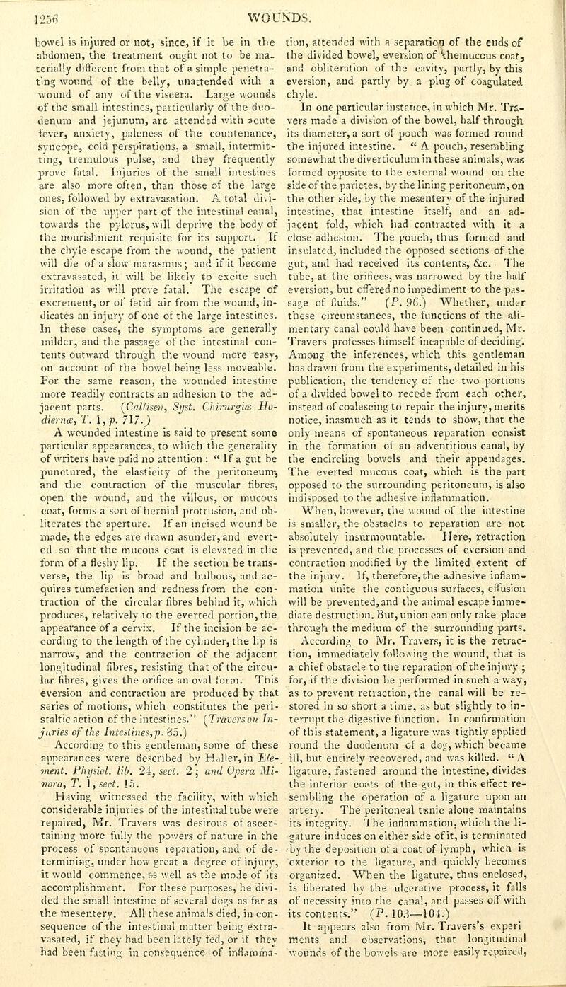 bowel is injured or notj since, if it be in the abdomen, the treatment ought not to be ma- terially different from that of a simple penetia- ting wound of the belly, unattended with a wound of any of the viscera. Large wounds of the small intestines, particularly of the duo- denum and jejunum, are attended with acute fever, anxiety, paleness of the countenance, syncope, cold perspirations, a small, intermit- ting, tremulous pulse, and they frequently prove fatal. Injuries of the small intestines are also more often, than those of the large ones, followed by extravasation. A total divi- sion of the upper part of the intestinal canal, towards the pylorus, will deprive the body of the nourishment requisite for its support. If the chyle escape from the wound, the patient will die of a slow marasmus; and if it become extravas-ated, it will be likely to excite such irritation as will prove fatal. The escape of excrement, or of fetid air from the wound, in- dicates an injury of one of the large intestines. In these cases, the symptoms are generally milder, and the passage of the intestinal con- tents outward through the wound more easy, on account of the bowel being less moveable. For the same reason, the wounded intestine more readily contracts an adhesion to the ad- jacent parts. (Callisen, Syst. Chirurgia Ho- diernce, T. 1, p. 717.) A wounded intestine is said to present some particular appearances, to which the generality of writers have paid no attention :  if a gut be punctured, the elasticity of the peritoneum*, and the contraction of the muscular fibres, open the wound, and the villous or mucous coat, forms a sort of hernial protrusion, and ob- literates the aperture. If an incised wound be made, the edges are drawn asunder, and evert- ed so that the mucous coat is elevated in the form of a fleshy lip. If the section be trans- verse, the lip is broad and bulbous, and ac- quires tumefaction and redness from the con- traction of the circular fibres behind it, which produces, relatively to the everted portion, the appearance of a cervix. If the incision be ac- cording to the length of the cylinder,the lip is narrow, and the contraction of the adjacent longitudinal fibres, resisting that of the circu- lar fibres, gives the orifice an oval form. This eversion and contraction are produced by that series of motions, which constitutes the peri- staltic action of the intestines. (Trovers uu In- juries of the Interlines,p. 85.) According to this gentleman, some of these appearances were described by H.Jler, in Ele- ment. Physiol, lib. 24, sect. 2; and Opera Mi- nora, T. 1, sect. 15. Having witnessed the facility, with which considerable injuries of the intestinal tube were repaired, Mr. Travers was desirous of ascer- taining more fully the powers of nature in the process of spontaneous reparation, and of de- termining, under how great a degree of injury, it would commence, as well as the mode of its accomplishment. For these purposes, he divi- ded the small intestine of several dogs as far as the mesentery. All these animals died, in con- sequence of the intestinal matter being extra- vasated, if they had been lately fed, or if they had been fasting in consequence of inflamma- tion, attended with a separation of the ends of the divided bowel, eversion of 'ihemuccus coat, and obliteration of the cavity, partly, by this eversion, and partly by a plug of coagulated chyle. In one particular instance, in which Mr. Tra- vers made a division of the bowel, half through its diameter, a sort of pouch was formed round the injured intestine.  A pouch, resembling somewhat the diverticulum in these animals, was formed opposite to the external wound on the side of the parietes, by the lining peritoneum, on the other side, by the mesentery of the injured intestine, that intestine itself, and an ad- jacent fold, which had contracted with it a close adhesion. The pouch, thus formed and insulated, included the opposed sections of the gut, and had received its contents, &c. The tube, at the orifices, was narrowed by the half eversion, but offered no impediment to the pas- sage of fluids. (P. 96.) Whether, under these circumstances, the functions of the ali- mentary canal could have been continued, Mr. Travers professes himself incapable of deciding. Among the inferences, which this gentleman has drawn from the experiments, detailed in his publication, the tendency of the two portions of a divided bowel to recede from each other, instead of coalescing to repair the injury, merits notice, inasmuch as it tends to show, that the only means of spontaneous reparation consist in the formation of an adventitious canal, by the encircling bowels and their appendages. The everted mucous coat, which is the part opposed to the surrounding peritoneum, is also indisposed to the adhesive inflammation. When, however, the wound of the intestine is smaller, the obstacles to reparation are not absolutely insurmountable. Here, retraction is prevented, and the processes of eversion and contraction modified by the limited extent of the injurv. If, therefore, the adhesive inflam- mation unite the contiguous surfaces, effusion will be prevented, and the animal escape imme- diate destruction. But, union can only take place through the medium of the surrounding parts. According to Mr. Travers, it is the retrac- tion, immediately following the wound, that is a chief obstacle to the reparation of the injury ; for, if the division be performed in such a way, as to prevent retraction, the canal will be re- stored in so short a time, as but slightly to in- terrupt the digestive function. In confirmation of this statement, a ligature was tightly applied round the duodenum of a dog, which became ill, but entirely recovered, and was killed.  A ligature, fastened around the intestine, divides the interior coats of the gut, in this effect re- sembling the operation of a ligature upon an artery. The peritoneal Ksnic alone maintains its integrity. '1 he inflammation, which the li- gature induces on either side of it, is terminated by the deposition of a coat of lymph, which is exterior to the ligature, and quickly becomes organized. When the ligature, thus enclosed, is liberated by the ulcerative process, it falls of necessity into the canal, and passes off with its contents. (P. 103—101.) It appears also from Mr. Travers's experi merits and observations, that longitudinal Wounds of the bowels are more easily repaired,