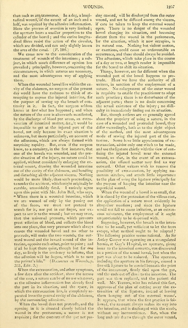 than such as are^ transverse. In a dog, a longi- tudinal wound,of the extent of an inch and a half, was repaired by the adhesive inflammation. Here the process of eversion is very limited ; the aperture bears a smaller proportion to the cylinder of the bowel ; and the entire longitu- dinal fibres resist the action of the circular, which are divided, and can only slightly lessen the area of the canal. (P. 108.) We come now to the consideration of the treatment of wounds of the intestines ; a sub- ject, in which much difference of opinion has prevailed ; principally, however,concerning the circumstances, in which sutures are necessary, and the most advantageous way of applying them. When the wounded bowel lies within the ca- vity of the abdomen, no surgeon of the present day would have the rashness to think of at- tempting to expose the injured intestine, for the purpose of sewing up the breach of con- tinuity in it. In fact, the surgeon seldom knows at first what has happened ; and when the nature of the case is afterwards manifested, by the discharge of blood per anum, an extra- vasation of intestinal matter, &c, it would be impossible to get at the injured part of the bowel, not only because its exact situation is unknown, but more particularly, on account of the adhesions, which are always formed with surprising rapidity. But, even if the surgeon knew, to a certainty, in the first instance, that one of the bowels was wounded, and the pre- cise situation of the injury, no suture could be applied, without considerably enlarging the ex- ternal wound, drawing the wounded intestine out of the cavity of the abdomen, and handling and disturbing all the adjacent viscera. Nothing would be more likely, than such proceedings, to render the accident, which might originally be curable, unavoidably fatal. I entirely agree upon this point with Mr. John Bell, who says,  When there is a wounded intestine, which we are warned of only by the passing out of the feces, we must not pretend to search for it, nor put in our finger, nor ex- pect to sew it to the wound ; but we may trust, that tVie universal pressure, which prevents great effusion of blood, and collects the blood into one place, that very pressure which always causes the wounded bowel and no other to protrude, will make the two wounds, the out- ward wound and the inward wound of the in- testine, opposite each other, point to point; and if all be kept there quiet, though but for one day, so lively is the tendency to inflame, that the adhesion will be begun, which is to save the patient's life. (Discourses on Wounds, p. 351, Edit. 3.) When the extravasation, and other symptoms, a few days after the accident, show the nature of the case, a suture can be of no use whatever, as the adhesive inflammation has already fixed the part in its situation, and the space, in which the extravasation lies, is completely se- parated from the general cavity of the abdomen, by the surrounding adhesions. When the bowel does not protrude, and the opening in it is situated closely behind the wound in the peritoneum, a suture is not requisite ; for the contents of the gut not pas- sing onward, will be discharged from the outer wound, and not be diffused among the viscera, if care be taken to keep the external wound open. There is no danger of the wounded bowel changing its situation, and becoming distant from the wound in the peritoneum, for the situation, which it now occupies, is its natural one. Nothing but violent motion, or exertions, could cause so unfavourable an occurrence, and these should always be avoided. The adhesions, which take place in the course of a day or two, at length render it impossible for the bowel to shift its situation. Things, however, are far different when the wounded part of the bowel happens to pro- trude. Here we have the authority of all writers, in sanction of the employment of a suture. No enlargement of the outer wound is requisite to enable the practitioner to adopt such practice ; there is no disturbance of the adjacent parts ; there is no doubt concerning the actual existence of the injury; no diffi- culty in immediately finding out its situation. But, though authors are so generally agreed about the propriety of using a suture, in the case of a wounded and protruded bowel, they differ exceedingly, both as to the right object of the method, and the most advantageous mode of sewing the injured part of the in- testine. Some have little apprehension of ex- • travasation, advise only one stitch to be made, and use the ligature chiefly with the view of con- fining the injured bowel near the external wound, so that, in the event of an extrava- sation, the effused matter may find its way outward. Other writers wish to remove the possibility of extravasation, by applying nu- merous stitches, and attach little importance to the plan of using the ligature principally for the purpose of keeping the intestine near the superficial wound. When the wound of a bowel is so small, that it is closed by the protrusion of the villous coat, the application of a suture must evidently be altogether needless; and since the ligature would not fail to cause irritation, as an extran- eous substance, the employment of it ought unquestionably to be dispensed with. Supposing, however, the breach in the intes- tine to be small, yet sufficient to let the feces escape, what method ought to be adopted ? The following practice seems rational. As Sir Astley Cooper was operating on a strangulated hernia, at Guy's Hospital, an aperture, giving issue to the intestinal concents, was discovered in a portion of the sound bowel, just when the part was about to be reduced. The operator, including the aperture in his forceps, caused a fine silk ligature to be carried beneath the point of the instrument, firmly tied upon the gut, and the ends cut off clos^ to the intestine. The part w.is then replaced, and the patient did well. Mr. Travers, who has related this fact, approves of the plan of cutting away the ex- tremities of the ligature, instead of leaving them hanging out of the external wound. It appears, that when the first practice is fol- lowed, the remnant always makes its way into the intestine, and is discharged with the stools, without any inconvenience. But, when the long ends are drawn through the outer wound,