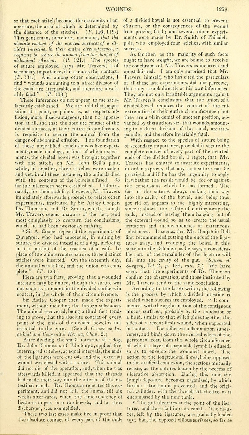 so that each stitch? becomes the extremity of an aperture, the area of which is determined by the distance of the stitches. (P. 116, 119,) This gentleman, therefore, maintains, that the absolute contact of the everted surfaces of a di- vided intestine., in their entire circumference, is requisite to secure the animal from the danger of- abdominal effusion. (P. 121.) The species of suture employed (snys Mr. Travers) is of secondary importance, if it secures this contact. (P. 134.) And among other observations, I find  wounds amounting to a direct division of the canal are irreparable, and therefore invari- ably fatal. (P. 133.) These inferences do not appear to me satis- factorily established. We are told that, appo- sition at a point, or points, is, as respects ef- fusion, more disadvantageous, than no apposi- tion at all, and that the absolute contact of the divided surfaces, in their entire circumference, is requisite to secure the animal from the danger of abdominal effusion. The foundation of these unqualified conclusions is five experi- ments, made on dogs, in four of which experi- ments, the divided bowel was brought together with one stitch, on Mr. John Bell's plan, while, in another, three stitches were made ; and yet, in all these instances, the animals died with the contents of the bowels effused. So far the inferences seem established. Unfortu- nately, for their stability, however, Mr. Travers immediately afterwards proceeds to relate other experiments, instituted by Sir Astley Cooper, Dr. Thomson, and Dr. Smith, which, though Mr. Travers seems unaware of the fact, tend most completely to overturn the conclusions, which, he had been previously making.  Sir A. Cooper repeated the experiments of Duverger, who had succeeded, in uniting by suture, the divided intestine cf a dog, including in it a portion of the trachea of a calf. In place of the ■uninterrupted suture, three distinct stiches were inserted. On the sixteenth day, the animal was killed, and the union was com- plete. (P. 123.) Here are two facts, proving that a wounded intestine may he united, though the suture was not such as to maintain the divided surfaces in contact, in the whole of their circumference. Sir Astley Cooper then made the experi- ment, without including the foreign substance. The animal recovered, being a third fact tend- ing to prove, that the absolute contact of every point of the ends of the divided bowel is not essential to the cure. (See A. Cooper on In- guinal and Congenital Hernia, Chap. 2.) After dividing the small intestine of a dog, Dr. John Thomson, of Edinburgh,applied five interrupted stitches, at equal intervals, the ends of the ligatures were cut orf, and the external wound was closed with a suture. This animal did not die of the operation,and,when he was afterwards killed, it appeared that the threads had made their way into the interior of the in- testinal canal. Dr. Thomson repeated this ex- periment, and did not kill the animal till six weeks afterwards, when the same tendency of ligatures to pass into the bowels, and be thus discharged, was exemplified. Theie two last cases make five in proof that the absolute contact of every part of th§ ends of a divided bowel is not essential to prevent effusion, or the consequences of the wound from proving fatal; and several other experi- ments were made by Dr. Smith of Philadel- phia, who employed four stiches, with similar success. As far then as the majority of such facts ought to have weight, we are bound to receive the conclusions of Mr. Travers as incorrect and unestablished. I am only surprised that Mr. Travers himself, who has cited the particulars of all these last experiments, did not perceive, that they struck directly at his own inferences They are not only irrisimble arguments against Mr. Travers's conclusion, that the union of a divided bowel requires the contact of the cut extremities in their entire circumference ; but they are a plain denial of another position, ad- vanced by this author, viz. that wounds, amount- ing to a direct division of the canal, are irre- parable, and therefore invariably fatal. With respect to the species of suture being of secondary importance, provided it secure the complete contact cf every part of the everted ends of the divided bowel, I regret, that Mr. Travers has omitted to institute experiments, in order to prove, that any such suture can be practise;!, and if he has the ingenuity to apply it, whether the result would be for or against the conclusions which he has formed. The fact of the sutures always making their way into the cavity of the bowel, and being thus got rid of, appears to me highly interesting, since it shows the safety of cutting away the ends, instead of leaving them hanging out of the external wound, so as to create the usual irritation and inconveniencies of extraneous substances. It seems, that Mr. Benjamin Bell first recommended cutting the ends of the liga- tures away, and reducing the bowel in this, state into the abdomen, as he says, a considera- ble part of the remainder of the ligature will fall into the cavity of the gut. (System of Surgery, Vol. 2, p. 128, edit. /.) We have, seen, that the experiments of Dr. Thomson confirm the observation, and those instituted by Mr. Travers tend to the same conclusion. According to the latter writer, the following is the process by which a divided intestine is healed when sutures are employed.  It com- mences with the agglutination of the contiguous mucus surfaces, probably by the exudation of a fluid, similar to that which glues together the sides of a recent flesh wound, when supported in contact. The adhesive inflammation super- venes, and binds down the everted edges of the peritoneal coat, from the whole circumference of which a layer of coagulable lymph is effused, so as to envelop the wounded bowel. The action of the longitudinal fibres, being opposed to the artificial connexion, the sections mutually recede, as the sutures loosen by the process of ulcerative absorption. During this time the lymph deposited becomes organized, by which further retract'on is prevented, and the origi- nal cylinder, with the threads attached to it, is encompased by the new tunic.  The gut ulcerates at the point of the liga- tures, and these fail into its canal. The fissu- res, left by the ligatures, are gradually healed up ; but, the opposed villous surfaces, so far as