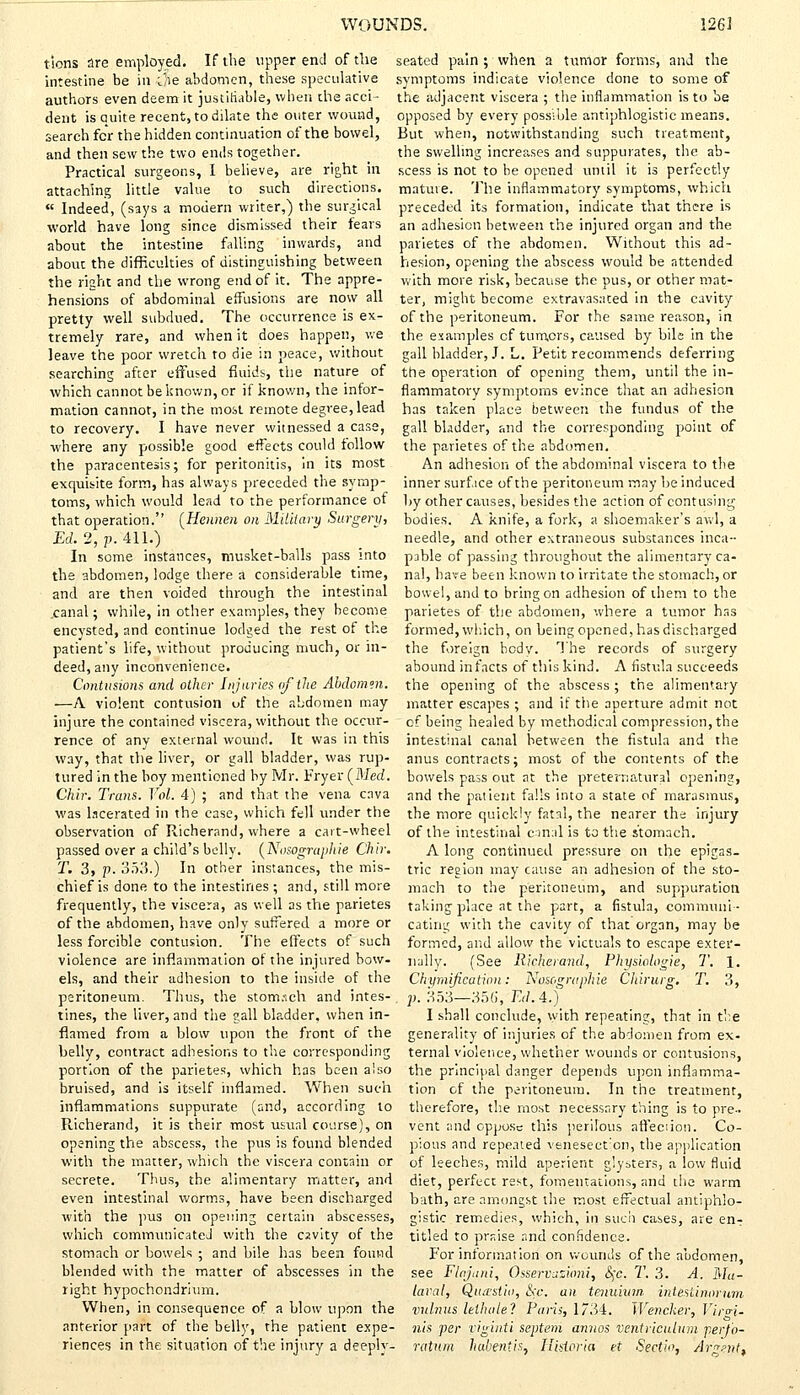 tions are employed. If die upper end of the intestine be in i/ie abdomen, these speculative authors even deem it justifiable, when the acci- dent is quite recent, to dilate the outer wound, search for the hidden continuation of the bowel, and then sew the two ends together. Practical surgeons, I believe, are right in attaching little value to such directions.  Indeed, (says a modern writer,) the surgical world have long since dismissed their fears about the intestine falling inwards, and about the difficulties of distinguishing between the right and the wrong end of it. The appre- hensions of abdominal effusions are now all pretty well subdued. The occurrence is ex- tremely rare, and when it does happen, we leave the poor wretch to die in peace, without searching after effused fluids, the nature of which cannot be known, or if known, the infor- mation cannot, in the most remote degree, lead to recovery. I have never witnessed a case, where any possible good effects could follow the paracentesis; for peritonitis, in its most exquisite form, has always preceded the symp- toms, which would lead to the performance of that operation. (Hennen on Military Surgery, Ed. 2, p. 411.) In some instances, musket-balls pass into the abdomen, lodge there a considerable time, and are then voided through the intestinal .canal; while, in other examples, they become encvsted, and continue lodged the rest of the patient's life, without producing much, or in- deed, any inconvenience. Contusions and other Injuries of tin Abdomen. —A violent contusion of the abdomen may injure the contained viscera, without the occur- rence of any external wound. It was in this way, that the liver, or gall bladder, was rup- tured in the boy mentioned by Mr. Fryer (JSIed. Chir. Trans. Vol. 4) ; and that the vena cava was lacerated in the case, which fell under the observation of Richerand, where a cart-wheel passed over a child's belly. (Nosographie Chir. T. 3, p. 353.) In other instances, the mis- chief is done to the intestines ; and, still more frequently, the viscera, as well as the parietes of the abdomen, have only suffered a more or less forcible contusion. The effects of such violence are inflammation of the injured bow- els, and their adhesion to the inside of the peritoneum. Thus, the stomach and intes- tines, the liver, and the gall bladder, when in- flamed from a blow upon the front of the belly, contract adhesions to the corresponding portion of the parietes, which has been also bruised, and is itself inflamed. When such inflammations suppurate (and, according to Richerand, it is their most usual course), on opening the abscess, the pus is found blended with the matter, which the viscera contain or secrete. Thus, the alimentary matter, and even intestinal worms, have been discharged with the pus on opening certain abscesses, which communicateJ with the cavity of the stomach or bowels ; and bile has been found blended with the matter of abscesses in the right hypochondrium. When, in consequence of a blow upon the anterior part of the belly, the patient expe- riences in the situation of the injury a deeply- seated pain ; when a tumor forms, and the symptoms indicate violence done to some of the adjacent viscera ; the inflammation is to be opposed by every possible antiphlogistic means. But when, notwithstanding such treatment, the swelling increases and suppurates, the ab- scess is not to be opened until it is perfectly mature. The inflammatory symptoms, which preceded its formation, indicate that there is an adhesion between the injured organ and the parietes of the abdomen. Without this ad- hesion, opening the abscess would be attended with more risk, because the pus, or other mat- ter, might become extravasated in the cavity of the peritoneum. For the same reason, in the examples cf turners, caused by bile in the gall bladder, J. L. Petit recommends deferring the operation of opening them, until the in- flammatory symptoms evince that an adhesion has taken place between the fundus of the gall bladder, and the corresponding point of the parietes of the abdomen. An adhesion of the abdominal viscera to the inner surface of the peritoneum may be induced by other causes, besides the action of contusing bodies. A knife, a fork, a shoemaker's awl, a needle, and other extraneous substances inca- pable of passing throughout the alimentary ca- nal, have been known to irritate the stomach, or bowel, and to bring on adhesion of them to the parietes of the abdomen, where a tumor has formed, which, on being opened, has discharged the foreign body. The records of surgery abound infacts of this kind. A fistula succeeds the opening of the abscess ; the alimentary matter escapes ; and if the aperture admit not cf being healed by methodical compression, the intestinal canal between the fistula and the anus contracts; most of the contents of the bowels pass out at the preternatural opening, and the patient falls into a state of marasmus, the more quickly fatal, the nearer the injury of the intestinal canal is to the stomach. A long continued pressure on the epigas- tric region may cause an adhesion of the sto- mach to the peritoneum, and suppuration taking place at the part, a fistula, communi- cating with the cavity of that organ, may be formed, and allow the victuals to escape exter- nally. (See Richerand, Physiologie, T. 1. Chymification: Nasographie Chirurg. T. 3, . p. 353—356, Ed. 4.) I shall conclude, with repeating, that in the generality of injuries of the abdomen from ex- ternal violence, whether wounds or contusions, the principal danger depends upon inflamma- tion of the peritoneum. In the treatment, therefore, the most necessary thing is to pre- vent and oppose this perilous affection. Co- pious and repeated venesection, the application of leeches, mild aperient glysters, a low fluid diet, perfect rest, fomentations, and the warm bath, are amongst the most effectual antiphlo- gistic remedies, which, in such cases, are en-r titled to praise and confidence. For information on wounds of the abdomen, see Flajani, Osservazibrii, &;c. T. 3. A. Na- tural, Qua-stid, &c. an tenuium intestinorum vulnus lethule? Paris, 1734. Wencker, Vira-i- nis per viginti septem annos ventriculnm perfo- ratum habentis, Hhioria et Seet'w, Argent,