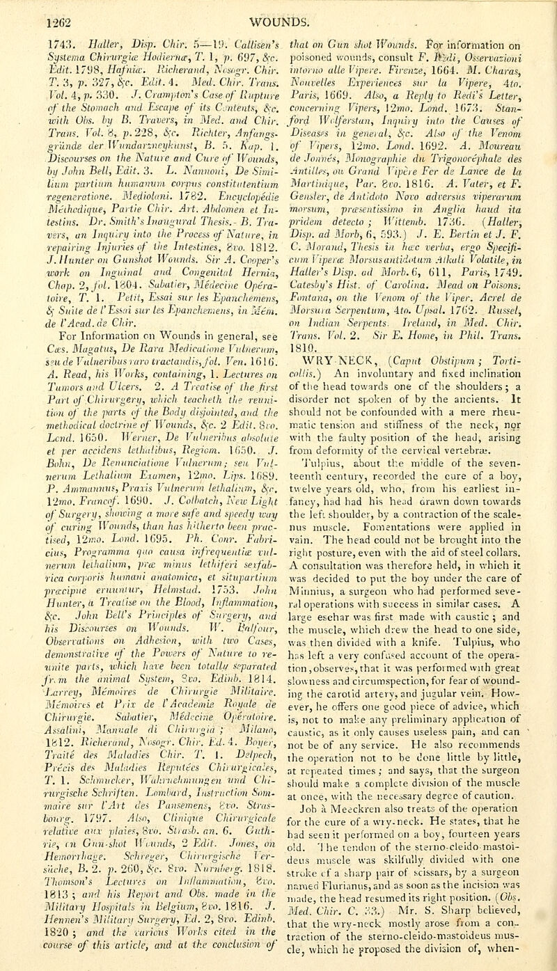 1/43. Haller, Dispr; Chin 5—19; Callisen's Syslcma Ghirvrgice Hodierno,T. 1, p. 697, Sec. Edit'. 1798, Hafnicv. Richerand, Itidsogr: Chir. T. 3, p. 327, $e. Edit 4. Med. Chir. Trans. Vol. 4, p. 330. J. Grampian's Case of Rupture of the Stomach and Escape of its Contents, Sec. with Obs. by B. Trovers, in Med. and Chir. Trans. Vol.fi; /J. 228, Sec. Richier, Anfangs- gr'unde der W.iinddrzneykunst, B. 5. Kap. J. ■ Discourses on the Nature and Cure of Wounds, by John Bell, Edit. 3. L. Nannoui, De Simi- lium partium humanum corpus constitutentium regeneratione. Mediohini. 1782. Encyclopedia Mtihcdique, Partie Chir. Art. Abdomen el In- testins. Dr. Smith's Inaugural Thesis.- B. Tra- vsrs, an Inquiry into the Process of Nature, in repairing Injuries of the Intestines, Svo. 1812. J. Hunter on Gunshot Wounds. Sir A. Cooper's work on Inguinal and Congenital Hernia, Chap. 2,-fpl. 1804. Subatier, Medecine Op&ra- toire, T. 1. Petit, Essai sur les Epanchemens, Si Suite de I'Essai sur les Epanchemens, in Mem. de I'Acad.de Chir. For Information on Wouno's in general, see Cos. Magatus, De liara Medicatione Vulnerum, seu de Vulneribus raro tractandis,fol. Ven. 1616. A. Read, his Works, containing, 1. Lectures on Tumors and Ulcers. 2. A Treatise of the first Part of Chirurgery, which teacheth the reuni- tion of the parts of the Body disjointed, and the methodical doctrine of Wounds, Sec. 2 Edit. Sro. Lend. 1650. Werner, De Vulneribus absolute et per accidens telhalibus, Regiom. 1650. J. Bolm, De Renunciatione Vulnerum; seu Vul- nerum Lethalium Exumen, \2mo. Lips. 1689. P. Ammannus, Praxis Vulnerum lethalium, Set: Vlmo. Francof. 1690. J. Colbatch, New Liglu of Surgery, showing a more safe and speedy way of. curing Wounds, than has hitherto been prac- tised, 12wo. Land. 1695. PR. Com: Fabri- cius, Programma quo causa infrequent'uz nil. nernm lethalium, pro. minus lethiferi sexfab- rica corporis humani anatomica, et situpartium procipue eruuniur, Helmstad. 1753. John Hunter, a Treatise on the Blood, Inflammation, Sec John Bell's Principles of Surgery, and his Discourses on Wounds. W. Balfour, Observations on Adhesion, with two Cases, demonstrative if the Powers of Nature to re- unite parts, which have been totally separated j'r.m the animal System, Svo. Edinb. 1814. Larrey, Memoires de Chirurgie Militaire. Mtmoires et Prix de I'Academic Royale de Chirurgie. Sahatier, Medecine Operatoire. Assalini, Manuale di Chinagia ; Milano, 1812. Richerund, Nos'ogr. Chir. Ed. 4. Bayer, Traite des Maladies Chir. T. 1. Delpech, Precis des Maladies Reputtcs Chirurgicales, T. 1. Schmucker, Wahinchmungen ftriii Chi- nirgische Schriften. Lombard, Instruction Snm- maire sur I'Art des Pansemens, <ivo. Stras- bourg. 1797. Also, C Unique Chirurgicale relative aiix plaies, Svo. Strasb. an. 6. Guth- rie, r.ji Gun-shot Wounds, 2 Edit. Jones, on Hemorrhage. Schreger, Chirurgische T cr- suche, B.2. p. 260, Sec. i?ro. Numbeig. 1818. Thomson's Lectures on Inflammation, ovo. 1813 ; and his Report and Obs. made in the Military Hospitals in Belgium, Em. 1816. J. Hennen's Military Surgery, Ed. 2, Svo: Edinb. 1820 ; and the vurious Works cited in the course of this article, and at ike conclusion of that on Gun shot Wounds. Fo,r information on poisoned wounds, consult F. Midi; Osservazioni intoruo alle Vipere. Firenze, 1664. M. Charas, Ncuvclles Experiences sur la Vipere, Ato. Paris, 1669. Also, a Reply to Recti's Letter, concerning Vipers, \2ma. Land. 1673. Stan- ford Wdferstan, Inquiry into the Causes of Diseases in general, Sec. Also of the Venom of Vipers, 12;no. Land. 1692. A. Moureau de Jonnes, Monographie du Trigonoctphale des Antilles, ou Grand Vipere Fcr de Lance de la Martinique, Par. Svo. 1816. A. Voter, et F. Geusler, de Antidoto Novo adversus viperarum morsum, prosentissimo in Anglia baud ita pridem detecto ; Wittemb. 1736. (Haller, Disp. ad Morb, 6, 593.J J. E. Bertin et J. F. C. Maraud, Thesis in hoc verba, ergo Speciji- cum Vipero Monusantidotum Alkali Volatile, in Haller's Disj). ad Morb. 6, 611, Paris, 1749. Catesby's Hist, of Carolina. Mead on Poisons. Fcmtana, on the Venom of the Viper. Acrel de Morsura Serpentina, Ato. Upsal. 1762. Russel, on Indian Serpents. Ireland, in Med. Chir. Trans. Vol. 2. Sir E. Home, in Phil. Trans. 1810. WRYNECK, [Caput Obstipnm; Torti- collis.^) An involuntary and fixed inclination of the head towards one of the shoulders ; a disorder not spoken of by the ancients. It should not be confounded with a mere rheu- matic tension and stiffness of the neck, nor with the faulty position of the head, arising from deformity of the cervical vertebra;. Tulphis, about the middle of the seven- teenth century, recorded the cure of a boy, twelve years old, who, from his earliest in- fancy, had had his head drawn down towards the left shoulder, by a contraction of the scale- nus muscle. Fomentations were applied in vain. The head could not be brought into the right posture, even with the aid of steel collars. A consultation was therefore held, in which it was decided to put the boy under the care of Minnius, a surgeon who had performed seve- ral operations with success in similar cases. A large eschar was first made with caustic ; and the muscle, which drew the head to one side, was then divided with a knife. Tulpius, who has left a very confused account of the opera- tion ,observes, that it was performed with great slowness and circumspection, for fear of wound- ing the carotid artery, and jugular vein. How- ever, he offers one good piece of advice, which is, not to make any preliminary application of caustic, as it only causes useless pain, and can not be of any service. He also recommends the operation not to be done little by little, at repeated times; and says, that the surgeon should make a complete division of the muscle at once, with the necessary degree of caution. Job a Meeckren also treats of the operation for the cure of a wry-neck. He states, that he had seen it performed on a boy, fourteen years old. 'I he tendon of the sterno-cleido-mastoi- deus muscle was skilfully divided with one stroke cf a sharp pair of scissars, by a surgeon named Flurianus,and as soon as the incision was made, the head resumed its right position. (Obs. Med. Chir. C. 33.) Mr. S^ Sharp believed, that the wry-neck mostly arose from a con- traction of the sterno-cleido-mastoideus mus- cle, which he proposed the division of, when-
