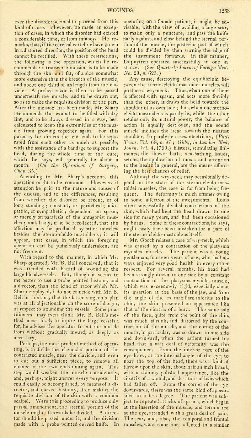ever the disorder seemed to proceed from this kind of cause, ilowever, he made an excep- tion of cases, in which the disorder had existed a considerable time, or from infancy. He re- marks, that, if the cervical vertebras have grown in a distorted direction, the position of the head cannot be rectified. With these restrictions, the following is the operation, which he re- commends : a transverse incision is to be made through the skin and fat, of a size somewhat more extensive than the breadth of the muscle, and about one-third of its length from the cla- vicle. A probed razor is then to be passed tinderneath the muscle, and to be drawn out, so as to make the requisite division of the part. After the incision has been made, Mr. Sharp recommends the wound to be filled with dry lint, and to be always dressed in a way, best calculated to keep the extremities of the mus- cle from growing together again. For this purpose, he directs the cut ends to be sepa- rated from each other as much as possible, with the assistance of a bandage to support the head, during the whole time of the cure, which he says, will generally be about a month. (On the Operations of Surgery, Chap. 35.) According to Mr. Sharp's account, this operation ought to be common. However, if attention be paid to the nature and causes of the disease, and to the differences, resulting from whether the disorder be recent, or of long standing; constant, or periodical; idio- pathic, or sympathetic ; dependent on spasm, or merely on paralysis of the antagonist mus- cles ; and, lastly, if it be recollected, that the affection may be produced by other muscles, besides the sterno-cleido-mastoideus; it will appear, that cases, in which the foregoing operation can be judiciously undertaken, are not frequent. With regard to the manner, in which Mr. Sharp operated, Mr.'B. Bell conceived, that it was attended with hazard of wounding the large blood-vessels. But, though it seems to me better to use a probe-pointed bistoury and a director, than the kind of razor which Mr. Sharp employed, I do not coincide with Mr. B. Bell in thinking, that the latter surgeon's plan was at all objectionable on the score of danger, in respect to wounding the vessels. Some prac- titioners may even think Mr. B. Bell's me- thod most likely to injure the large vessels ; for, he advises the operator to cut the muscle from without gradually inward, as deeply as necessary. Perhaps, the most prudent method of opera- ting, is to divide the clavicular portion of the contracted muscle, near the clavicle, and even to cut out a sufficient piece, to remove all chance of the two ends uniting again. This step would weaken the muscle considerably, and, perhaps, might answer every purpose. It could easily be accomplished, by means of a di- rector, and curved bistomy, after making the requisite division of the skin with a common scalpel. Were this proceeding to produce only partial amendment, the sternal portion of the muscle might afterwards be divided. A direc- tor should be passed under it, and the division made with a probe-pointed curved knife. In operating on a female patient, it might be ad- visable, with the view of avoiding a large scar, to make only a puncture, and pass the knife flatly against, and close behind the sternal por- tion of the muscle, the posterior part of which could be divided by then turning the edge of the instrument forwards. In this manner, Dupuytren operated successfully in one in stance. (See Quarterly Journ. of Foreign Med. No. 20, p. 623.) Any cause, destroying the equilibrium be- tween the sterno-cleido-mastoidei muscles, will produce a wry-neck. Thus, when one of them is affected with spasm, and acts more forcibly than the ether, it draws the head towards the shoulder of its own side ; but, when one sterno- cleido-mastoideus is paralytic, while the other retains only its natural power, the balance of action is equally destioyed, and the sound muscle inclines the head towards the nearest shoulder. In paralytic cases, electricity, (Phil. Trans. Vol. 68, p. 97 ; Gilby, in London Med. Journ. Vol. 4,1790,) blisters, stimulating lini- ments, the shower bath, sea-bathing, issues, setons, the application of moxa, and attention to the health in general, are the means afford- ing the best chances of relief. Although the wry-neck may occasionally de- pend on the state of the sterno-cleido-mas- toidei muscles, the case is far from being fre- quent. The deformity is much oftener owing to some affection of the integuments. Louis often successfully divided contractions of the skin, which had kept the head drawn to one side for many years, and had been occasioned by burns. Some of these contractions, he says, might easily have been mistaken for a part of the sterno cleido-mastoideus itself. Mr. Gooch relates a case of wry-neck, which was caused by a contraction of the platysma myoides muscle. The patient was a young gentleman, fourteen years of ape, who had al- ways enjoyed very good health in every other respect. For several months, his head had been strongly drawn to one side by a constant contraction of the platysma myoides muscle, which was exceedingly rigid, especially about its insertion at the basis of the jaw, and from the angle of the cs maxil'are inferius to the chin, the skin presented an appearance like that of the cicatrix of a burn. The same side of the face, quite from the pomt of the chin, was much shrunk, and distorted by the con- traction of the muscle, and the corner of the mouth, in particular, was so drawn to one side and downward, when the patient turned his head, that a va^t deal of deformity was the consequence. From the inferior part of the eye-brow, at the internal angle of the eye, to near the top of the head, there was a kind of furrow upon the skin, about half an inch broad, with a shining, polished appearance, like the cicatrix of a wound, and destitute of hair, which had fallen off. From the corner of the eye downwards, there was the same kind of appear- ance in a less degree. The patient was sub- ject to repeated attacks of spasms, which began at the insertion of the muscle, and terminated at the eye, attended with a great deal of pain. The ear, and, also, the temporal and frontal muscles, were sometimes affected in a similar