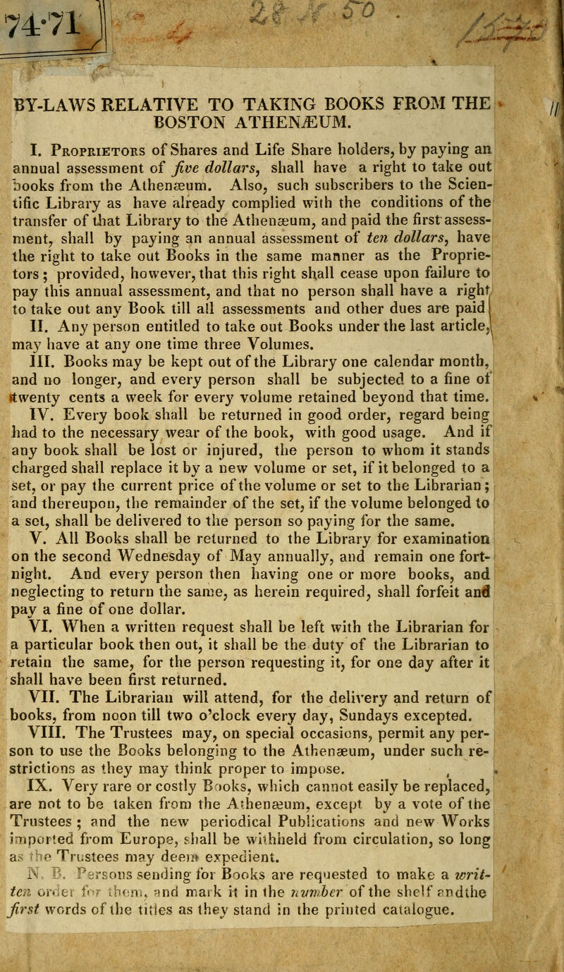 74-71 11 o BY-LAWS RELATIVE TO TAKING BOOKS FROM THE BOSTON ATHENAEUM. I. Proprietors of Shares and Life Share holders, by paying an annual assessment of five dollars, shall have a right to take out books from the Athenaeum. Also, such subscribers to the Scien- tific Library as have already complied with the conditions of the transfer of that Library to the Athenaeum, and paid the first assess- ment, shall by paying an annual assessment of ten dollars, have the right to take out Books in the same manner as the Proprie- tors ; provided, however, that this right shall cease upon failure to pay this annual assessment, and that no person shall have a right to take out any Book till all assessments and other dues are paid II. Any person entitled to take out Books under the last article,' may have at any one time three Volumes. III. Books may be kept out of the Library one calendar month, and no longer, and every person shall be subjected to a fine of rtwenty cents a week for every volume retained beyond that time. IV. Every book shall be returned in good order, regard being bad to the necessary wear of the book, with good usage. And if any book shall be lost or injured, the person to whom it stands charged shall replace it by a new volume or set, if it belonged to a set, or pay the current price of the volume or set to the Librarian; and thereupon, the remainder of the set, if the volume belonged to a set, shall be delivered to the person so paying for the same. V. All Books shall be returned to the Library for examination on the second Wednesday of May annually, and remain one fort- night. And every person then having one or more books, and neglecting to return the same, as herein required, shall forfeit and pay a fine of one dollar. VI. When a written request shall be left with the Librarian for a particular book then out, it shall be the duty of the Librarian to retain the same, for the person requesting it, for one day after it shall have been first returned. VII. The Librarian will attend, for the delivery and return of books, from noon till two o'clock every day, Sundays excepted. VIII. The Trustees may, on special occasions, permit any per- son to use the Books belonging to the Athenaeum, under such re- strictions as they may think proper to impose. IX. Very rare or costly B'>oks, which cannot easily be replaced, are not to be taken from the Athenaeum, except by a vote of the Trustees; and the new periodical Publications and new Works imported from Europe, shall be withheld from circulation, so long as the Trustees may deem expedient. N, B. Persons sending for Books are requested to make a writ- ten order far them, ;?nd mark it in the nvmber. of the shelf rndthe first words of the titles as they stand in the printed catalogue.