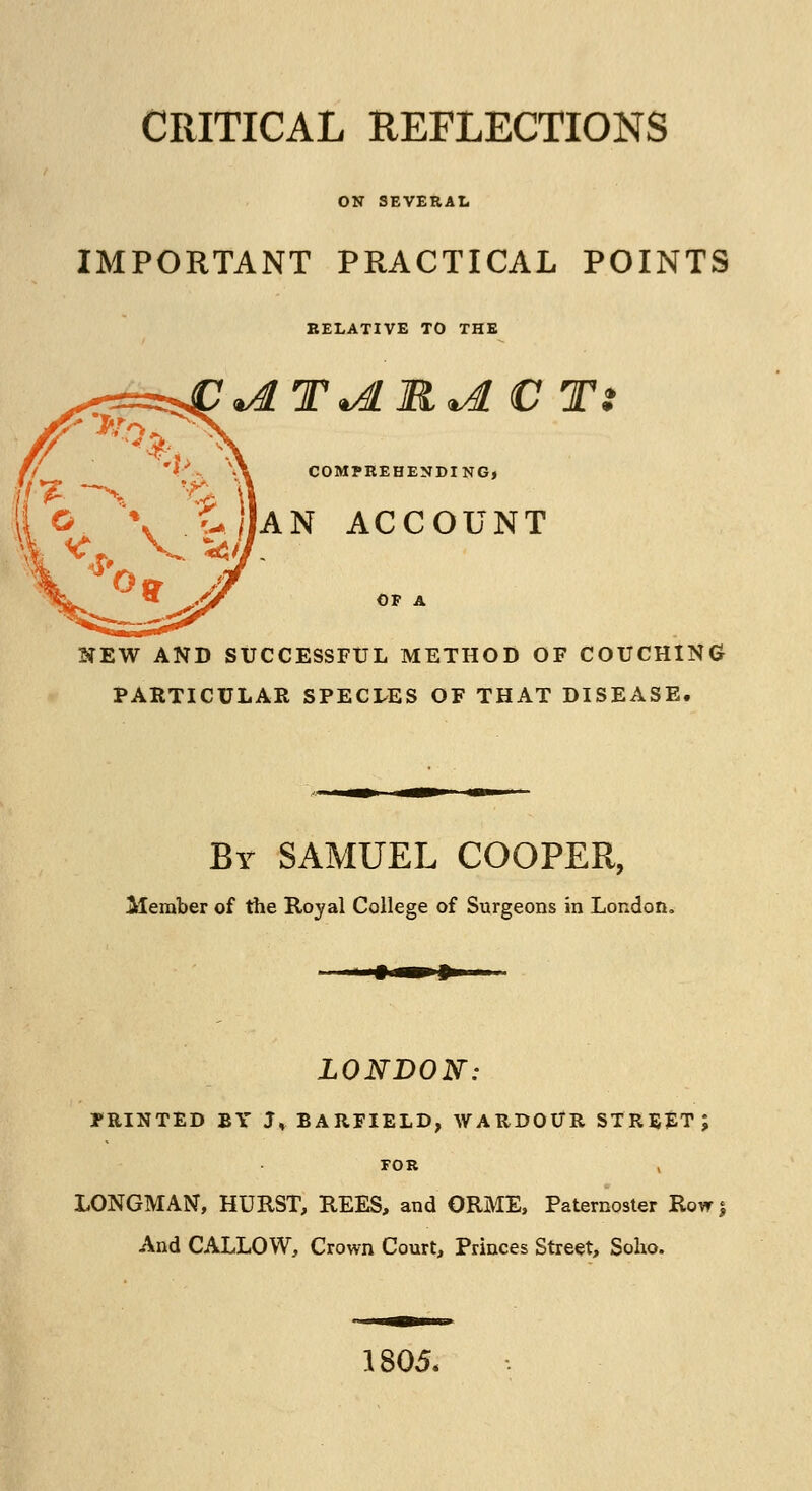 ON SEVERAL IMPORTANT PRACTICAL POINTS RELATIVE TO THE COMPREHENDING, AN ACCOUNT OF A NEW AND SUCCESSFUL METHOD OF COUCHING PARTICULAR SPECLES OF THAT DISEASE. By SAMUEL COOPER, Member of the Royal College of Surgeons in London, LONDON: PRINTED BY J* BARFIELD, WARDOUR STREET; FOR LONGMAN, HURST, REES, and ORME, Paternoster Row* And CALLOW, Crown Court, Princes Street, Soho. 1805.