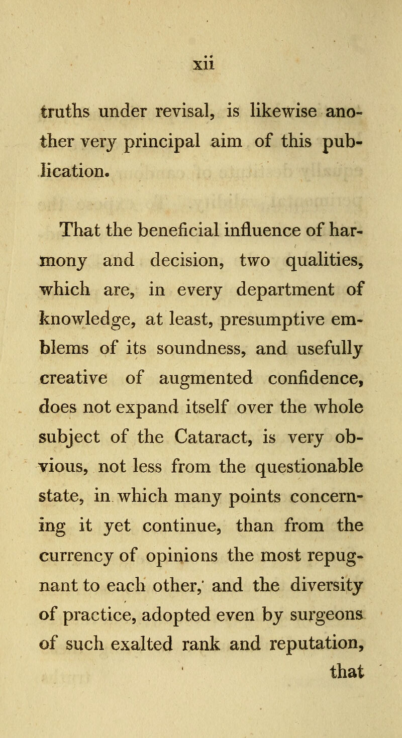 truths under revisal, is likewise ano- ther very principal aim of this pub- lication. That the beneficial influence of har- mony and decision, two qualities, which are, in every department of knowledge, at least, presumptive em- blems of its soundness, and usefully creative of augmented confidence, does not expand itself over the whole subject of the Cataract, is very ob- vious, not less from the questionable state, in which many points concern- ing it yet continue, than from the currency of opinions the most repug- nant to each other,' and the diversity of practice, adopted even by surgeons of such exalted rank and reputation, that