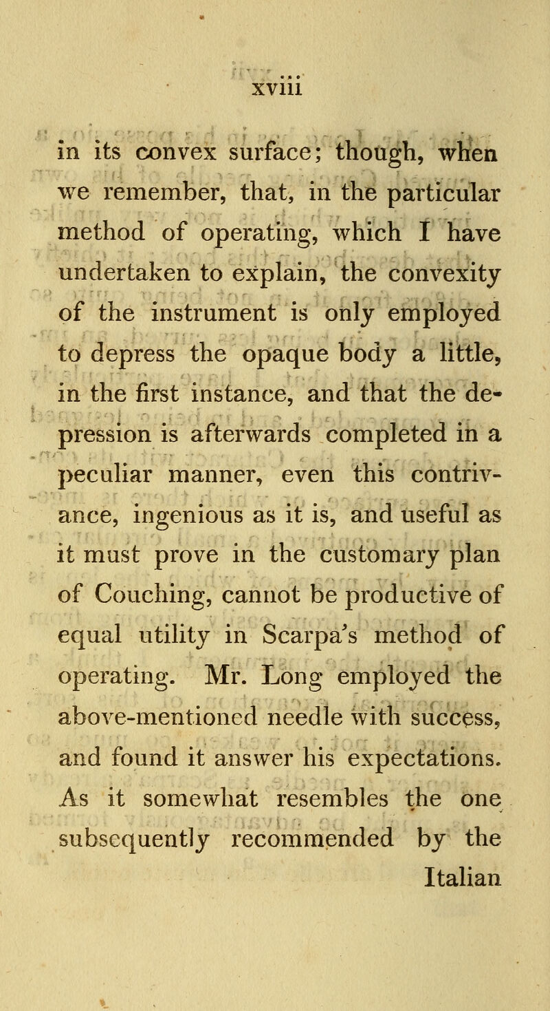 in its convex surface; though, when we remember, that, in the particular method of operating, which I have undertaken to explain, the convexity of the instrument is only employed to depress the opaque body a little, in the first instance, and that the de- pression is afterwards completed in a peculiar manner, even this contriv- ance, ingenious as it is, and useful as it must prove in the customary plan of Couching, cannot be productive of equal utility in Scarpa's method of operating. Mr. Long employed the above-mentioned needle with success, and found it answer his expectations. As it somewhat resembles the one subsequently recommended by the Italian