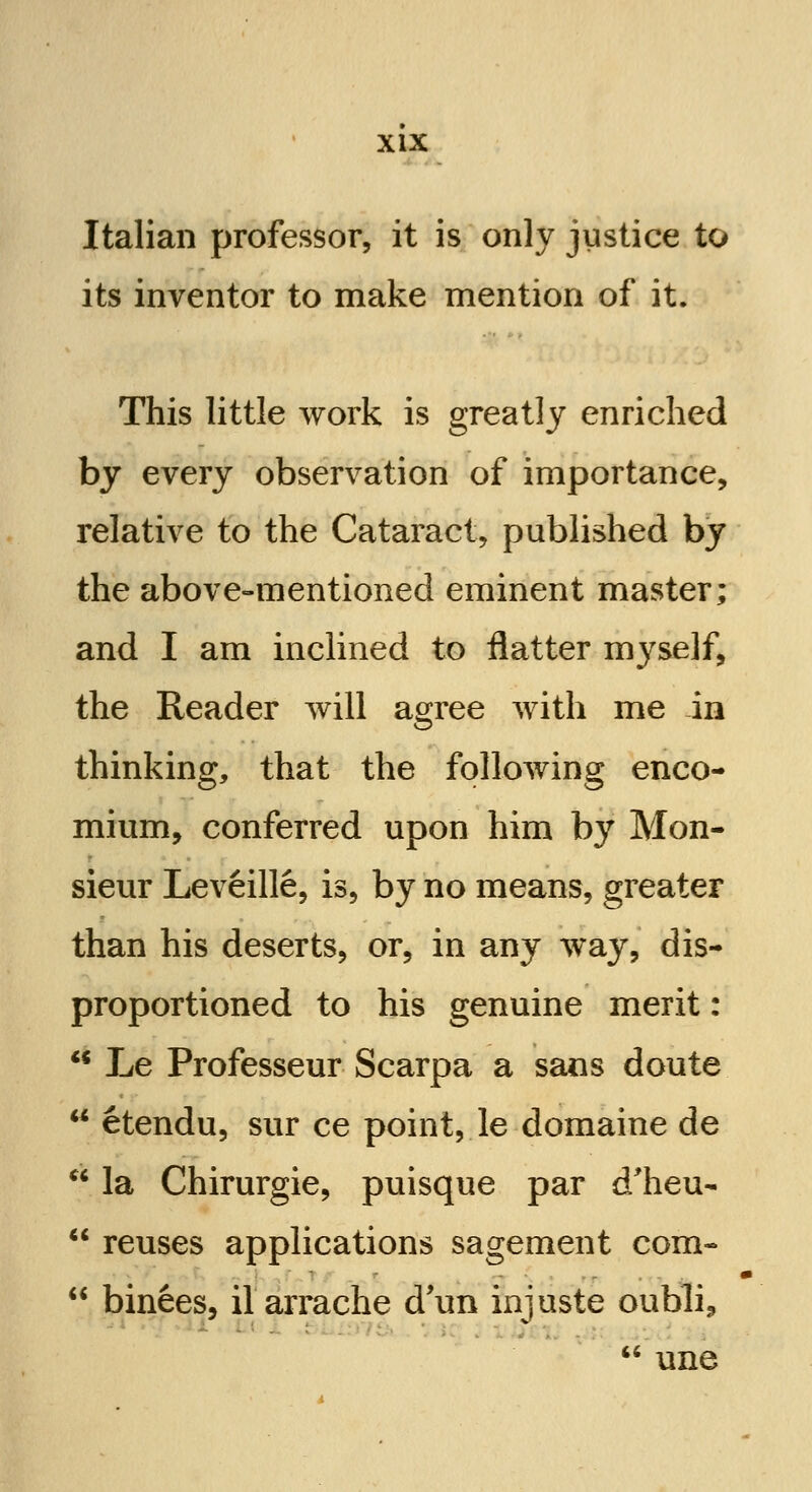 Italian professor, it is only justice to its inventor to make mention of it. This little work is greatly enriched by every observation of importance, relative to the Cataract, published by the above-mentioned eminent master; and I am inclined to flatter myself, the Reader will agree with me in thinking, that the following enco- mium, conferred upon him by Mon- sieur Leveille, is, by no means, greater than his deserts, or, in any way, dis- proportioned to his genuine merit:  Le Professeur Scarpa a sans doute  etendu, sur ce point, le domaine de  la Chirurgie, puisque par d'heu-  reuses applications sagement com-  binees, il arrache d'un injuste oubli,  une