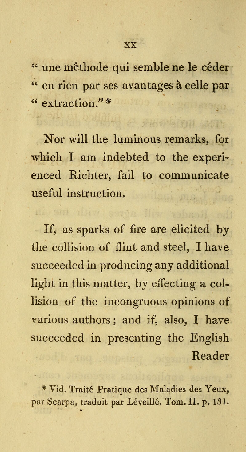 ;. une methode qui semble ne le ceder  en rien par ses avantages a celle par  extraction/'* Nor will the luminous remarks, for which I am indebted to the experi- enced Richter, fail to communicate useful instruction. If, as sparks of fire are elicited by the collision of flint and steel, I have succeeded in producing any additional light in this matter, by effecting a col- lision of the incongruous opinions of various authors; and if, also, I have succeeded in presenting the English Reader * Vid. Traite Pratique des Maladies des Yeux, par Scarpa, traduit par Leveille. Tom. II. p. 131.