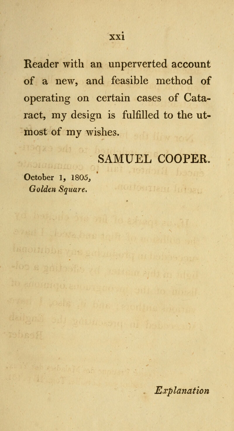 Reader with an unperverted account of a new, and feasible method of operating on certain cases of Cata- ract, my design is fulfilled to the ut- most of my wishes. SAMUEL COOPER. October I, 1805, Golden Square, Explanation