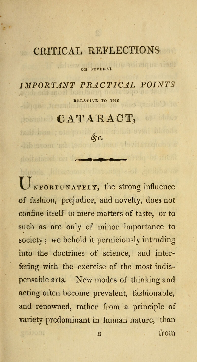 CRITICAL REFLECTIONS ON SEVERAL IMPORTANT PRACTICAL POINTS RELATIVE TO THE CATARACT* \J nfortunately, the strong influence of fashion, prejudice, and novelty, does not confine itself to mere matters of taste, or to such as are only of minor importance to society; we behold it perniciously intruding into the doctrines of science, and inter- fering with the exercise of the most indis- pensable arts. New modes of thinking and acting often become prevalent, fashionable, and renowned, rather from a principle of variety predominant in human nature, than b from