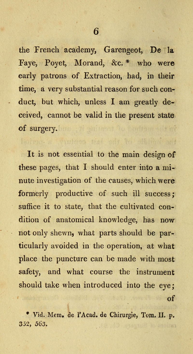 the French academy, Garengeot, De la Faye, Poyet, Morand, &c. * who were early patrons of Extraction, had, in their time, a very substantial reason for such con- duct, but which, unless I am greatly de- ceived, cannot be valid in the present state of surgery. It is not essential to the main design of these pages, that I should enter into a mi- nute investigation of the causes, which were formerly productive of such ill success; suffice it to state, that the cultivated con- dition of anatomical knowledge, has now not only shewn, what parts should be par- ticularly avoided in the operation, at what place the puncture can be made with most safety, and what course the instrument should take when introduced into the eye; of * Vid. Mem, de l'Acad. de Chirurgie, Tom. II. p. 352, 563.