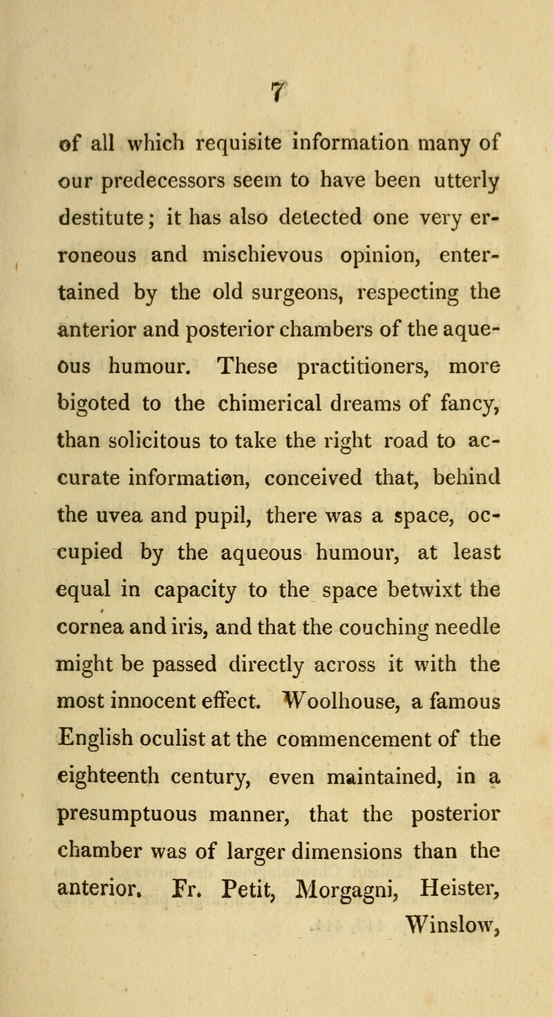 of all which requisite information many of our predecessors seem to have been utterly destitute; it has also detected one very er- roneous and mischievous opinion, enter- tained by the old surgeons, respecting the anterior and posterior chambers of the aque- ous humour. These practitioners, more bigoted to the chimerical dreams of fancy, than solicitous to take the right road to ac- curate information, conceived that, behind the uvea and pupil, there was a space, oc- cupied by the aqueous humour, at least equal in capacity to the space betwixt the cornea and iris, and that the couching needle might be passed directly across it with the most innocent effect. Woolhouse, a famous English oculist at the commencement of the eighteenth century, even maintained, in a presumptuous manner, that the posterior chamber was of larger dimensions than the anterior. Fr* Petit, Morgagni, Heister, Winslow,