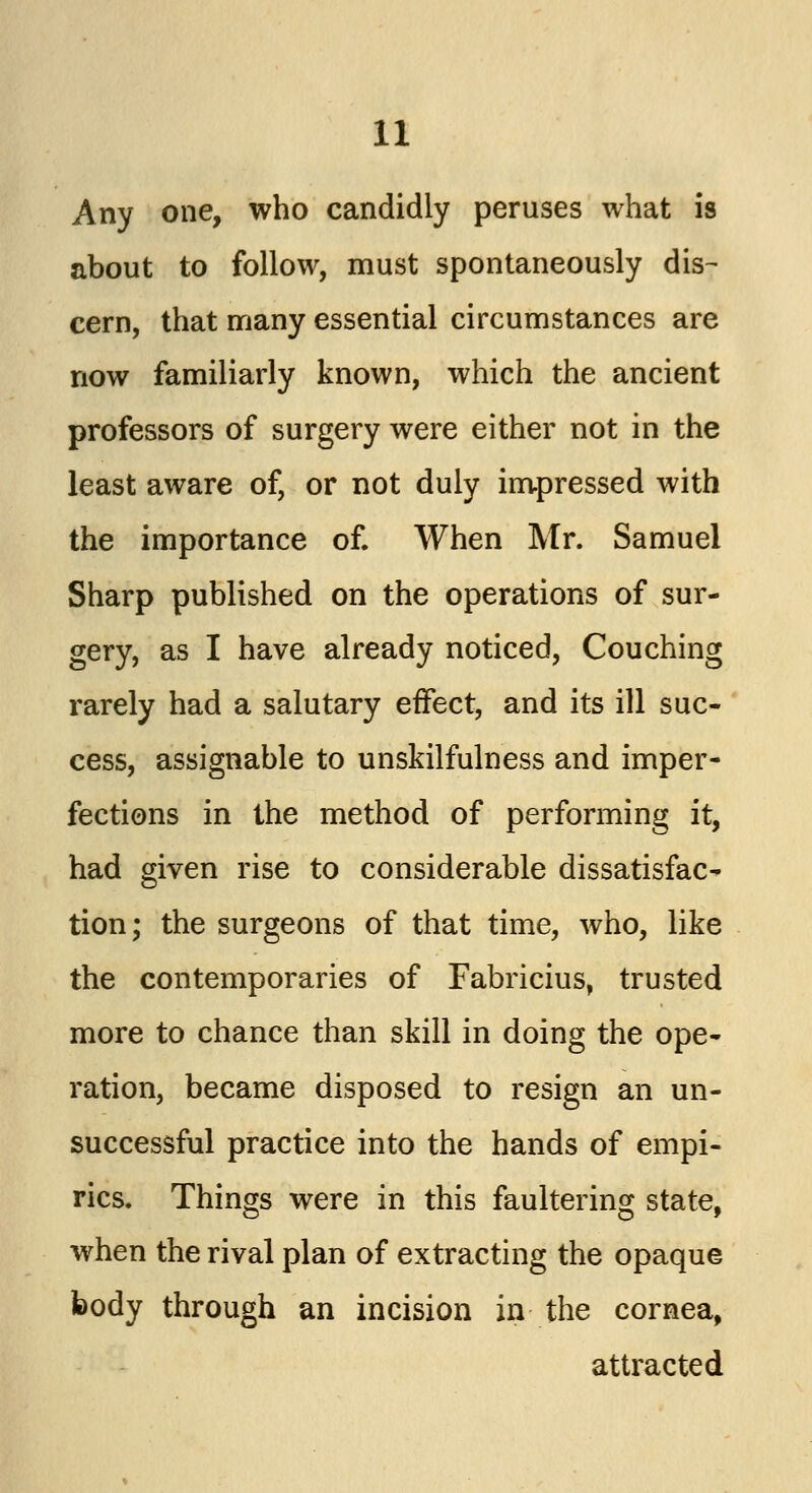 Any one, who candidly peruses what is about to follow, must spontaneously dis- cern, that many essential circumstances are now familiarly known, which the ancient professors of surgery were either not in the least aware of, or not duly impressed with the importance of. When Mr. Samuel Sharp published on the operations of sur- gery, as I have already noticed, Couching rarely had a salutary effect, and its ill suc- cess, assignable to unskilfulness and imper- fections in the method of performing it, had given rise to considerable dissatisfac- tion; the surgeons of that time, who, like the contemporaries of Fabricius, trusted more to chance than skill in doing the ope- ration, became disposed to resign an un- successful practice into the hands of empi- rics. Things were in this faultering state, when the rival plan of extracting the opaque body through an incision in the cornea, attracted