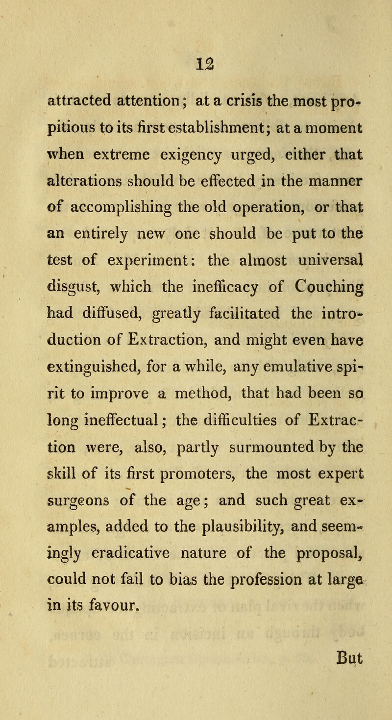 attracted attention; at a crisis the most pro- pitious to its first establishment; at a moment when extreme exigency urged, either that alterations should be effected in the manner of accomplishing the old operation, or that an entirely new one should be put to the test of experiment: the almost universal disgust, which the inefficacy of Couching had diffused, greatly facilitated the intro- duction of Extraction, and might even have extinguished, for a while, any emulative spi^ rit to improve a method, that had been so long ineffectual; the difficulties of Extrac- tion were, also, partly surmounted by the skill of its first promoters, the most expert surgeons of the age; and such great ex- amples, added to the plausibility, and seem- ingly eradicative nature of the proposal, could not fail to bias the profession at large in its favour. But