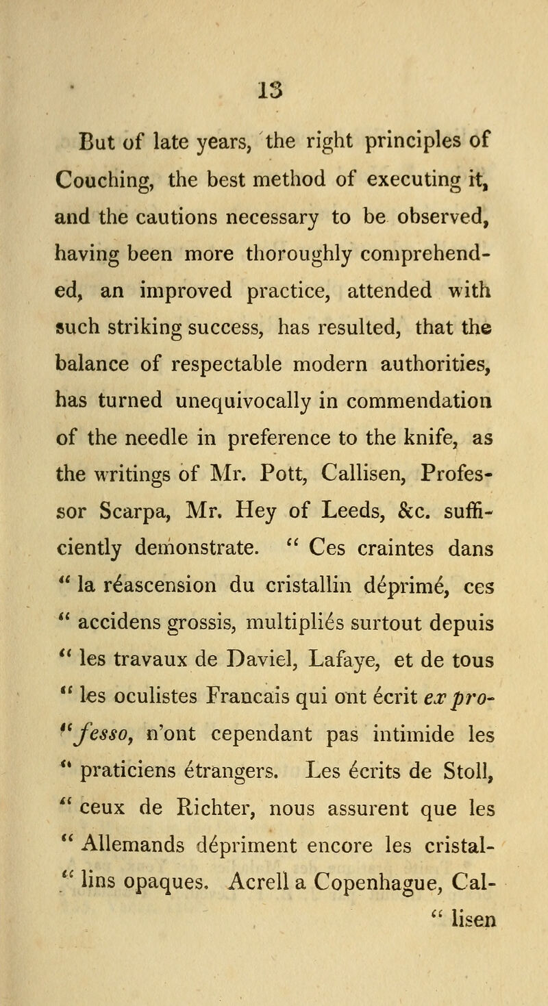 But of late years, the right principles of Couching, the best method of executing rt, and the cautions necessary to be observed, having been more thoroughly comprehend- ed, an improved practice, attended with such striking success, has resulted, that the balance of respectable modern authorities, has turned unequivocally in commendation of the needle in preference to the knife, as the writings of Mr. Pott, Callisen, Profes- sor Scarpa, Mr. Hey of Leeds, &c. suffi- ciently demonstrate.  Ces craintes dans  la r^ascension du cristallin deprim6, ces  accidens grossis, multiplies surtout depuis  les travaux de Daviel, Lafaye, et de tous *' les oculistes Francais qui out 6crit ex pro- fesso, n'ont cependant pas intimide les  praticiens etrangers. Les Merits de Stoll,  ceux de Richter, nous assurent que les  Allemands detriment encore les cristal-  lins opaques, Acrell a Copenhague, Cal-  lisen