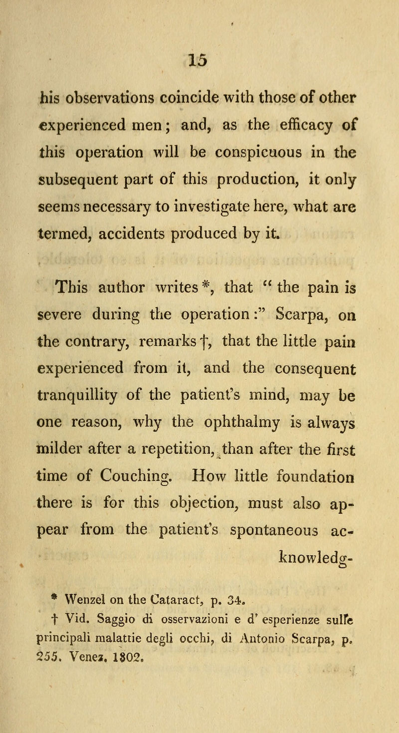 his observations coincide with those of other experienced men; and, as the efficacy of this operation will be conspicuous in the subsequent part of this production, it only seems necessary to investigate here, what are termed, accidents produced by it. This author writes % that  the pain is severe during the operation: Scarpa, on the contrary, remarks \, that the little pain experienced from it, and the consequent tranquillity of the patient's mind, may be one reason, why the ophthalmy is always milder after a repetition, ^than after the first time of Couching. How little foundation there is for this objection, must also ap- pear from the patient's spontaneous ac- knowledg- * Wenzel on the Cataract, p. 34. f Vid. Saggio di osservazioni e d' esperienze sulfe principali malattie degli occhi, di Antonio Scarpa, p. 255. Venez. 1802.