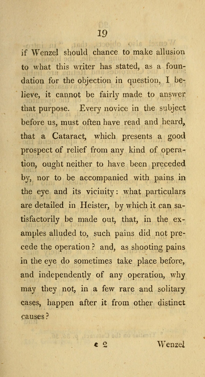 if Wenzel should chance to make allusion to what this writer has stated, as a foun- dation for the objection in question, I be- lieve, it cannot be fairly made to answer that purpose. Every novice in the subject before us, must often have read and heard, that a Cataract, which presents a good prospect of relief from any kind of opera- tion, ought neither to have been preceded by, nor to be accompanied with pains in the eye and its vicinity: what particulars are detailed in Heister, by which it can sa- tisfactorily be made out, that, in the ex- amples alluded to, such pains did not pre- cede the operation ? and, as shooting pains in the eye do sometimes take place before, and independently of any operation, why may they not, in a few rare and solitary cases, happen after it from other distinct causes ? t Q Wenzel