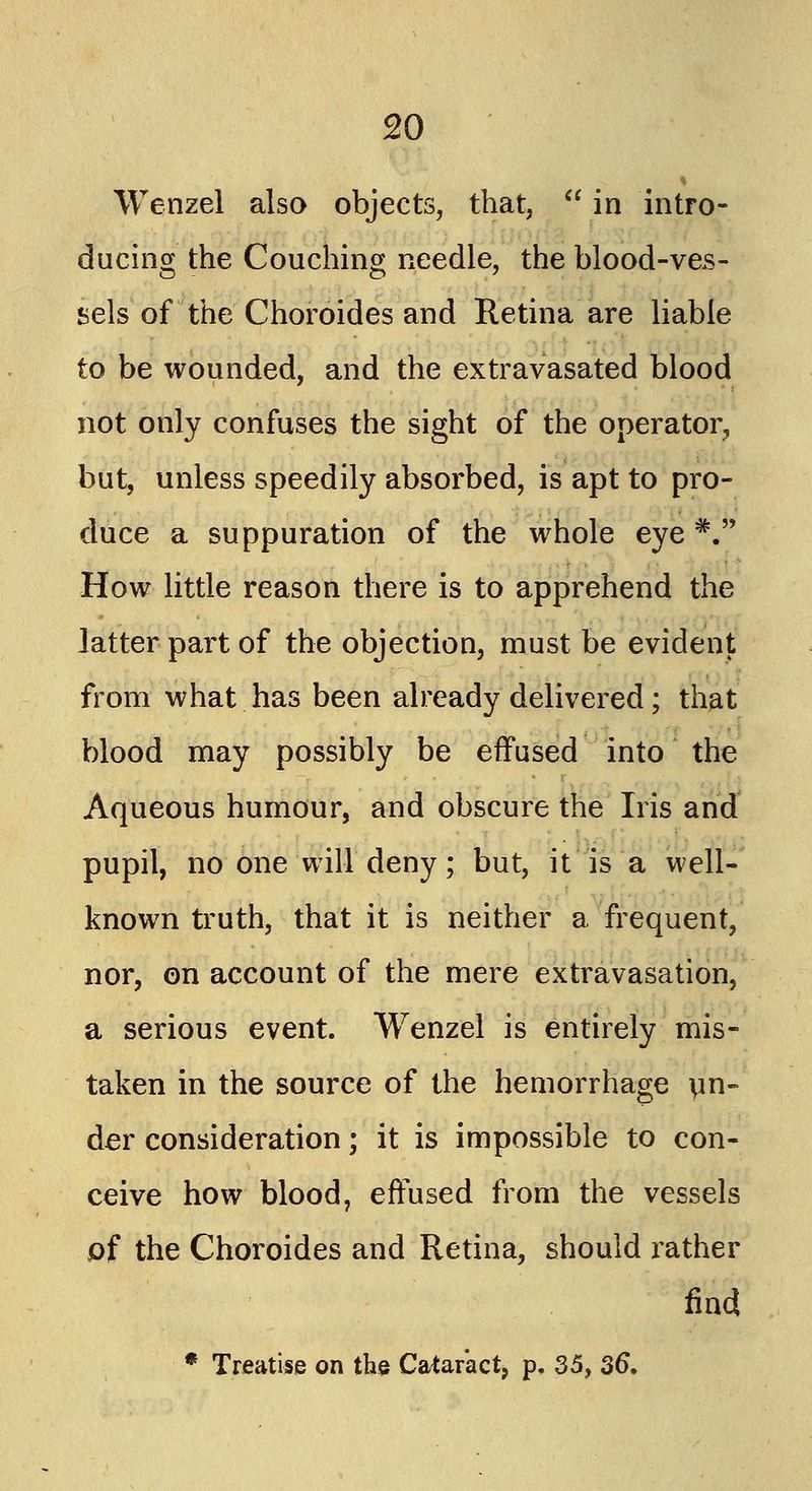 Wenzel also objects, that, in intro- ducing the Couching needle, the blood-ves- sels of the Choroides and Retina are liable to be wounded, and the extravasated blood not only confuses the sight of the operator, but, unless speedily absorbed, is apt to pro- duce a suppuration of the whole eye#. How little reason there is to apprehend the latter part of the objection, must be evident from what has been already delivered; that blood may possibly be effused into the Aqueous humour, and obscure the Iris and pupil, no one will deny; but, it is a well- known truth, that it is neither a frequent, nor, on account of the mere extravasation, a serious event. Wenzel is entirely mis- taken in the source of the hemorrhage un- der consideration; it is impossible to con- ceive how blood, effused from the vessels of the Choroides and Retina, should rather find * Treatise on the Cataract, p. 35, 36.