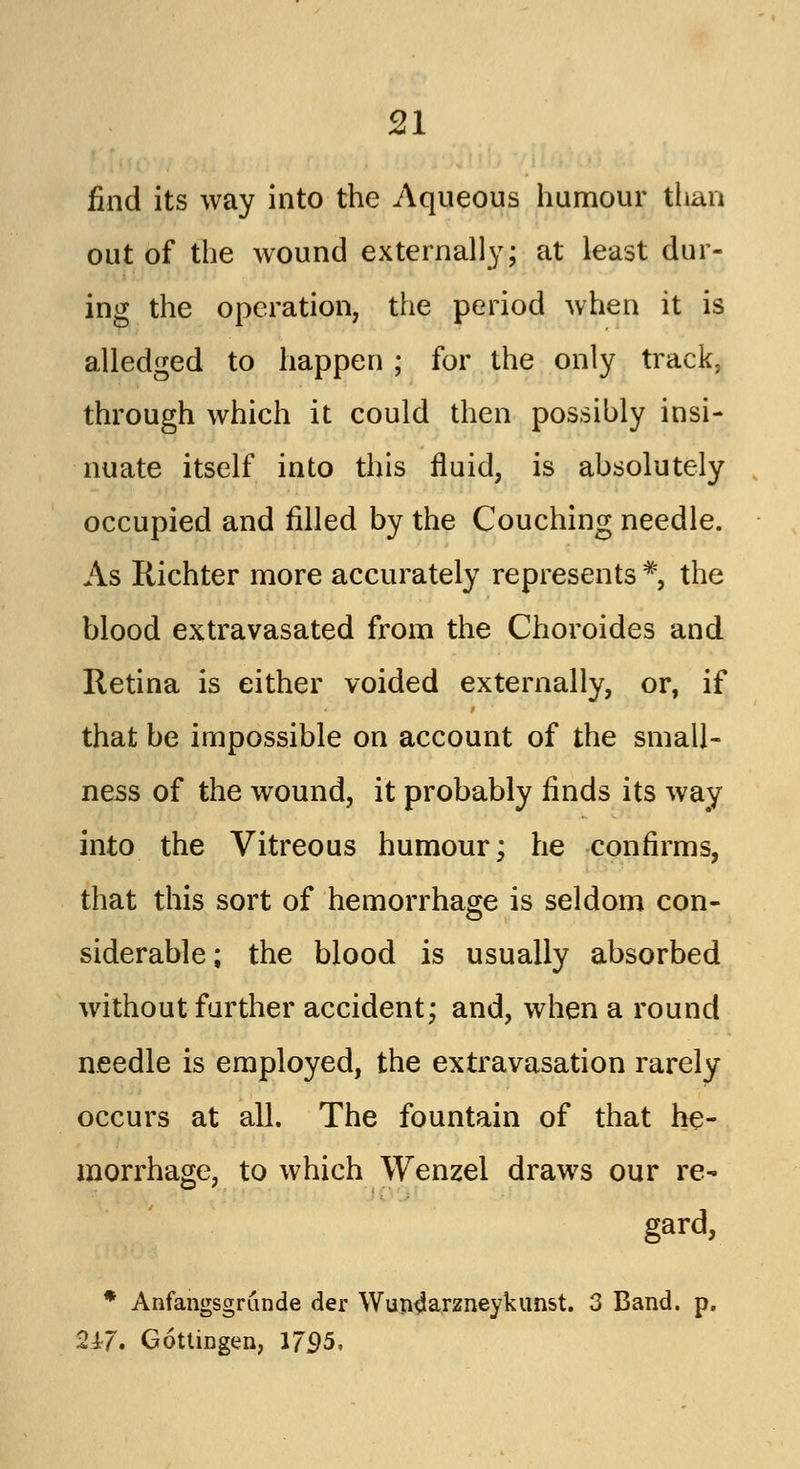 find its way into the Aqueous humour than out of the wound externally; at least dur- ing the operation, the period when it is alledged to happen ; for the only track. through which it could then possibly insi- nuate itself into this fluid, is absolutely occupied and filled by the Couching needle. As Richter more accurately represents *, the blood extravasated from the Choroides and Retina is either voided externally, or, if that be impossible on account of the small- ness of the wound, it probably finds its way into the Vitreous humour; he confirms, that this sort of hemorrhage is seldom con- siderable; the blood is usually absorbed without further accident; and, when a round needle is employed, the extravasation rarely occurs at all. The fountain of that he- morrhage, to which Wenzel draws our re- gard, * Anfangsgrunde der Wun4arzneykunst. 3 Band. p. 247. Gottingen, 1795,